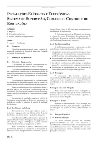 PRÁTICAS   DE   CONSTRUÇÃO




INSTALAÇÕES ELÉTRICAS E ELETRÔNICAS
SISTEMA DE SUPERVISÃO, COMANDO E CONTROLE DE
EDIFICAÇÕES
SUMÁRIO                                                                  tempo, efetuar visitas ao fabricante para acompanhamento
1. Objetivo                                                              da fabricação do equipamento.
2. Execução dos Serviços                                                         O Contratante entregará ao fabricante, previamente,
3. Normas e Práticas Complementares                                      o roteiro dos testes de aceitação do equipamento. O
                                                                         recebimento do material na fábrica incluirá também a
Anexos                                                                   verificação da embalagem para transporte.
• Anexo 1 - Fiscalização
                                                                         2.1.2 Recebimento na Obra
1.     OBJETIVO                                                                 O recebimento dos materiais e equipamentos na obra
       Estabelecer as diretrizes gerais para a execução de               será efetuado obedecendo às seguintes diretrizes:
serviços de Instalações de Sistemas de Supervisão, Comando               • a inspeção dos equipamentos e materiais será apenas visual,
e Controle de Edificações.                                                 verificando suas condições físicas, como, por exemplo,
                                                                           estado da pintura, amassaduras, trincas e outras;
2.     EXECUÇÃO DOS SERVIÇOS                                             • as quantidades de materiais e equipamentos serão
                                                                           verificados com a nota fiscal ou guia de remessa;
2.1    Materiais e Equipamentos
                                                                         • deverão ser verificados os dados de tipo ou de placa,
       O recebimento dos materiais e equipamentos será                     quando for o caso, impressos nos equipamentos e materiais;
efetuado em duas fases distintas: na fábrica e na obra.
                                                                         • os materiais ou equipamentos que não atenderem às
       O recebimento na fábrica consistirá na comprovação                  condições do pedido de compra serão rejeitados.
das características construtivas e de desempenho técnico do
material ou equipamento, discriminados na oferta do produto,             2.1.3 Estocagem
que, por sua vez, deverá ser equivalente às especificações                      A estocagem        dos materiais seguirá as
técnicas.                                                                recomendações da NBR 2002. As áreas de estocagem serão
        O recebimento na obra consistirá na verificação visual           definidas em locais abrigados ou ao tempo, levando em
dos dados característicos indicados nas guias de remessa ou              consideração o tipo de material ou equipamento, como
nota fiscal e das condições físicas do material ou equipamento.          segue:

       Todos os equipamentos serão recebidos na fábrica e                Estocagem em Locais Abrigados
na obra, exceto por indicação contrária expressa do
Contratante. Os materiais de instalação, como eletrodutos,                      Serão estocados em locais secos e abrigados os
caixas e acessórios, só poderão ter o seu recebimento efetuado           materiais sujeitos à oxidação, ação de chuvas e umidade. Os
na obra.                                                                 materiais miúdos serão convenientemente separados e
                                                                         estocados em locais abrigados.
       Os materiais de instalação poderão, a critério do
Contratante, ser examinados na fábrica, por amostragem, ou               Estocagem ao Tempo
poderão ser exigidos os relatórios de controle de qualidade
do fabricante.                                                                  Somente os materiais imunes à ação do tempo, tais
                                                                         como eletrodutos de PVC, peças galvanizadas a fogo, bobinas
2.1.1 Recebimento na Fábrica                                             de cabos para uso externo e outros, serão estocados ao
                                                                         tempo.
      Recomenda-se a prévia aprovação de todos os
materiais e equipamentos na fábrica, a fim de evitar
devoluções, bem como atrasos e acréscimos de custos.                     2.2    Processo Executivo

      O recebimento na fábrica não eximirá o fabricante da               2.2.1 Rede de Tubulação
responsabilidade sobre o desempenho do equipamento na
                                                                                Os dutos somente poderão ser cortados
obra. Quando exigido e onde possível, serão efetuadas
                                                                         perpendicularmente ao seu eixo, retirando-se
simulações de operação do equipamento na fábrica.
                                                                         cuidadosamente as rebarbas deixadas nas operações de corte
       Para o recebimento na fábrica, o fabricante deverá,               ou de abertura de novas roscas. As extremidades dos dutos,
previamente, fornecer ao Contratante o cronograma da                     quer sejam internos ou externos, embutidos ou não, serão
fabricação e testes. Será permitido ao Contratante, a qualquer           protegidas por buchas.


174 /2
 