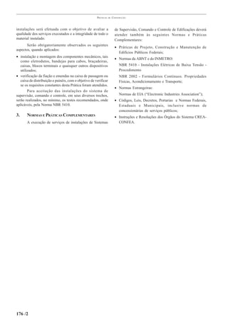 PRÁTICAS   DE   CONSTRUÇÃO



instalações será efetuada com o objetivo de avaliar a                    de Supervisão, Comando e Controle de Edificações deverá
qualidade dos serviços executados e a integridade de todo o              atender também às seguintes Normas e Práticas
material instalado.                                                      Complementares:
       Serão obrigatoriamente observados os seguintes
                                                                         • Práticas de Projeto, Construção e Manutenção de
aspectos, quando aplicados:
                                                                           Edifícios Públicos Federais;
• instalação e montagem dos componentes mecânicos, tais
                                                                         • Normas da ABNT e do INMETRO:
   como eletrodutos, bandejas para cabos, braçadeiras,
   caixas, blocos terminais e quaisquer outros dispositivos                 NBR 5410 - Instalações Elétricas de Baixa Tensão -
   utilizados;                                                              Procedimento
• verificação da fiação e emendas na caixa de passagem ou                   NBR 2002 - Formulários Contínuos. Propriedades
   caixa de distribuição e painéis, com o objetivo de verificar             Físicas, Acondicionamento e Transporte;
   se os requisitos constantes desta Prática foram atendidos.
                                                                         • Normas Estrangeiras:
        Para aceitação das instalações do sistema de
supervisão, comando e controle, em seus diversos trechos,                   Normas de EIA (“Electronic Industries Association”);
serão realizados, no mínimo, os testes recomendados, onde                • Códigos, Leis, Decretos, Portarias e Normas Federais,
aplicáveis, pela Norma NBR 5410.                                           Estaduais e Municipais, inclusive normas de
                                                                           concessionárias de serviços públicos;
3.     NORMAS E PRÁTICAS COMPLEMENTARES                                  • Instruções e Resoluções dos Órgãos do Sistema CREA-
       A execução de serviços de instalações de Sistemas                   CONFEA.




176 /2
 