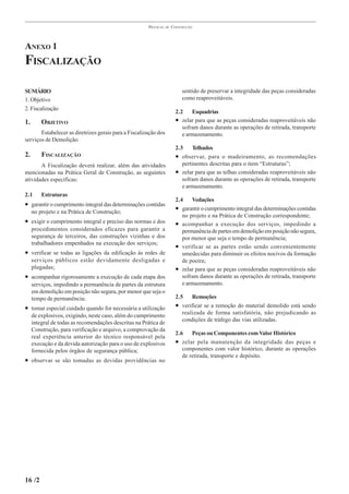 PRÁTICAS   DE   CONSTRUÇÃO




ANEXO 1
FISCALIZAÇÃO

SUMÁRIO                                                                     sentido de preservar a integridade das peças consideradas
1. Objetivo                                                                 como reaproveitáveis.
2. Fiscalização
                                                                         2.2    Esquadrias
1.       OBJETIVO                                                        • zelar para que as peças consideradas reaproveitáveis não
                                                                            sofram danos durante as operações de retirada, transporte
       Estabelecer as diretrizes gerais para a Fiscalização dos             e armazenamento.
serviços de Demolição.
                                                                         2.3     Telhados
2.       FISCALIZAÇÃO                                                    • observar, para o madeiramento, as recomendações
       A Fiscalização deverá realizar, além das atividades                  pertinentes descritas para o item “Estruturas”;
mencionadas na Prática Geral de Construção, as seguintes                 • zelar para que as telhas consideradas reaproveitáveis não
atividades específicas:                                                     sofram danos durante as operações de retirada, transporte
                                                                            e armazenamento.
2.1      Estruturas
                                                                         2.4    Vedações
• garantir o cumprimento integral das determinações contidas
     no projeto e na Prática de Construção;
                                                                         • garantir o cumprimento integral das determinações contidas
                                                                            no projeto e na Prática de Construção correspondente;
• exigir o cumprimento integral e preciso das normas e dos               • acompanhar a execução dos serviços, impedindo a
     procedimentos considerados eficazes para garantir a                    permanência de partes em demolição em posição não segura,
     segurança de terceiros, das construções vizinhas e dos                 por menor que seja o tempo de permanência;
     trabalhadores empenhados na execução dos serviços;
                                                                         • verificar se as partes estão sendo convenientemente
• verificar se todas as ligações da edificação às redes de                  umedecidas para diminuir os efeitos nocivos da formação
     serviços públicos estão devidamente desligadas e                       de poeira;
     plugadas;                                                           • zelar para que as peças consideradas reaproveitáveis não
• acompanhar rigorosamente a execução de cada etapa dos                     sofram danos durante as operações de retirada, transporte
     serviços, impedindo a permanência de partes da estrutura               e armazenamento.
     em demolição em posição não segura, por menor que seja o
     tempo de permanência;                                               2.5    Remoções
• tomar especial cuidado quando for necessária a utilização              • verificar se a remoção do material demolido está sendo
                                                                            realizada de forma satisfatória, não prejudicando as
     de explosivos, exigindo, neste caso, além do cumprimento
                                                                            condições de tráfego das vias utilizadas.
     integral de todas as recomendações descritas na Prática de
     Construção, para verificação e arquivo, a comprovação da
                                                                         2.6    Peças ou Componentes com Valor Histórico
     real experiência anterior do técnico responsável pela
     execução e da devida autorização para o uso de explosivos           • zelar pela manutenção da integridade das peças e
     fornecida pelos órgãos de segurança pública;                           componentes com valor histórico, durante as operações
                                                                            de retirada, transporte e depósito.
• observar se são tomadas as devidas providências no




16 /2
 