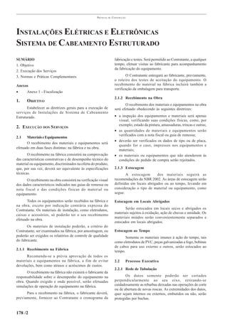 PRÁTICAS   DE   CONSTRUÇÃO




INSTALAÇÕES ELÉTRICAS E ELETRÔNICAS
SISTEMA DE CABEAMENTO ESTRUTURADO
SUMÁRIO                                                               fabricação e testes. Será permitido ao Contratante, a qualquer
1. Objetivo                                                           tempo, efetuar visitas ao fabricante para acompanhamento
                                                                      da fabricação do equipamento.
2. Execução dos Serviços
3. Normas e Práticas Complementares                                           O Contratante entregará ao fabricante, previamente,
                                                                      o roteiro dos testes de aceitação do equipamento. O
Anexos                                                                recebimento do material na fábrica incluirá também a
                                                                      verificação da embalagem para transporte.
•      Anexo 1 - Fiscalização
                                                                      2.1.2 Recebimento na Obra
1.     OBJETIVO
                                                                             O recebimento dos materiais e equipamentos na obra
       Estabelecer as diretrizes gerais para a execução de            será efetuado obedecendo às seguintes diretrizes:
serviços de Instalações de Sistema de Cabeamento
Estruturado.                                                          • a inspeção dos equipamentos e materiais será apenas
                                                                        visual, verificando suas condições físicas, como, por
                                                                        exemplo, estado da pintura, amassaduras, trincas e outras;
2. EXECUÇÃO DOS S ERVIÇOS
                                                                      • as quantidades de materiais e equipamentos serão
                                                                        verificados com a nota fiscal ou guia de remessa;
2.1    Materiais e Equipamentos
                                                                      • deverão ser verificados os dados de tipo ou de placa,
       O recebimento dos materiais e equipamentos será
                                                                        quando for o caso, impressos nos equipamentos e
efetuado em duas fases distintas: na fábrica e na obra.
                                                                        materiais;
       O recebimento na fábrica consistirá na comprovação             • os materiais ou equipamentos que não atenderem às
das características construtivas e de desempenho técnico do             condições do pedido de compra serão rejeitados.
material ou equipamento, discriminados na oferta do produto,
que, por sua vez, deverá ser equivalente às especificações            2.1.3 Estocagem
técnicas.                                                                    A estocagem        dos materiais seguirá as
      O recebimento na obra consistirá na verificação visual          recomendações da NBR 2002. As áreas de estocagem serão
dos dados característicos indicados nas guias de remessa ou           definidas em locais abrigados ou ao tempo, levando em
nota fiscal e das condições físicas do material ou                    consideração o tipo de material ou equipamento, como
equipamento.                                                          segue:

       Todos os equipamentos serão recebidos na fábrica e             Estocagem em Locais Abrigados
na obra, exceto por indicação contrária expressa do
Contratante. Os materiais de instalação, como eletrodutos,                   Serão estocados em locais secos e abrigados os
                                                                      materiais sujeitos à oxidação, ação de chuvas e umidade. Os
caixas e acessórios, só poderão ter o seu recebimento
                                                                      materiais miúdos serão convenientemente separados e
efetuado na obra.
                                                                      estocados em locais abrigados.
       Os materiais de instalação poderão, a critério do
Contratante, ser examinados na fábrica, por amostragem, ou            Estocagem ao Tempo
poderão ser exigidos os relatórios de controle de qualidade                  Somente os materiais imunes à ação do tempo, tais
do fabricante.                                                        como eletrodutos de PVC, peças galvanizadas a fogo, bobinas
                                                                      de cabos para uso externo e outros, serão estocados ao
2.1.1 Recebimento na Fábrica                                          tempo.
      Recomenda-se a prévia aprovação de todos os
materiais e equipamentos na fábrica, a fim de evitar                  2.2    Processo Executivo
devoluções, bem como atrasos e acréscimos de custos.
                                                                      2.2.1 Rede de Tubulação
      O recebimento na fábrica não eximirá o fabricante da
responsabilidade sobre o desempenho do equipamento na                        Os dutos somente poderão ser cortados
obra. Quando exigido e onde possível, serão efetuadas                 perpendicularmente ao seu eixo, retirando-se
simulações de operação do equipamento na fábrica.                     cuidadosamente as rebarbas deixadas nas operações de corte
                                                                      ou de abertura de novas roscas. As extremidades dos dutos,
      Para o recebimento na fábrica, o fabricante deverá,             quer sejam internos ou externos, embutidos ou não, serão
previamente, fornecer ao Contratante o cronograma da                  protegidas por buchas.


178 /2
 