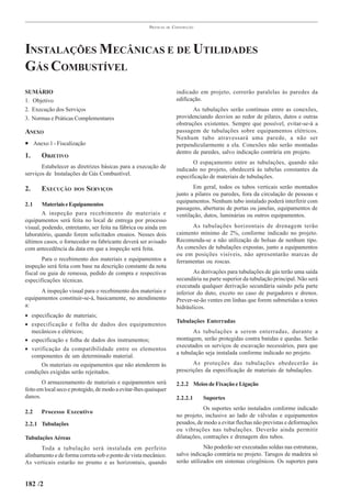 PRÁTICAS   DE   CONSTRUÇÃO




INSTALAÇÕES MECÂNICAS E DE UTILIDADES
GÁS COMBUSTÍVEL
SUMÁRIO                                                                   indicado em projeto, correrão paralelas às paredes da
1. Objetivo                                                               edificação.
2. Execução dos Serviços                                                         As tubulações serão contínuas entre as conexões,
3. Normas e Práticas Complementares                                       providenciando desvios ao redor de pilares, dutos e outras
                                                                          obstruções existentes. Sempre que possível, evitar-se-á a
ANEXO                                                                     passagem de tubulações sobre equipamentos elétricos.
                                                                          Nenhum tubo atravessará uma parede, a não ser
• Anexo 1 - Fiscalização                                                  perpendicularmente a ela. Conexões não serão montadas
                                                                          dentro de paredes, salvo indicação contrária em projeto.
1.     OBJETIVO
                                                                                 O espaçamento entre as tubulações, quando não
       Estabelecer as diretrizes básicas para a execução de               indicado no projeto, obedecerá às tabelas constantes da
serviços de Instalações de Gás Combustível.                               especificação de materiais de tubulações.

2.     EXECUÇÃO       DOS   SERVIÇOS                                             Em geral, todos os tubos verticais serão montados
                                                                          junto a pilares ou paredes, fora da circulação de pessoas e
                                                                          equipamentos. Nenhum tubo instalado poderá interferir com
2.1     Materiais e Equipamentos
                                                                          passagens, aberturas de portas ou janelas, equipamentos de
        A inspeção para recebimento de materiais e                        ventilação, dutos, luminárias ou outros equipamentos.
equipamentos será feita no local de entrega por processo
visual, podendo, entretanto, ser feita na fábrica ou ainda em                   As tubulações horizontais de drenagem terão
laboratório, quando forem solicitados ensaios. Nesses dois                caimento mínimo de 2%, conforme indicado no projeto.
últimos casos, o fornecedor ou fabricante deverá ser avisado              Recomenda-se a não utilização de bolsas de nenhum tipo.
com antecedência da data em que a inspeção será feita.                    As conexões de tubulações expostas, junto a equipamentos
                                                                          ou em posições visíveis, não apresentarão marcas de
        Para o recebimento dos materiais e equipamentos a                 ferramentas ou roscas.
inspeção será feita com base na descrição constante da nota
fiscal ou guia de remessa, pedido de compra e respectivas                        As derivações para tubulações de gás terão uma saída
especificações técnicas.                                                  secundária na parte superior da tubulação principal. Não será
                                                                          executada qualquer derivação secundária saindo pela parte
      A inspeção visual para o recebimento dos materiais e                inferior do duto, exceto no caso de purgadores e drenos.
equipamentos constituir-se-á, basicamente, no atendimento                 Prever-se-ão ventes em linhas que forem submetidas a testes
a:                                                                        hidráulicos.
• especificação de materiais;
                                                                          Tubulações Enterradas
• especificação e folha de dados dos equipamentos
  mecânicos e elétricos;                                                         As tubulações a serem enterradas, durante a
• especificação e folha de dados dos instrumentos;                        montagem, serão protegidas contra batidas e quedas. Serão
                                                                          executados os serviços de escavação necessários, para que
• verificação da compatibilidade entre os elementos
                                                                          a tubulação seja instalada conforme indicado no projeto.
  componentes de um determinado material.
      Os materiais ou equipamentos que não atenderem às                          As proteções das tubulações obedecerão às
condições exigidas serão rejeitados.                                      prescrições da especificação de materiais de tubulações.

        O armazenamento de materiais e equipamentos será                  2.2.2 Meios de Fixação e Ligação
feito em local seco e protegido, de modo a evitar-lhes quaisquer
danos.                                                                    2.2.2.1    Suportes
                                                                                      Os suportes serão instalados conforme indicado
2.2    Processo Executivo
                                                                          no projeto, inclusive ao lado de válvulas e equipamentos
2.2.1 Tubulações                                                          pesados, de modo a evitar flechas não previstas e deformações
                                                                          ou vibrações nas tubulações. Deverão ainda permitir
Tubulações Aéreas                                                         dilatações, contrações e drenagem dos tubos.
       Toda a tubulação será instalada em perfeito                                    Não poderão ser executadas soldas nas estruturas,
alinhamento e de forma correta sob o ponto de vista mecânico.             salvo indicação contrária no projeto. Tarugos de madeira só
As verticais estarão no prumo e as horizontais, quando                    serão utilizados em sistemas criogênicos. Os suportes para


182 /2
 