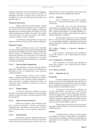 PRÁTICAS   DE   CONSTRUÇÃO



tubulações horizontais serão convenientemente espaçados,               funcionamento e, se houver vazamento, serão repostas com
conforme indicado na especificação de materiais de                     gaxetas de mesmo tipo e qualidade das originais.
tubulações. Em todos os suportes prever-se-ão porcas e
contraporcas no caso da utilização de braçadeiras ou                   2.2.2.6     Soldagem
parafusos tipo “U”.                                                                Para as tubulações de aço-carbono soldadas,
                                                                       utilizar-se-á o sistema de solda elétrica ou o sistema de
Tubulações Horizontais                                                 oxiacetileno.
            Todos os suportes para linhas singelas, isoladas                      Toda solda será feita por profissionais
ou não, serão fabricados com chapas e perfis estruturais de            especializados de primeira classe, qualificados de acordo
aço carbono. No caso de linhas múltiplas (tubulações                   com a “American Standard Code for Pressure Piping - ANSI
agrupadas) serão utilizados suportes tipo trapézio, em vez de          B-31”, requisitos desta Prática e das Normas Brasileiras. A
suportes separados para cada tipo. Os suportes tipo trapézio           Fiscalização poderá solicitar demonstração de qualquer
serão fabricados com perfis estruturais com tirantes                   soldador utilizado nos trabalhos.
resistentes, reguláveis e fixos à estrutura.
                                                                                   Nas derivações evitar-se-á o uso de “bocas-de-
            As tubulações serão apoiadas nas mesas dos                 lobo” ou “curvas de miter” quando não previsto na ANSI B-
suportes e guiadas por meio de perfis estruturais adequados.           31. As extremidades poderão ser rosqueadas, de encaixe para
                                                                       solda ou chanfradas, conforme a especificação de materiais
Tubulações Verticais                                                   de tubulações.
            Todas as tubulações verticais serão suportadas             2.2.3 Filtros, Flanges e Conexões Soldadas e
em cada nível por grampos ou braçadeiras firmemente fixados            Rosqueadas
à plataforma dos equipamentos ou aos pilares da edificação,
através de perfis “U” aparafusados e chapas de aço. Em                        Estes acessórios e componentes serão instalados de
descidas de tubulações em áreas abertas, serão utilizados              acordo com o projeto e com a especificação de materiais
suportes rígidos verticais, de chapa de aço ou perfis                  de tubulações.
estruturais, convenientemente aparafusados ou chumbados
                                                                       2.2.4 Termômetros e Manômetros
à estrutura da edificação.
                                                                              Estes instrumentos de medida serão instalados de
2.2.2.2    Conexões Finais a Equipamentos                              acordo com o projeto e com a especificação de materiais
                                                                       de instrumentação.
           Serão instaladas as conexões finais das linhas de
água, dreno, ladrão e outras necessárias ao acabamento da              2.2.5 Meios de Ligação
instalação de todos os equipamentos, salvo indicação
contrária em projeto.                                                  2.2.5.1     Tubulações de Aço
            Serão instaladas, também, todas as purgas,
respiros e tubulações de dreno dos equipamentos, inclusive             Rosqueadas
os acessórios tais como válvulas de dreno, purgadores e                            O corte de tubulação de aço deverá ser feito em
outros necessários à completa instalação do sistema. As                seção reta, por meio de serra própria para corte de tubos. As
tubulações serão conduzidas à atmosfera ou ponto de                    porções rosqueadas deverão apresentar filetes bem limpos
descarga aprovado.                                                     que se ajustarão perfeitamente às conexões, de modo a
                                                                       garantir perfeita estanqueidade das juntas.
2.2.2.3    Tampões e Bujões                                                        As roscas dos tubos deverão ser abertas com
           Ao final de cada dia de trabalho ou quando                  tarraxas apropriadas, prevendo-se o acréscimo do
necessário ou solicitado pela Fiscalização, serão colocados            comprimento na rosca que ficará dentro das conexões,
tampões ou bujões em todas as aberturas expostas de tubos              válvulas ou equipamentos. As juntas rosqueadas de tubos e
para protegê-los.                                                      conexões deverão ser vedadas com fita á base de resina
                                                                       sintética própria para vedação, litargirio e glicerina ou outros
2.2.2.4    Uniões e Conexões Excêntricas                               materiais, proibida a utilização de fio de sisal e masa de
                                                                       zarcão, conforme especificação do projeto.
            Sempre que necessário, serão utilizadas uniões
                                                                                 O aperto das roscas deverá ser feito com chaves
para conexão de tubulações. Válvulas e instrumentos
                                                                       adequadas, sem interrupção e sem retornar, para garantir a
rosqueados serão conectados por meio de uniões. As uniões
                                                                       vedação das juntas.
serão utilizadas, ainda, em casos especiais indicados no
projeto.                                                               Soldadas

2.2.2.5    Engaxetamento                                                          A tubulação de aço, inclusive conexões, poderá
                                                                       ser soldada por sistema de solda elétrica ou oxiacetileno.
            As juntas das conexões, flangeadas obedecerão              Toda solda será executada por soldadores especializados, de
às prescrições da especificação de materiais. As gaxetas das           conformidade com os padrões e requisitos das Normas
válvulas estarão apertadas quando o sistema estiver em                 Brasileiras.


                                                                                                                              183 /2
 