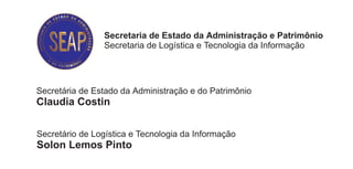 Secretaria de Estado da Administração e Patrimônio
                Secretaria de Logística e Tecnologia da Informação




Secretária de Estado da Administração e do Patrimônio
Claudia Costin


Secretário de Logística e Tecnologia da Informação
Solon Lemos Pinto


Diretor do Departamento de Serviços Gerais
Durval Amaro




                                                           i nformi
                                                        assessoria de informações institucionais
 