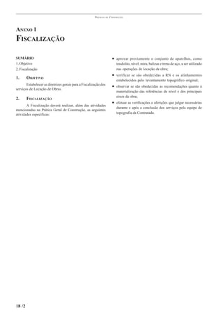 PRÁTICAS   DE   CONSTRUÇÃO




ANEXO 1
FISCALIZAÇÃO

SUMÁRIO                                                                  • aprovar previamente o conjunto de aparelhos, como
1. Objetivo                                                                 teodolito, nível, mira, balizas e trena de aço, a ser utilizado
2. Fiscalização                                                             nas operações de locação da obra;
                                                                         • verificar se são obedecidas a RN e os alinhamentos
1.      OBJETIVO                                                            estabelecidos pelo levantamento topográfico original;
       Estabelecer as diretrizes gerais para a Fiscalização dos          • observar se são obedecidas as recomendações quanto à
serviços de Locação de Obras.
                                                                            materialização das referências de nível e dos principais
                                                                            eixos da obra;
2.      FISCALIZAÇÃO
                                                                         • efetuar as verificações e aferições que julgar necessárias
       A Fiscalização deverá realizar, além das atividades
                                                                            durante e após a conclusão dos serviços pela equipe de
mencionadas na Prática Geral de Construção, as seguintes
atividades específicas:                                                     topografia da Contratada.




18 /2
 