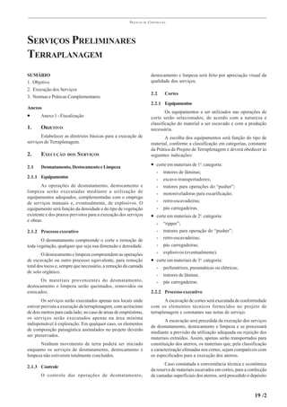 PRÁTICAS   DE   CONSTRUÇÃO




SERVIÇOS PRELIMINARES
TERRAPLANAGEM
SUMÁRIO                                                                destocamento e limpeza será feito por apreciação visual da
1. Objetivo                                                            qualidade dos serviços.
2. Execução dos Serviços
                                                                       2.2     Cortes
3. Normas e Práticas Complementares
                                                                       2.2.1 Equipamentos
Anexos
                                                                               Os equipamentos a ser utilizados nas operações de
•      Anexo 1 - Fiscalização                                          corte serão selecionados, de acordo com a natureza e
                                                                       classificação do material a ser escavado e com a produção
1.     OBJETIVO                                                        necessária.
       Estabelecer as diretrizes básicas para a execução de                   A escolha dos equipamentos será função do tipo de
serviços de Terraplenagem.                                             material, conforme a classificação em categorias, constante
                                                                       da Prática de Projeto de Terraplenagem e deverá obedecer às
2.     EXECUÇÃO      DOS   S ERVIÇOS                                   seguintes indicações:

2.1    Desmatamento, Destocamento e Limpeza                            • corte em materiais de 1a. categoria:
                                                                          -   tratores de lâminas;
2.1.1 Equipamentos                                                        -   escavo-transportadores;
       As operações de desmatamento, destocamento e                       -   tratores para operações do “pusher”;
limpeza serão executadas mediante a utilização de                         -   motoniveladoras para escarificação;
equipamentos adequados, complementadas com o emprego
de serviços manuais e, eventualmente, de explosivos. O                    -   retro-escavadeiras;
equipamento será função da densidade e do tipo de vegetação               -   pás carregadeiras.
existente e dos prazos previstos para a execução dos serviços          • corte em materiais de 2a. categoria:
e obras.
                                                                          -   “ripper”;
2.1.2 Processo executivo                                                  -   tratores para operação do “pusher”;
                                                                          -   retro-escavadeiras;
       O desmatamento compreende o corte e remoção de
toda vegetação, qualquer que seja sua dimensão e densidade.               -   pás carregadeiras;
        O destocamento e limpeza compreendem as operações                 -   explosivos (eventualmente).
de escavação ou outro processo equivalente, para remoção               • corte em materiais de 3a. categoria:
total dos tocos e, sempre que necessário, a remoção da camada             -   perfuratrizes, pneumáticas ou elétricas;
de solo orgânico.
                                                                          -   tratores de lâmina;
      Os materiais provenientes do desmatamento,                          -   pás carregadeiras.
destocamento e limpeza serão queimados, removidos ou
estocados.                                                             2.2.2 Processo executivo
        Os serviços serão executados apenas nos locais onde                    A escavação de cortes será executada de conformidade
estiver prevista a execução da terraplenagem, com acréscimo            com os elementos técnicos fornecidos no projeto de
de dois metros para cada lado; no caso de áreas de empréstimo,         terraplenagem e constantes nas notas de serviço.
os serviços serão executados apenas na área mínima
                                                                               A escavação será precedida da execução dos serviços
indispensável à exploração. Em qualquer caso, os elementos
                                                                       de desmatamento, destocamento e limpeza e se processará
de composição paisagística assinalados no projeto deverão
                                                                       mediante a previsão da utilização adequada ou rejeição dos
ser preservados.
                                                                       materiais extraídos. Assim, apenas serão transportados para
      Nenhum movimento de terra poderá ser iniciado                    constituição dos aterros, os materiais que, pela classificação
enquanto os serviços de desmatamento, destocamento e                   e caracterização efetuadas nos cortes, sejam compatíveis com
limpeza não estiverem totalmente concluídos.                           os especificados para a execução dos aterros.
                                                                              Caso constatada a conveniência técnica e econômica
2.1.3 Controle
                                                                       da reserva de materiais escavados em cortes, para a confecção
       O controle das operações de desmatamento,                       de camadas superficiais dos aterros, será procedido o depósito



                                                                                                                              19 /2
 