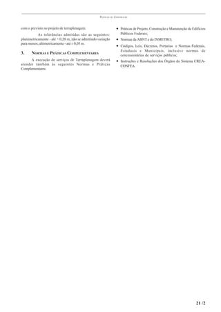 PRÁTICAS   DE   CONSTRUÇÃO



com o previsto no projeto de terraplenagem.                          • Práticas de Projeto, Construção e Manutenção de Edifícios
           As tolerâncias admitidas são as seguintes:                   Públicos Federais;
planimetricamente - até + 0,20 m, não se admitindo variação          • Normas da ABNT e do INMETRO;
para menos; altimetricamente - até ± 0,05 m.
                                                                     • Códigos, Leis, Decretos, Portarias e Normas Federais,
                                                                        Estaduais e Municipais, inclusive normas de
3.     NORMAS E PRÁTICAS COMPLEMENTARES                                 concessionárias de serviços públicos;
      A execução de serviços de Terraplenagem deverá                 • Instruções e Resoluções dos Órgãos do Sistema CREA-
atender também às seguintes Normas e Práticas                           CONFEA.
Complementares:




                                                                                                                         21 /2
 