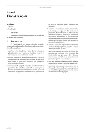 PRÁTICAS   DE   CONSTRUÇÃO




ANEXO 1
FISCALIZAÇÃO

SUMÁRIO                                                                       de serviços realizados para a liberação das
1. Objetivo                                                                   medições;
2. Fiscalização                                                            • controlar a execução dos aterros, verificando,
                                                                              por exemplo, a espessura das camadas, e
1.       OBJETIVO                                                             programar de acordo com as indicações da
                                                                              Prática de Construção, a realização dos ensaios
       Estabelecer as diretrizes gerais para a Fiscalização dos
                                                                              necessários ao controle de qualidade dos
serviços de Terraplenagem.
                                                                              aterros (determinação do grau de compactação,
                                                                              ensaios de CBR, entre outros) pelo laboratório
2.       FISCALIZAÇÃO                                                         de controle tecnológico;
       A Fiscalização deverá realizar, além das atividades                 • conferir a veracidade da planta de cadastramento
mencionadas na Prática Geral de Construção, as seguintes                      das redes de águas pluviais, esgotos e linhas
atividades específicas:                                                       elétricas existentes na área;
• conferir a fidelidade da planta do levantamento                          • determinar, quando necessário, a vistoria das
     planialtimétrico com o terreno reavivando, se possível, os               construções vizinhas pelo preposto da
     marcos usados no levantamento inicial;                                   Contratada, na presença dos demais
• durante a execução do movimento de terra, verificar                         interessados, e verificar se foram tomadas
     visualmente se as principais características do solo local               precauções quanto à sua proteção;
     confirmam as indicações contidas nas sondagens                        • zelar pela manutenção da integridade de achados
     anteriormente realizadas;                                                arqueológicos durante a execução dos serviços;
• com o auxílio da equipe de topografia, proceder ao controle              • determinar previamente, em conjunto com a
     geométrico dos trabalhos, conferindo as inclinações de                   Contratada os locais de bota-fora e empréstimo
     taludes, limites e níveis de terraplenos e outros, visando a             do material terraplenado, quando estes locais
     obediência ao projeto e a determinação dos quantitativos                 não forem definidos em projeto.




22 /2
 