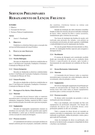 PRÁTICAS   DE   CONSTRUÇÃO




SERVIÇOS PRELIMINARES
REBAIXAMENTO DE LENÇOL FREÁTICO
SUMÁRIO                                                                das canaletas, trincheiras laterais ou valetas com
1. Objetivo                                                            equipamentos manuais.
2. Execução dos Serviços                                                      Quando da instalação dos tubos drenantes (manilhas
3. Normas e Práticas Complementares                                    furadas ou tubos de concreto), deverá ser realizada a instalação
                                                                       do berço, tubos, material de filtro e outros acessórios,
Anexos                                                                 imediatamente após o término da escavação.
•      Anexo 1 - Fiscalização                                                  Nos locais de instalação das bombas de sucção, será
                                                                       realizada uma proteção dos taludes, com pintura ou
1.     OBJETIVO                                                        revestimento com alvenaria, de modo a garantir a estabilidade
                                                                       e inalterabilidade do local de implantação das bombas.
       Estabelecer as diretrizes básicas para a execução dos
serviços de Rebaixamento de Lençol Freático.                                 No caso de grande fluência de lama durante as obras,
                                                                       deverão ser empregadas bombas especiais para assegurar a
2.     EXECUÇÃO      DOS   S ERVIÇOS                                   drenagem da área.

                                                                       2.2.4 Recebimento
2.1    Trincheiras Impermeáveis
                                                                              O sistema de drenagem será considerado recebido
2.1.1 Paredes-Diafragma                                                desde que executado de acordo com as condições desta
       Deverão ser obedecidas as diretrizes estabelecidas no           Prática e especificações de projeto, após testado o
ítem 2.1 da Prática de Construção, Fundações e Estruturas -            funcionamento de cada elemento em condições de fluxo de
Contenção de Maciços de Terra.                                         água.

2.1.2 Estacas Justapostas                                              2.3     Drenos Horizontais e Suborizontais
       Deverão ser obedecidas as diretrizes estabelecidadas            2.3.1 Materiais
no ítem 2.2 da Prática de Construção, Fundações e Estruturas
- Contenção de Maciços de Terra.                                              A Contratada deverá fornecer todos os materiais
                                                                       necessários para a execução, tais como tubulações, tubos de
2.1.3 Estacas-Pranchas                                                 revestimento, telas de proteção e outros.

       Deverão ser obedecidas as diretrizes estabelecidas no           2.3.2 Equipamentos
ítem 2.3 da Prática de Construção, Fundações e Estruturas -
Contenção de Maciços de Terra.                                                Deverá ser empregado equipamento de perfuração por
                                                                       rotação ou roto-percussão em função das condições do
                                                                       terreno local, bem como todos os demais equipamentos
2.2    Drenagem a Céu Aberto e Tubos Drenantes
                                                                       acessórios para a correta execução dos drenos.
2.2.1 Materiais
                                                                       2.3.3 Processo executivo
        A Contratada deverá fornecer todos os materiais
necessários para a execução do sistema de drenagem, como                      Os drenos serão executados nas posições e com as
tubulações, mangueiras, bombas, material de filtro e outros            inclinações previstas em projeto.
para a correta execução, de acordo com o previsto no projeto.                 Para a sua instalação, será executado um furo com
                                                                       equipamento de perfuração adequado. Em função das
2.2.2 Equipamentos                                                     condições do maciço que se pretende drenar, estas
       Deverão ser empregados equipamentos manuais ou                  perfurações poderão ou não ser revestidas.
mecânicos de escavação, bem como guinchos para suporte                        Todo o conjunto do dreno deverá ser montado no
das tubulações e outros que se fizerem necessários para a              canteiro com todos os componentes, isto é, tubo coletor, tubo
correta execução do sistema de drenagem.                               ranhurado ou perfurado, malhas de proteção e outros, para a
                                                                       aprovação da Fiscalização.
2.2.3 Processo executivo
                                                                               Antes da instalação do dreno na perfuração, esta
      A Contratada deverá realizar a escavação mecânica ou             deverá ser lavada de modo a assegurar a integridade do dreno
manual conforme previsto em projeto, realizando a abertura             e facilitar a sua instalação.



                                                                                                                                23 /2
 