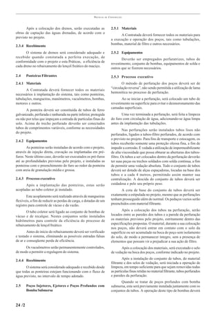 PRÁTICAS   DE   CONSTRUÇÃO



       Após a colocação dos drenos, serão executadas as                  2.5.1 Materiais
obras de captação das águas drenadas, de acordo com o
                                                                               A Contratada deverá fornecer todos os materiais para
previsto no projeto.
                                                                         a execução e operação dos poços, tais como tubulações,
                                                                         bombas, material de filtro e outros necessários.
2.3.4 Recebimento
       O sistema de drenos será considerado adequado e                   2.5.2 Equipamentos
recebido quando constatada a perfeita execução, de
                                                                                Deverão ser empregados perfuratrizes, tubos de
conformidade com o projeto e esta Práticas, a eficiência de
                                                                         revestimento, conjunto de bombas, equipamentos de solda e
cada dreno no rebaixamento do lençol freático do maciço.
                                                                         outros que se fizerem necessários.

2.4     Ponteiras Filtrantes                                             2.5.3 Processo executivo
2.4.1 Materiais                                                                 O método de perfuração dos poços deverá ser de
                                                                         “circulação reversa”, não sendo permitida a utilização de lama
       A Contratada deverá fornecer todos os materiais
                                                                         bentonítica no processo de perfuração.
necessários à implantação do sistema, tais como ponteiras,
tubulações, mangueiras, manômetros, vacuômetros, bombas,                        Ao se iniciar a perfuração, será colocado um tubo de
motores e outros.                                                        revestimento na superfície para evitar o desmoronamento das
                                                                         camadas superficiais.
       A ponteira deverá ser constituída de tubos de ferro
galvanizado, perfurada e ranhurada na parte inferior, protegida                 Uma vez terminada a perfuração, será feita a limpeza
ou não por telas que impeçam a entrada de partículas finas do            do furo com circulação de água, adicionando-se água limpa
solo. Acima do trecho perfurado deverão ser conectados                   antes da implantação das tubulações.
tubos de comprimentos variáveis, conforme as necessidades
                                                                                  Nas perfurações serão instalados tubos lisos não
do projeto.
                                                                         perfurados, ligados a tubos-filtro perfurados, de acordo com
                                                                         o previsto no projeto. Para fins de transporte e estocagem, os
2.4.2 Equipamentos
                                                                         tubos receberão somente uma proteção oleosa fina, a fim de
       As ponteiras serão instaladas de acordo com o projeto,            impedir a corrosão. É vedada a utilização de impermeabilizante
através de injeção direta, cravação ou implantadas em pré-               de alta viscosidade que possa obturar as aberturas dos tubos-
furos. Neste último caso, deverão ser executados os pré-furos            filtro. Os tubos a ser colocados dentro da perfuração deverão
até as profundidades previstas pelo projeto, e instaladas as             ter suas peças ou trechos soldados com solda contínua, a fim
ponteiras com o preenchimento do furo ao redor da ponteira               de permitir uma vedação absoluta. Todo o conjunto de tubos
com areia de granulação média e grossa.                                  deverá ser dotado de alças espaçadoras, locadas na base dos
                                                                         tubos e a cada 4 metros, permitindo assim manter sua
2.4.3 Processo executivo                                                 centralização. A descida do conjunto de tubos deverá ser
      Após a implantação das ponteiras, estas serão                      cuidadosa e pelo seu próprio peso.
acopladas ao tubo coletor já instalado.                                        A cota de base do conjunto de tubos deverá ser
       Este acoplamento será realizado através de mangueiras             exatamente a estipulada no projeto, mesmo que as perfurações
flexíveis, a fim de reduzir as perdas de carga, e dotadas de um          tenham prosseguido além do normal. Os pedaços vazios serão
registro para controle de vácuo e da vazão.                              preenchidos com material filtrante.

       O tubo coletor será ligado ao conjunto de bombas de                      Após a colocação dos tubos na perfuração, serão
vácuo e de recalque. Nestes conjuntos serão instalados                   locados entre as paredes dos tubos e a parede da perfuração
hidrômetros para controle da eficiência do processo de                   os materiais previstos pelo projeto, estritamente dentro das
rebaixamento de lençol freático.                                         especificações propostas. O material, durante a sua colocação
                                                                         nos poços, não deverá entrar em contato com o solo da
        Antes do início do rebaixamento deverá ser verificado            superfície ou ser acumulado na boca do poço sem isolamento
e testado o sistema, eliminando as possíveis entradas falsas             do solo, de modo a permanecer íntegro, sem a presença de
de ar e conseqüente perda de eficiência.                                 elementos que possam vir a prejudicar a sua ação de filtro.
      Os vacuômetros serão permanentemente controlados,                         Após a colocação dos materiais, será executado o selo
de modo a permitir a regulagem do sistema.                               de vedação na boca dos poços, conforme indicado no projeto.

2.4.4 Recebimento                                                                Após a instalação do conjunto de tubos, do material
                                                                         filtrante e dos selos de vedação, será iniciada a operação de
       O sistema será considerado adequado e recebido desde              limpeza, em tempo suficiente para que sejam removidas todas
que todas as ponteiras estejam funcionando com o fluxo de                as partículas finas retidas no material filtrante, tubos perfurados
água previsto, no intervalo de tempo adotado.                            e paredes da perfuração.
                                                                               Quando se tratar de poços profundos com bomba
2.5     Poços Injetores, Ejetores e Poços Profundos com                  submersa, esta será previamente instalada juntamente com os
        Bomba Submersa                                                   conjuntos de tubos. A operação deste tipo de bombas deverá


24 /2
 