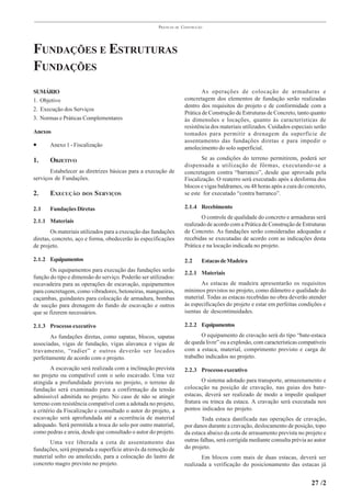 PRÁTICAS   DE   CONSTRUÇÃO




FUNDAÇÕES E ESTRUTURAS
FUNDAÇÕES
SUMÁRIO                                                                        As operações de colocação de armaduras e
1. Objetivo                                                            concretagem dos elementos de fundação serão realizadas
                                                                       dentro dos requisitos do projeto e de conformidade com a
2. Execução dos Serviços
                                                                       Prática de Construção de Estruturas de Concreto, tanto quanto
3. Normas e Práticas Complementares                                    às dimensões e locações, quanto às características de
                                                                       resistência dos materiais utilizados. Cuidados especiais serão
Anexos                                                                 tomados para permitir a drenagem da superfície de
                                                                       assentamento das fundações diretas e para impedir o
•      Anexo 1 - Fiscalização
                                                                       amolecimento do solo superficial.

1.     OBJETIVO                                                               Se as condições do terreno permitirem, poderá ser
                                                                       dispensada a utilização de fôrmas, executando-se a
       Estabelecer as diretrizes básicas para a execução de            concretagem contra “barranco”, desde que aprovada pela
serviços de Fundações.                                                 Fiscalização. O reaterro será executado após a desforma dos
                                                                       blocos e vigas baldrames, ou 48 horas após a cura do concreto,
2.     EXECUÇÃO      DOS   S ERVIÇOS                                   se este for executado “contra barranco”.

2.1    Fundações Diretas                                               2.1.4 Recebimento
                                                                               O controle de qualidade do concreto e armaduras será
2.1.1 Materiais
                                                                       realizado de acordo com a Prática de Construção de Estruturas
        Os materiais utilizados para a execução das fundações          de Concreto. As fundações serão consideradas adequadas e
diretas, concreto, aço e forma, obedecerão às especificações           recebidas se executadas de acordo com as indicações desta
de projeto.                                                            Prática e na locação indicada no projeto.

2.1.2 Equipamentos                                                     2.2     Estacas de Madeira
       Os equipamentos para execução das fundações serão
                                                                       2.2.1 Materiais
função do tipo e dimensão do serviço. Poderão ser utilizados:
escavadeira para as operações de escavação, equipamentos                      As estacas de madeira apresentarão os requisitos
para concretagem, como vibradores, betoneiras, mangueiras,             mínimos previstos no projeto, como diâmetro e qualidade do
caçambas, guindastes para colocação de armadura, bombas                material. Todas as estacas recebidas no obra deverão atender
de sucção para drenagem do fundo de escavação e outros                 às especificações do projeto e estar em perfeitas condições e
que se fizerem necessários.                                            isentas de descontinuidades.

2.1.3 Processo executivo                                               2.2.2 Equipamentos
        As fundações diretas, como sapatas, blocos, sapatas                   O equipamento de cravação será do tipo “bate-estaca
associadas, vigas de fundação, vigas alavanca e vigas de               de queda livre” ou a explosão, com características compatíveis
travamento, “radier” e outros deverão ser locados                      com a estaca, material, comprimento previsto e carga de
perfeitamente de acordo com o projeto.                                 trabalho indicados no projeto.
        A escavação será realizada com a inclinação prevista           2.2.3 Processo executivo
no projeto ou compatível com o solo escavado. Uma vez
atingida a profundidade prevista no projeto, o terreno de                      O sistema adotado para transporte, armazenamento e
fundação será examinado para a confirmação da tensão                   colocação na posição de cravação, nas guias dos bate-
admissível admitida no projeto. No caso de não se atingir              estacas, deverá ser realizado de modo a impedir qualquer
terreno com resistência compatível com a adotada no projeto,           fratura ou trinca da estaca. A cravação será executada nos
a critério da Fiscalização e consultado o autor do projeto, a          pontos indicados no projeto.
escavação será aprofundada até a ocorrência de material                        Toda estaca danificada nas operações de cravação,
adequado. Será permitida a troca do solo por outro material,           por danos durante a cravação, deslocamento de posição, topo
como pedras e areia, desde que consultado o autor do projeto.          da estaca abaixo da cota de arrasamento prevista no projeto e
       Uma vez liberada a cota de assentamento das                     outras falhas, será corrigida mediante consulta prévia ao autor
fundações, será preparada a superfície através da remoção de           do projeto.
material solto ou amolecido, para a colocação do lastro de                    Em blocos com mais de duas estacas, deverá ser
concreto magro previsto no projeto.                                    realizada a verificação do posicionamento das estacas já


                                                                                                                               27 /2
 