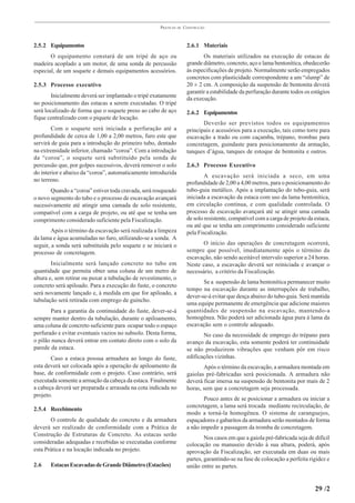PRÁTICAS   DE   CONSTRUÇÃO



2.5.2 Equipamentos                                                     2.6.1 Materiais
       O equipamento constará de um tripé de aço ou                           Os materiais utilizados na execução de estacas de
madeira acoplado a um motor, de uma sonda de percussão                 grande diâmetro, concreto, aço e lama bentonítica, obedecerão
especial, de um soquete e demais equipamentos acessórios.              às especificações de projeto. Normalmente serão empregados
                                                                       concretos com plasticidade correspondente a um “slump” de
2.5.3 Processo executivo                                               20 ± 2 cm. A composição da suspensão de bentonita deverá
                                                                       garantir a estabilidade da perfuração durante todos os estágios
        Inicialmente deverá ser implantado o tripé exatamente          da execução.
no posicionamento das estacas a serem executadas. O tripé
será localizado de forma que o soquete preso ao cabo de aço            2.6.2 Equipamentos
fique centralizado com o piquete de locação.
                                                                              Deverão ser previstos todos os equipamentos
        Com o soquete será iniciada a perfuração até a                 principais e acessórios para a execução, tais como torre para
profundidade de cerca de 1,00 a 2,00 metros, furo este que             escavação a trado ou com caçamba, trépano, trombas para
servirá de guia para a introdução do primeiro tubo, dentado            concretagem, guindaste para posicionamento da armação,
na extremidade inferior, chamado “coroa”. Com a introdução             tanques d’água, tanques de estoque de bentonita e outros.
da “coroa”, o soquete será substituído pela sonda de
percussão que, por golpes sucessivos, deverá remover o solo            2.6.3 Processo Executivo
do interior e abaixo da “coroa”, automaticamente introduzida
                                                                               A escavação será iniciada a seco, em uma
no terreno.                                                            profundidade de 2,00 a 4,00 metros, para o posicionamento do
       Quando a “coroa” estiver toda cravada, será rosqueado           tubo-guia metálico. Após a implantação do tubo-guia, será
o novo segmento do tubo e o processo de escavação avançará             iniciada a escavação da estaca com uso da lama bentonítica,
sucessivamente até atingir uma camada de solo resistente,              em circulação contínua, e com qualidade controlada. O
compatível com a carga de projeto, ou até que se tenha um              processo de escavação avançará até se atingir uma camada
comprimento considerado suficiente pela Fiscalização.                  de solo resistente, compatível com a carga de projeto da estaca,
                                                                       ou até que se tenha um comprimento considerado suficiente
        Após o término da escavação será realizada a limpeza           pela Fiscalização.
da lama e água acumuladas no furo, utilizando-se a sonda. A
seguir, a sonda será substituída pelo soquete e se iniciará o                 O início das operações de concretagem ocorrerá,
processo de concretagem.                                               sempre que possível, imediatamente após o término da
                                                                       escavação, não sendo aceitável intervalo superior a 24 horas.
        Inicialmente será lançado concreto no tubo em                  Neste caso, a escavação deverá ser reiniciada e avançar o
quantidade que permita obter uma coluna de um metro de                 necessário, a critério da Fiscalização.
altura e, sem retirar ou puxar a tubulação de revestimento, o
                                                                              Se a suspensão de lama bentonítica permanecer muito
concreto será apiloado. Para a execução do fuste, o concreto
                                                                       tempo na escavação durante as interrupções de trabalho,
será novamente lançado e, à medida em que for apiloado, a
                                                                       dever-se-á evitar que desça abaixo do tubo-guia. Será mantida
tubulação será retirada com emprego de guincho.
                                                                       uma equipe permanente de emergência que adicione maiores
       Para a garantia da continuidade do fuste, dever-se-á            quantidades de suspensão na escavação, mantendo-a
sempre manter dentro da tubulação, durante o apiloamento,              homogênea. Não poderá ser adicionada água pura à lama da
uma coluna de concreto suficiente para ocupar todo o espaço            escavação sem o controle adequado.
perfurado e evitar eventuais vazios no subsolo. Desta forma,                  No caso da necessidade de emprego do trépano para
o pilão nunca deverá entrar em contato direto com o solo da            avanço da escavação, esta somente poderá ter continuidade
parede da estaca.                                                      se não produzirem vibrações que venham pôr em risco
       Caso a estaca possua armadura ao longo do fuste,                edificações vizinhas.
esta deverá ser colocada após a operação de apiloamento da                    Após o término da escavação, a armadura montada em
base, de conformidade com o projeto. Caso contrário, será              gaiolas pré-fabricadas será posicionada. A armadura não
executada somente a armação da cabeça da estaca. Finalmente            deverá ficar imersa na suspensão de bentonita por mais de 2
a cabeça deverá ser preparada e arrasada na cota indicada no           horas, sem que a concretagem seja processada.
projeto.
                                                                              Pouco antes de se posicionar a armadura ou iniciar a
                                                                       concretagem, a lama será trocada mediante recirculação, de
2.5.4 Recebimento
                                                                       modo a torná-la homogênea. O sistema de caranguejos,
       O controle de qualidade do concreto e da armadura               espaçadores e gabaritos da armadura serão montados de forma
deverá ser realizado de conformidade com a Prática de                  a não impedir a passagem da tromba de concretagem.
Construção de Estruturas de Concreto. As estacas serão
                                                                               Nos casos em que a gaiola pré-fabricada seja de difícil
consideradas adequadas e recebidas se executadas conforme              colocação ou manuseio devido à sua altura, poderá, após
esta Prática e na locação indicada no projeto.                         aprovação da Fiscalização, ser executada em duas ou mais
                                                                       partes, garantindo-se na fase de colocação a perfeita rigidez e
2.6    Estacas Escavadas de Grande Diâmetro (Estacões)                 união entre as partes.


                                                                                                                                29 /2
 