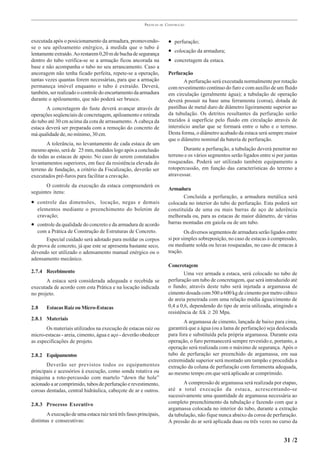 PRÁTICAS   DE   CONSTRUÇÃO



executada após o posicionamento da armadura, promovendo-                  • perfuração;
se o seu apiloamento enérgico, à medida que o tubo é
lentamente extraído. Ao restarem 0,20 m de bucha de segurança
                                                                          • colocação da armadura;
dentro do tubo verifica-se se a armação ficou ancorada na                 • concretagem da estaca.
base e não acompanha o tubo no seu arrancamento. Caso a
ancoragem não tenha ficado perfeita, repete-se a operação,                Perfuração
tantas vezes quantas forem necessárias, para que a armação                        A perfuração será executada normalmente por rotação
permaneça imóvel enquanto o tubo é extraído. Deverá,                      com revestimento contínuo do furo e com auxílio de um fluido
também, ser realizado o controle do encurtamento da armadura              em circulação (geralmente água); a tubulação de operação
durante o apiloamento, que não poderá ser brusco.                         deverá possuir na base uma ferramenta (coroa), dotada de
       A concretagem do fuste deverá avançar através de                   pastilhas de metal duro de diâmetro ligeiramente superior ao
operações seqüenciais de concretagem, apiloamento e retirada              da tubulação. Os detritos resultantes da perfuração serão
do tubo até 30 cm acima da cota de arrasamento. A cabeça da               trazidos à superfície pelo fluido em circulação através de
estaca deverá ser preparada com a remoção do concreto de                  interstício anelar que se formará entre o tubo e o terreno.
má qualidade de, no mínimo, 30 cm.                                        Desta forma, o diâmetro acabado da estaca será sempre maior
                                                                          que o diâmetro nominal da bateria de perfuração.
       A tolerância, no levantamento de cada estaca de um
mesmo apoio, será de 25 mm, medidos logo após a conclusão                        Durante a perfuração, a tubulação deverá penetrar no
de todas as estacas de apoio. No caso de serem constatados                terreno e os vários segmentos serão ligados entre si por juntas
levantamentos superiores, em face da resistência elevada do               rosqueadas. Poderá ser utilizado também equipamento a
terreno de fundação, a critério da Fiscalização, deverão ser              rotopercussão, em função das características do terreno a
executados pré-furos para facilitar a cravação.                           atravessar.

       O controle da execução da estaca compreenderá os
                                                                          Armadura
seguintes itens:
                                                                                 Concluída a perfuração, a armadura metálica será
• controle das dimensões, locação, negas e demais                         colocada no interior do tubo de perfuração. Esta poderá ser
   elementos mediante o preenchimento do boletim de                       constituída de uma ou mais barras de aço de aderência
   cravação;                                                              melhorada ou, para as estacas de maior diâmetro, de várias
• controle da qualidade do concreto e da armadura de acordo               barras montadas em gaiola ou de um tubo.
   com a Prática de Construção de Estruturas de Concreto.                         Os diversos segmentos de armadura serão ligados entre
       Especial cuidado será adotado para moldar os corpos                si por simples sobreposição, no caso de estacas à compressão,
de prova de concreto, já que este se apresenta bastante seco,             ou mediante solda ou luvas rosqueadas, no caso de estacas à
devendo ser utilizado o adensamento manual enérgico ou o                  tração.
adensamento mecânico.
                                                                          Concretagem
2.7.4 Recebimento                                                                 Uma vez armada a estaca, será colocado no tubo de
       A estaca será considerada adequada e recebida se                   perfuração um tubo de concretagem, que será introduzido até
executada de acordo com esta Prática e na locação indicada                o fundo; através deste tubo será injetada a argamassa de
no projeto.                                                               cimento dosada com 500 a 600 kg de cimento por metro cúbico
                                                                          de areia peneirada com uma relação média água/cimento de
2.8    Estacas Raiz ou Micro-Estacas                                      0,4 a 0,6, dependendo do tipo de areia utilizada, atingindo a
                                                                          resistência de fck ≥ 20 Mpa.
2.8.1 Materiais
                                                                                 A argamassa de cimento, lançada de baixo para cima,
       Os materiais utilizados na execução de estacas raiz ou             garantirá que a água (ou a lama de perfuração) seja deslocada
micro-estacas - areia, cimento, água e aço - deverão obedecer             para fora e substituída pela própria argamassa. Durante esta
as especificações de projeto.                                             operação, o furo permanecerá sempre revestido e, portanto, a
                                                                          operação será realizada com o máximo de segurança. Após o
2.8.2 Equipamentos                                                        tubo de perfuração ser preenchido de argamassa, em sua
                                                                          extremidade superior será montado um tampão e procedida a
       Deverão ser previstos todos os equipamentos                        extração da coluna de perfuração com ferramenta adequada,
principais e acessórios à execução, como sonda rotativa ou                ao mesmo tempo em que será aplicado ar comprimido.
máquina a roto-percussão com martelo “down the hole”
acionado a ar comprimido, tubos de perfuração e revestimento,                    A compressão de argamassa será realizada por etapas,
coroas dentadas, central hidráulica, cabeçote de ar e outros.             até a total execução da estaca, acrescentando-se
                                                                          sucessivamente uma quantidade de argamassa necessária ao
2.8.3 Processo Executivo                                                  completo preenchimento da tubulação e fazendo com que a
                                                                          argamassa colocada no interior do tubo, durante a extração
        A execução de uma estaca raiz terá três fases principais,         da tubulação, não fique nunca abaixo da coroa de perfuração.
distintas e consecutivas:                                                 A pressão do ar será aplicada duas ou três vezes no curso da


                                                                                                                                  31 /2
 
