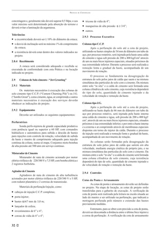 PRÁTICAS   DE   CONSTRUÇÃO



concretagem e, geralmente não deverá superar 0,5 Mpa; o seu             • tricone de vidia de 4”;
valor máximo será determinado pela absorção do terreno e
deverá evitar a laminação da argamassa.
                                                                        • mangueiras de alta pressão φ ≥ 3/4”;
                                                                        • outros.
Tolerâncias
                                                                        2.9.3 Processo Executivo
• a excentricidade deverá ser ≤ 10% do diâmetro da estaca;
• o desvio de inclinação será no máximo 1% do comprimento               Colunas tipo C.C.P.
    da estaca;                                                                  Após a perfuração do solo até a cota de projeto,
• a resistência deverá estar dentro dos valores indicados no            utilizando-se hastes simples de 54 mm de diâmetro em tubo de
    projeto.                                                            aço, por processo rotatório, será injetada pela haste uma calda
                                                                        de cimento e água sob pressão de 200 a 400 kgf/cm2 através
2.8.4 Recebimento                                                       de um ou mais bicos injetores especiais, situados próximos da
                                                                        sua extremidade inferior. Durante a processo será realizada a
       A estaca será considerada adequada e recebida se
                                                                        remoção lenta e gradual da haste, acompanhada de um
executada de conformidade com esta Prática e na locação
                                                                        movimento de rotação.
indicada no projeto.
                                                                               O processo se fundamenta na desagregação da
2.9     Colunas de Solo cimento - “Jet-Grouting”                        estrutura do solo pelos jatos de calda que saem e na mistura
                                                                        simultânea das partículas do solo com o cimento. Da mistura
2.9.1 Materiais                                                         entre solo “in situ” e a calda de cimento será formada uma
       Os materiais necessários à execução das colunas de               coluna cilíndrica de solo cimento, cuja resistência dependerá
solo cimento tipo C.C.P. (“Cement Churning Pile”) ou J.G.               do tipo do solo, quantidade de cimento injetado e da
(“Jumbo Grout”), como cimento, água, ar comprimido e outros             velocidade de rotação e remoção da haste.
materiais necessários à execução dos serviços deverão
obedecer as indicações do projeto.                                      Colunas tipo J.G.
                                                                                Após a perfuração do solo até a cota de projeto,
2.9.2 Equipamentos                                                      utilizando-se haste dupla de 66 mm de diâmetro em tubo de
        Deverão ser utilizados os seguintes equipamentos:               aço por processo rotativo, será injetada pela haste interna
                                                                        uma calda de cimento e água, sob pressão de 200 a 400 kgf/
                                                                        cm2, através de um ou mais bicos injetores especiais, situados
Perfuratrizes
                                                                        próximos à sua extremidade inferior, e por entre a haste interna
        Sonda perfo-injetora de grande capacidade produtiva             e a externa o ar comprimido através de membranas especiais
com potência igual ou superior a 60 HP, com comandos                    dispostas em torno do injetor da calda. Durante o processo
hidráulicos e automáticos para subida e descida de hastes               de injeção será realizada a remoção lenta e gradual da haste,
para injeções com controle de rotação, velocidade de subida             acompanhada de um movimento de rotação.
da haste e mastro de comprimento adequado para injeção
contínua da coluna, numa só etapa. Conjuntos moto-bombas                       As colunas serão formadas pela desagregação da
de alta pressão até 500 atm em serviço contínuo.                        estrutura do solo pelos jatos de calda que saírem em alta
                                                                        velocidade, mediante energia cinética do próprio jato, e na
                                                                        mistura simultânea das partículas do solo com o cimento. Da
Misturador de Cimento
                                                                        mistura entre o solo “in situ” e a calda de cimento será formada
        Misturador de nata de cimento acionado por motor                uma coluna cilíndrica de solo cimento, cuja resistência
elétrico trifásico de 220/380 V e 7,5 HP, com bomba elétrica e          dependerá do tipo de solo, quantidade de cimento injetado e
2 registros borboleta.                                                  da velocidade de rotação e remoção da haste.

Agitador de Cimento
                                                                        2.9.4 Controles
      Agitadores de nata de cimento de alta turbulência
acionados por motor elétrico trifásico de 220/380 V e 5 HP,
                                                                        Cotas da Ponta e Arrasamento
com redutor planetário e 2 correias de transmissão.
                                                                               As cotas de ponta e arrasamento deverão ser definidas
        Materiais de perfuração/injeção, como:                          no projeto. Na etapa de locação, as cotas de projeto serão
•   cabeças de injeção C.C.P. completas;                                transferidas para o gabarito de execução. A verificação da
                                                                        cota de ponta será realizada pela leitura na escala situada ao
•   porta injetor;                                                      lado do mastro a ser utilizado na perfuração, que indicará a
•   hastes φ≥67 mm de 3,0 m;                                            metragem perfurada pelo número e extensão das hastes
                                                                        previamente medidas.
•   lançador de esfera;
                                                                               Entretanto, para se obter com precisão a cota de ponta,
•   revestimentos de 6” e 4”;                                           deverá ser descontada a distância entre o último bico injetor e
•   coroas de vidia de 6” e 4”;                                         a coroa de perfuração. A verificação da cota de arrasamento


32 /2
 