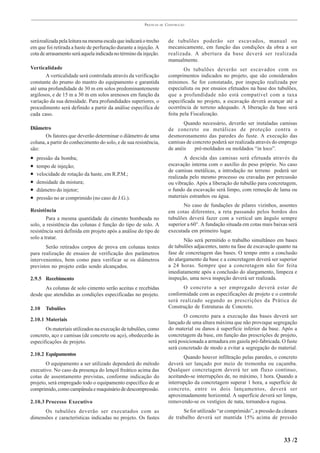 PRÁTICAS   DE   CONSTRUÇÃO



será realizada pela leitura na mesma escala que indicará o trecho         de tubulões poderão ser escavados, manual ou
em que foi retirada a haste de perfuração durante a injeção. A            mecanicamente, em função das condições da obra a ser
cota de arrasamento será aquela indicada no término da injeção.           realizada. A abertura da base deverá ser realizada
                                                                          manualmente.
Verticalidade                                                                     Os tubulões deverão ser escavados com os
       A verticalidade será controlada através da verificação             comprimentos indicados no projeto, que são considerados
constante do prumo do mastro do equipamento e garantida                   mínimos. Se for constatado, por inspeção realizada por
até uma profundidade de 30 m em solos predominantemente                   especialista ou por ensaios efetuados na base dos tubulões,
argilosos, e de 15 m a 30 m em solos arenosos em função da                que a profundidade não está compatível com a taxa
variação da sua densidade. Para profundidades superiores, o               especificada no projeto, a escavação deverá avançar até a
procedimento será definido a partir da análise específica de              ocorrência de terreno adequado. A liberação da base será
cada caso.                                                                feita pela Fiscalização.
                                                                                 Quando necessário, deverão ser instaladas camisas
Diâmetro                                                                  de concreto ou metálicas de proteção contra o
       Os fatores que deverão determinar o diâmetro de uma                desmoronamento das paredes do fuste. A execução das
coluna, a partir do conhecimento do solo, e de sua resistência,           camisas de concreto poderá ser realizada através do emprego
são:                                                                      de anéis    pré-moldados ou moldados “in loco”.
•   pressão da bomba;                                                            A descida das camisas será efetuada através da
•   tempo de injeção;                                                     escavação interna com o auxílio do peso próprio. No caso
                                                                          de camisas metálicas, a introdução no terreno poderá ser
•   velocidade de rotação da haste, em R.P.M.;
                                                                          realizada pelo mesmo processo ou cravadas por percussão
•   densidade da mistura;                                                 ou vibração. Após a liberação do tubulão para concretagem,
•   diâmetro do injetor;                                                  o fundo da escavação será limpo, com remoção de lama ou
•   pressão no ar comprimido (no caso de J.G.).                           materiais estranhos ou água.
                                                                                 No caso de fundações de pilares vizinhos, assentes
Resistência                                                               em cotas diferentes, a reta passando pelos bordos dos
        Para a mesma quantidade de cimento bombeada no                    tubulões deverá fazer com a vertical um ângulo sempre
solo, a resistência das colunas é função do tipo de solo. A               superior a 60°. A fundação situada em cotas mais baixas será
resistência será definida em projeto após a análise do tipo de            executada em primeiro lugar.
solo a tratar.                                                                   Não será permitido o trabalho simultâneo em bases
       Serão retirados corpos de prova em colunas testes                  de tubulões adjacentes, tanto na fase de escavação quanto na
para realização de ensaios de verificação dos parâmetros                  fase de concretagem das bases. O tempo entre a conclusão
intervenientes, bem como para verificar se os diâmetros                   do alargamento da base e a concretagem deverá ser superior
previstos no projeto estão sendo alcançados.                              a 24 horas. Sempre que a concretagem não for feita
                                                                          imediatamente após a conclusão do alargamento, limpeza e
2.9.5 Recebimento                                                         inspeção, uma nova inspeção deverá ser realizada.
       As colunas de solo cimento serão aceitas e recebidas                     O concreto a ser empregado deverá estar de
desde que atendidas as condições especificadas no projeto.                conformidade com as especificações de projeto e o controle
                                                                          será realizado segundo as prescrições da Prática de
2.10    Tubulões                                                          Construção de Estruturas de Concreto.
                                                                                 O concreto para a execução das bases deverá ser
2.10.1 Materiais
                                                                          lançado de uma altura máxima que não provoque segregação
       Os materiais utilizados na execução de tubulões, como              do material ou danos à superfície inferior da base. Após a
concreto, aço e camisas (de concreto ou aço), obedecerão às               concretagem da base, em função das prescrições de projeto,
especificações de projeto.                                                será posicionada a armadura em gaiola pré-fabricada. O fuste
                                                                          será concretado de modo a evitar a segregação do material.
2.10.2 Equipamentos
                                                                                 Quando houver infiltração pelas paredes, o concreto
       O equipamento a ser utilizado dependerá do método                  deverá ser lançado por meio de tremonha ou caçamba.
executivo. No caso da presença do lençol freático acima das               Qualquer concretagem deverá ter um fluxo contínuo,
cotas de assentamento previstas, conforme indicação do                    aceitando-se interrupções de, no máximo, 1 hora. Quando a
projeto, será empregado todo o equipamento específico de ar               interrupção da concretagem superar 1 hora, a superfície de
comprimido, como campânula e maquinário de descompressão.                 concreto, entre os dois lançamentos, deverá ser
                                                                          aproximadamente horizontal. A superfície deverá ser limpa,
2.10.3 Processo Executivo                                                 removendo-se os vestígios de nata, tornando-a rugosa.
      Os tubulões deverão ser executados com as                                  Se for utilizado “ar comprimido”, a pressão da câmara
dimensões e características indicadas no projeto. Os fustes               de trabalho deverá ser mantida 15% acima de pressão



                                                                                                                               33 /2
 