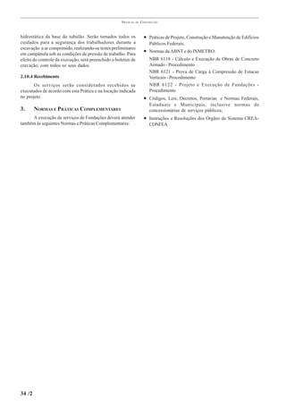 PRÁTICAS   DE   CONSTRUÇÃO



hidrostática da base do tubulão. Serão tomados todos os               • Práticas de Projeto, Construção e Manutenção de Edifícios
cuidados para a segurança dos trabalhadores durante a                    Públicos Federais;
escavação a ar comprimido, realizando-se testes preliminares
em campânula sob as condições de pressão de trabalho. Para
                                                                      • Normas da ABNT e do INMETRO:
efeito do controle da execução, será preenchido o boletim de             NBR 6118 - Cálculo e Execução de Obras de Concreto
cravação, com todos os seus dados.                                       Armado - Procedimento
                                                                         NBR 6121 - Prova de Carga à Compressão de Estacas
2.10.4 Recebimento                                                       Verticais - Procedimento
       Os serviços serão considerados recebidos se                       NBR 6122 - Projeto e Execução de Fundações -
executados de acordo com esta Prática e na locação indicada              Procedimento
no projeto.                                                           • Códigos, Leis, Decretos, Portarias e Normas Federais,
                                                                         Estaduais e Municipais, inclusive normas de
3.      NORMAS E PRÁTICAS COMPLEMENTARES                                 concessionárias de serviços públicos;
     A execução de serviços de Fundações deverá atender               • Instruções e Resoluções dos Órgãos do Sistema CREA-
também às seguintes Normas e Práticas Complementares:                    CONFEA.




34 /2
 
