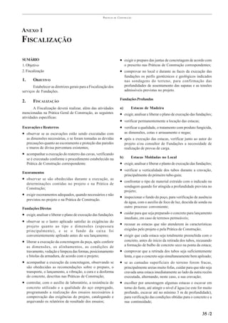 PRÁTICAS   DE   CONSTRUÇÃO




ANEXO 1
FISCALIZAÇÃO

SUMÁRIO                                                                  • exigir o preparo das juntas de concretagem de acordo com
1. Objetivo                                                                   o prescrito nas Práticas de Construção correspondentes;
2. Fiscalização                                                          • comprovar no local e durante as faces da execução das
                                                                              fundações os perfis geotécnicos e geológicos indicados
1.       OBJETIVO                                                             nas sondagens do terreno, para confirmação das
       Estabelecer as diretrizes gerais para a Fiscalização dos               profundidades de assentamento das sapatas e as tensões
serviços de Fundações.                                                        admissíveis previstas no projeto.

                                                                         Fundações Profundas
2.       FISCALIZAÇÃO
       A Fiscalização deverá realizar, além das atividades               a)       Estacas de Madeira
mencionadas na Prática Geral de Construção, as seguintes                 • exigir, analisar e liberar o plano de execução das fundações;
atividades específicas:
                                                                         • verificar permanentemente a locação das estacas;
Escavações e Reaterros                                                   • verificar a qualidade, o tratamento com produto fungicida,
• observar se as escavações estão sendo executadas com                        as dimensões, cotas e arrasamento e negas;
     as dimensões necessárias, e se foram tomadas as devidas             • após a execução das estacas, verificar junto ao autor do
     precauções quanto ao escoramento e proteção das paredes                  projeto e/ou consultor de Fundações a necessidade de
     e muros de divisa porventura existentes;                                 realização de provas de carga.
• acompanhar a execução do reaterro das cavas, verificando
     se é executado conforme o procedimento estabelecido na              b)       Estacas Moldadas no Local
     Prática de Construção correspondente.                               • exigir, analisar e liberar o planto de execução das fundações;
                                                                         • verificar a verticalidade dos tubos durante a cravação,
Escoramentos
                                                                              principalmente do primeiro tubo-guia;
• observar se são obedecidas durante a execução, as
                                                                         • confrontar o tipo de material extraído com o indicado na
     determinações contidas no projeto e na Prática de
                                                                              sondagem quando for atingida a profundidade prevista no
     Construção;
                                                                              projeto;
• exigir escoramentos adequados, quando necessários e não
                                                                         • inspecionar o fundo do poço, para verificação de ausência
     previstos no projeto e na Prática de Construção.
                                                                              de água, com o auxílio de foco de luz, descida de sonda ou
Fundações Diretas                                                             outro processo conveniente;

• exigir, analisar e liberar o plano de execução das fundações           • cuidar para que seja preparado o concreto para lançamento
                                                                              imediato, em caso de terrenos permeáveis;
• observar se o lastro aplicado satisfaz às exigências do
     projeto quanto ao tipo e dimensões (espessura
                                                                         • recusar as estacas que não atenderem às características
     principalmente), e se o fundo da caixa foi                               exigidas pelo projeto e pela Prática de Construção;
     convenientemente apiloado antes do seu lançamento;                  • exigir que cada estaca seja totalmente preenchida com o
• liberar a execução da concretagem da peça, após conferir                    concreto, antes do início da retirada dos tubos, recusando
     as dimensões, os alinhamentos, as condições de                           a formação de bulbo de concreto seco na ponta da estaca;
     travamento, vedação e limpeza das formas, posicionamento            • comprovar que a retirada dos tubos seja suficientemente
     e bitolas da armadura, de acordo com o projeto;                          lenta, e que o concreto seja simultaneamente bem apiloado;
• acompanhar a execução da concretagem, observando se                    • se as camadas superficiais do terreno forem fracas,
     são obedecidas as recomendações sobre o preparo, o                       principalmente areias muito fofas, cuidar para que não seja
     transporte, o lançamento, a vibração, a cura e a desforma                cravada uma estaca imediatamente ao lado da outra recém
     do concreto, descritas nas Práticas de Construção;                       executada, alternando, neste caso, a sua cravação;
• controlar, com o auxílio de laboratório, a resistência do              • escolher por amostragem algumas estacas e escavar em
     concreto utilizado e a qualidade do aço empregado,                       torno do fuste, até atingir o nível d’água (se este for muito
     programando a realização dos ensaios necessários à                       profundo, escavar até no mínimo 3 m de profundidade),
     comprovação das exigências do projeto, catalogando e                     para verificação das condições obtidas para o concreto e a
     arquivando os relatórios de resultado dos ensaios;                       sua continuidade;


                                                                                                                                    35 /2
 