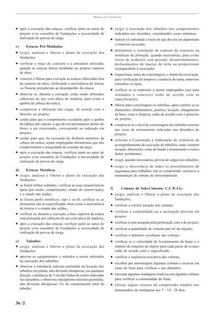 PRÁTICAS   DE   CONSTRUÇÃO



• após a execução das estacas, verificar junto ao autor do                 • exigir a execução dos tubulões nos comprimentos
     projeto e/ou consultor de Fundações a necessidade de                       indicados nos desenhos, considerados como mínimos;
     realização de provas de carga.                                        • indicar à Contratada o local em que deverá ser depositado
                                                                                o material escavado;
c)       Estacas Pré-Moldadas
                                                                           • determinar a instalação de camisas de concreto ou
• exigir, analisar e liberar o plano de execução das
                                                                                metálicas de proteção, quando necessárias, para evitar
     fundações;
                                                                                riscos de acidentes com pessoal, desmoronamentos,
• verificar o traço do concreto e a armadura utilizada,                         deslocamentos de maciço de terra ou proporcionar
     quando as estacas forem moldadas no próprio canteiro                       estanqueidade à escavação;
     de obra;                                                              • inspecionar, antes da concretagem, o fundo da escavação,
• vistoriar e liberar para cravação as estacas fabricadas fora                  para verificação de limpeza e ausência de lama, materiais
     do canteiro de obra, verificando a inexistência de trincas                 estranhos ou água;
     ou fissuras prejudiciais ao desempenho da estaca;                     • verificar se os materiais a serem empregados (aço para
• observar se, durante a cravação, estão sendo utilizados                       armadura e concreto) estão de acordo com as
     cabeçotes de aço com placa de madeira, para evitar a                       especificações;
     quebra da cabeça da estaca;                                           • liberar para concretagem os tubulões, após conferir se as
• comprovar a obtenção das negas, de acordo com o                               dimensões, alinhamentos, prumos, locação, alargamento
     descrito no projeto;                                                       de base, cotas e limpeza, estão de acordo com o prescrito
•    cuidar para que o comprimento excedente após a quebra                      no projeto;
     da cabeça das estacas, e que deverá permanecer dentro do              • comprovar se o nível de concretagem dos tubulões termina
     bloco a ser concretado, corresponde ao indicado em                         nas cotas de arrasamento indicadas nos desenhos do
     projeto;                                                                   projeto;
•    cuidar para que, na execução do desbaste posterior da                 • solicitar à Contratada a elaboração de relatórios de
     cabeça da estaca, sejam empregadas ferramentas que não
                                                                                acompanhamento de execução de tubulões, onde constem
     comprometam a integridade do restante da peça;
                                                                                locação, dimensões, cotas do fundo e arrasamento e outros
•    após a execução das estacas, verificar junto ao autor do                   dados pertinentes;
     projeto e/ou consultor de Fundações a necessidade de
     realização de provas de carga.                                        • exigir, quando necessárias, provas de cargas nos tubulões;
                                                                           • exigir a observância de todos os procedimentos de
d)        Estacas Metálicas                                                     segurança para trabalhos sob ar comprimido, inclusive a
•    exigir, analisar e liberar o plano de execução das                         manutenção de câmara de descompressão.
     fundações;
•    se forem trilhos soldados, verificar as suas características
     (peso por metro, comprimento, estado de conservação),                 f)       Colunas de Solo-Cimento: C.C.P./J.G.
     e o estado das soldas;                                                • exigir, analisar e liberar o plano de execução das
•    se forem perfis metálicos, tipo I ou H, verificar se as                    fundações;
     dimensões são as especificadas, bem como a inexistência               • verificar a correta locação das colunas;
     de trincas e o estado das soldas;
                                                                           • verificar a verticalidade ou a inclinação prevista em
•    verificar se, durante a cravação, a base superior da estaca
                                                                                projeto;
     está protegida por cabeçote de aço com placa de madeira;
•    após a execução das estacas, verificar junto ao autor do              •    verificar a cota atingida pela perfuração com a de projeto;
     projeto e/ou consultor de Fundações a necessidade de                  •    verificar a quantidade de cimento por m³ de injeção;
     realização de provas de carga.
                                                                           •    verificar o diâmetro resultante das colunas;
e)       Tubulões                                                          •    verificar se a velocidade de levantamento da haste e o
•    exigir, analisar e liberar o plano de execução das                         número de rotações do injetor para cada passo de avanço
     fundações;                                                                 estão de acordo com o especificado;
•    aprovar os equipamentos e métodos a serem utilizados                  • verificar a seqüência executiva das colunas;
     na execução dos tubulões;
                                                                           • escolher por amostragem algumas colunas e escavar em
•    observar a tolerância máxima permitida na locação dos                      torno do fuste para verificar o seu diâmetro;
     tubulões em planta, não devendo ultrapassar, em qualquer
     direção, a distância de 5 cm das linhas de centro indicadas           • executar algumas sondagens rotativas em algumas colunas
     nos desenhos; e observar o desaprumo máximo permitido,                     para verificar a continuidade do fuste;
     não devendo ultrapassar 1% do comprimento total do                    • efetuar alguns ensaios de compressão simples nos
     tubulão;                                                                   testemunhos de sondagens aos 7 - 14 - 28 dias.


36 /2
 
