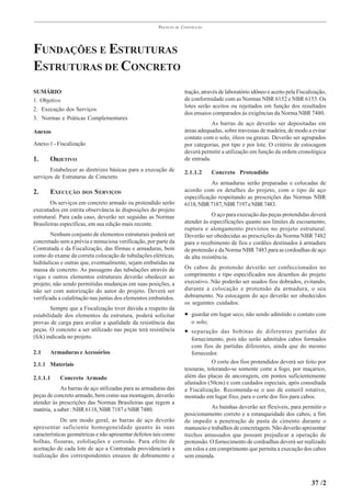 PRÁTICAS   DE   CONSTRUÇÃO




FUNDAÇÕES E ESTRUTURAS
ESTRUTURAS DE CONCRETO
SUMÁRIO                                                                 tração, através de laboratório idôneo e aceito pela Fiscalização,
1. Objetivo                                                             de conformidade com as Normas NBR 6152 e NBR 6153. Os
                                                                        lotes serão aceitos ou rejeitados em função dos resultados
2. Execução dos Serviços
                                                                        dos ensaios comparados às exigências da Norma NBR 7480.
3. Normas e Práticas Complementares
                                                                                    As barras de aço deverão ser depositadas em
Anexos                                                                  áreas adequadas, sobre travessas de madeira, de modo a evitar
                                                                        contato com o solo, óleos ou graxas. Deverão ser agrupados
Anexo 1 - Fiscalização                                                  por categorias, por tipo e por lote. O critério de estocagem
                                                                        deverá permitir a utilização em função da ordem cronológica
1.     OBJETIVO                                                         de entrada.
       Estabelecer as diretrizes básicas para a execução de             2.1.1.2      Concreto Protendido
serviços de Estruturas de Concreto.
                                                                                   As armaduras serão preparadas e colocadas de
2.     EXECUÇÃO      DOS   S ERVIÇOS                                    acordo com os detalhes do projeto, com o tipo de aço
                                                                        especificação respeitando as prescrições das Normas NBR
       Os serviços em concreto armado ou protendido serão               6118, NBR 7187, NBR 7197 e NBR 7483.
executados em estrita observância às disposições do projeto
estrutural. Para cada caso, deverão ser seguidas as Normas                           O aço para execução das peças protendidas deverá
Brasileiras específicas, em sua edição mais recente.                    atender às especificações quanto aos limites de escoamento,
                                                                        ruptura e alongamento previstos no projeto estrutural.
        Nenhum conjunto de elementos estruturais poderá ser             Deverão ser obedecidas as prescrições da Norma NBR 7482
concretado sem a prévia e minuciosa verificação, por parte da           para o recebimento de fios e cordões destinados à armadura
Contratada e da Fiscalização, das fôrmas e armaduras, bem               de protensão e da Norma NBR 7483 para as cordoalhas de aço
como do exame da correta colocação de tubulações elétricas,             de alta resistência.
hidráulicas e outras que, eventualmente, sejam embutidas na
massa de concreto. As passagens das tubulações através de               Os cabos de protensão deverão ser confeccionados no
vigas e outros elementos estruturais deverão obedecer ao                comprimento e tipo especificados nos desenhos do projeto
projeto, não sendo permitidas mudanças em suas posições, a              executivo. Não poderão ser usados fios dobrados, evitando,
não ser com autorização do autor do projeto. Deverá ser                 durante a colocação e protensão da armadura, o seu
verificada a calafetação nas juntas dos elementos embutidos.            dobramento. Na estocagem do aço deverão ser obedecidos
                                                                        os seguintes cuidados:
        Sempre que a Fiscalização tiver dúvida a respeito da
estabilidade dos elementos da estrutura, poderá solicitar               • guardar em lugar seco, não sendo admitido o contato com
provas de carga para avaliar a qualidade da resistência das                o solo;
peças. O concreto a ser utilizado nas peças terá resistência            • separação das bobinas de diferentes partidas de
(fck) indicada no projeto.                                                 fornecimento, pois não serão admitidos cabos formados
                                                                           com fios de partidas diferentes, ainda que do mesmo
2.1    Armaduras e Acessórios                                              fornecedor.
2.1.1 Materiais                                                                     O corte dos fios protendidos deverá ser feito por
                                                                        tesouras, tolerando-se somente corte a fogo, por maçarico,
2.1.1.1    Concreto Armado                                              além das placas de ancoragem, em pontos suficientemente
                                                                        afastados (50cm) e com cuidados especiais, após consultada
            As barras de aço utilizadas para as armaduras das           a Fiscalização. Recomenda-se o uso de esmeril rotativo,
peças de concreto armado, bem como sua montagem, deverão                montado em lugar fixo, para o corte dos fios para cabos.
atender às prescrições das Normas Brasileiras que regem a
matéria, a saber : NBR 6118, NBR 7187 e NBR 7480.                                   As bainhas deverão ser flexíveis, para permitir o
                                                                        posicionamento correto e a estanqueidade dos cabos, a fim
             De um modo geral, as barras de aço deverão                 de impedir a penetração de pasta de cimento durante o
apresentar suficiente homogeneidade quanto às suas                      manuseio e trabalhos de concretagem. Não deverão apresentar
características geométricas e não apresentar defeitos tais como         trechos amassados que possam prejudicar a operação de
bolhas, fissuras, esfoliações e corrosão. Para efeito de                protensão. O fornecimento de cordoalhas deverá ser realizado
aceitação de cada lote de aço a Contratada providenciará a              em rolos e em comprimento que permita a execução dos cabos
realização dos correspondentes ensaios de dobramento e                  sem emenda.



                                                                                                                                  37 /2
 