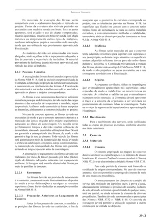 PRÁTICAS   DE   CONSTRUÇÃO



       Os materiais de execução das fôrmas serão                          assegurar que a geometria da estrutura corresponda ao
compatíveis com o acabamento desejado e indicado no                       projeto, com as tolerâncias previstas na Norma 6118. As
projeto. Partes da estrutura não visíveis poderão ser                     superfícies que ficarão em contato com o concreto serão
executadas com madeira serrada em bruto. Para as partes                   limpas, livres de incrustações de nata ou outros materiais
aparentes, será exigido o uso de chapas compensadas,                      estranhos, e convenientemente molhadas e calafetadas,
madeira aparelhada, madeira em bruto revestida com chapa                  tomando-se ainda as demais precauções constantes no item
metálica ou simplesmente outros tipos de materiais,                       9.5 da Norma NBR 6118.
conforme indicação no projeto e conveniência de execução,
desde que sua utilização seja previamente aprovada pela                   2.2.2.3     Desfôrma
Fiscalização.
                                                                                     As fôrmas serão mantidas até que o concreto
       As madeiras deverão ser armazenadas em locais                      tenha adquirido resistência para suportar com segurança o
abrigados, onde as pilhas terão o espaçamento adequado, a                 seu peso próprio, as demais cargas atuantes e as superfícies
fim de prevenir a ocorrência de incêndios. O material                     tenham adquirido suficiente dureza para não sofrer danos
proveniente da desforma, quando não mais aproveitável, será               durante a desforma. A Contratada providenciará a retirada
retirado das áreas de trabalho.
                                                                          das fôrmas, obedecendo ao artigo 14.2 da Norma NBR 6118,
                                                                          de modo a não prejudicar as peças executadas, ou a um
2.2.2 Processo Executivo
                                                                          cronograma acordado com a Fiscalização.
       A execução das fôrmas deverá atender às prescrições
da Norma NBR 6118. Será de exclusiva responsabilidade da                  2.2.2.4     Reparos
Contratada a elaboração do projeto da estrutura de sustentação
                                                                                      As pequenas cavidades, falhas ou imperfeições
e escoramento, ou cimbramento das formas. A Fiscalização
                                                                          que eventualmente aparecerem nas superfícies serão
não autorizará o início dos trabalhos antes de ter recebido e
aprovado os planos e projetos correspondentes.                            reparadas de modo a restabelecer as características do
                                                                          concreto. As rebarbas e saliências que eventualmente
        As fôrmas e seus escoramentos deverão ter suficiente              ocorrerem serão reparadas. A Contratada deverá apresentar
resistência para que as deformações, devido à ação das cargas             o traço e a amostra da argamassa a ser utilizada no
atuantes e das variações de temperatura e umidade, sejam                  preenchimento de eventuais falhas de concretagem. Todos
desprezíveis. As fôrmas serão construídas de forma a respeitar            os serviços de reparos serão inspecionados e aprovados pela
as dimensões, alinhamentos e contornos indicados no projeto.              Fiscalização.
         No caso de concreto aparente, as fôrmas deverão ser
executadas de modo a que o concreto apresente a textura e a               2.2.3 Recebimento
marcação das juntas exigidas pelo projeto arquitetônico                          Para o recebimento dos serviços, serão verificadas
adequado ao plano de concretagem. Os painéis serão                        todas as etapas do processo executivo, conforme descrito
perfeitamente limpos e deverão receber aplicação de                       nos itens anteriores.
desmoldante, não sendo permitida a utilização de óleo. Deverá
ser garantida a estanqueidade das fôrmas, de modo a não
permitir a fuga de nata de cimento. Toda vedação das fôrmas               2.3     Concreto
será garantida por meio de justaposição das peças, evitando               2.3.1 Materiais
o artifício da calafetagem com papéis, estopa e outros materiais.
A manutenção da estanqueidade das fôrmas será garantida                   2.3.1.1     Cimento
evitando-se longa exposição antes da concretagem.
                                                                                      O cimento empregado no preparo do concreto
       A amarração e o espaçamento das fôrmas deverão ser                 deverá satisfazer as especificações e os métodos de ensaio
realizados por meio de tensor passando por tubo plástico
                                                                          brasileiros. O cimento Portland comum atenderá à Norma
rígido de diâmetro adequado, colocado com espaçamento
                                                                          NBR 5732 e o de alta resistência inicial à Norma NBR 5733.
uniforme. A ferragem será mantida afastada das fôrmas por
meio de pastilhas de concreto.                                                        Para cada partida de cimento será fornecido o
                                                                          certificado de origem correspondente. No caso de concreto
2.2.2.1     Escoramento                                                   aparente, não será permitido o emprego de cimento de mais
                                                                          de uma marca ou procedência.
           As fôrmas deverão ser providas de escoramento
e travamento, convenientemente dimensionados e dispostos                              O armazenamento do cimento no canteiro de
de modo a evitar deformações e recalques na estrutura                     serviço será realizado em depósitos secos, à prova d’água,
superiores a 5mm. Serão obedecidas as prescrições contidas                adequadamente ventilados e providos de assoalho, isolados
na Norma NBR 6118.                                                        do solo, de modo a eliminar a possibilidade de qualquer dano,
                                                                          total ou parcial, ou ainda misturas de cimento de diversas
2.2.2.2  Precauções Anteriores ao Lançamento do                           procedências. Também deverão ser observadas as prescrições
Concreto                                                                  das Normas NBR 5732 e NBR 6118. O controle de
          Antes do lançamento do concreto, as medidas e                   estocagem deverá permitir a utilização seguindo a ordem
as posições das fôrmas deverão ser conferidas, a fim de                   cronológica de entrada no depósito.


                                                                                                                                39 /2
 
