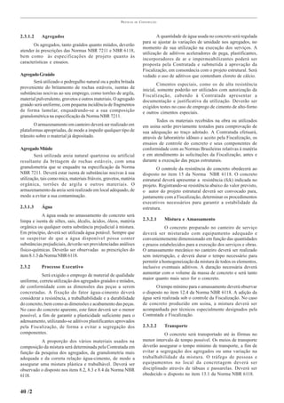 PRÁTICAS   DE   CONSTRUÇÃO



2.3.1.2     Agregados                                                              A quantidade de água usada no concreto será regulada
                                                                           para se ajustar às variações de umidade nos agregados, no
       Os agregados, tanto graúdos quanto miúdos, deverão
                                                                           momento de sua utilização na execução dos serviços. A
atender às prescrições das Normas NBR 7211 e NBR 6118,
                                                                           utilização de aditivos aceleradores de pega, plastificantes,
bem como às especificações de projeto quanto às
                                                                           incorporadores de ar e impermeabilizantes poderá ser
características e ensaios.
                                                                           proposta pela Contratada e submetida à aprovação da
                                                                           Fiscalização, em consonância com o projeto estrutural. Será
Agregado Graúdo                                                            vedado o uso de aditivos que contenham cloreto de cálcio.
       Será utilizado o pedregulho natural ou a pedra britada
                                                                                   Cimentos especiais, como os de alta resistência
proveniente do britamento de rochas estáveis, isentas de
                                                                           inicial, somente poderão ser utilizados com autorização da
substâncias nocivas ao seu emprego, como torrões de argila,
                                                                           Fiscalização, cabendo à Contratada apresentar a
material pulverulento, gravetos e outros materiais. O agregado             documentação e justificativa da utilização. Deverão ser
graúdo será uniforme, com pequena incidência de fragmentos                 exigidos testes no caso de emprego de cimento de alto-forno
de forma lamelar, enquadrando-se a sua composição                          e outros cimentos especiais.
granulométrica na especificação da Norma NBR 7211.
                                                                                  Todos os materiais recebidos na obra ou utilizados
        O armazenamento em canteiro deverá ser realizado em                em usina serão previamente testados para comprovação de
plataformas apropriadas, de modo a impedir qualquer tipo de                sua adequação ao traço adotado. A Contratada efetuará,
trânsito sobre o material já depositado.                                   através de laboratório idôneo e aceito pela Fiscalização, os
                                                                           ensaios de controle do concreto e seus componentes de
Agregado Miúdo                                                             conformidade com as Normas Brasileiras relativas à matéria
        Será utilizada areia natural quartzosa ou artificial               e em atendimento às solicitações da Fiscalização, antes e
resultante da britagem de rochas estáveis, com uma                         durante a execução das peças estruturais.
granulometria que se enquadre na especificação da Norma                           O controle da resistência do concreto obedecerá ao
NBR 7211. Deverá estar isenta de substâncias nocivas à sua                 disposto no item 15 da Norma NBR 6118. O concreto
utilização, tais como mica, materiais friáveis, gravetos, matéria          estrutural deverá apresentar a resistência (fck) indicada no
orgânica, torrões de argila e outros materiais. O                          projeto. Registrando-se resistência abaixo do valor previsto,
armazenamento da areia será realizado em local adequado, de                o autor do projeto estrutural deverá ser convocado para,
modo a evitar a sua contaminação.                                          juntamente com a Fiscalização, determinar os procedimentos
                                                                           executivos necessários para garantir a estabilidade da
2.3.1.3     Água                                                           estrutura.
            A água usada no amassamento do concreto será
limpa e isenta de siltes, sais, álcalis, ácidos, óleos, matéria            2.3.2.1    Mistura e Amassamento
orgânica ou qualquer outra substância prejudicial à mistura.                           O concreto preparado no canteiro de serviço
Em princípio, deverá ser utilizada água potável. Sempre que                deverá ser misturado com equipamento adequado e
se suspeitar de que a água disponível possa conter                         convenientemente dimensionado em função das quantidades
substâncias prejudiciais, deverão ser providenciadas análises              e prazos estabelecidos para a execução dos serviços e obras.
físico-químicas. Deverão ser observadas as prescrições do                  O amassamento mecânico no canteiro deverá ser realizado
item 8.1.3 da Norma NBR 6118.                                              sem interrupção, e deverá durar o tempo necessário para
                                                                           permitir a homogeneização da mistura de todos os elementos,
2.3.2       Processo Executivo                                             inclusive eventuais aditivos. A duração necessária deverá
           Será exigido o emprego de material de qualidade                 aumentar com o volume da massa de concreto e será tanto
                                                                           maior quanto mais seco for o concreto.
uniforme, correta utilização dos agregados graúdos e miúdos,
de conformidade com as dimensões das peças a serem                                O tempo mínimo para o amassamento deverá observar
concretadas. A fixação do fator água-cimento deverá                        o disposto no item 12.4 da Norma NBR 6118. A adição da
considerar a resistência, a trabalhabilidade e a durabilidade              água será realizada sob o controle da Fiscalização. No caso
do concreto, bem como as dimensões e acabamento das peças.                 de concreto produzido em usina, a mistura deverá ser
No caso do concreto aparente, este fator deverá ser o menor                acompanhada por técnicos especialmente designados pela
possível, a fim de garantir a plasticidade suficiente para o               Contratada e Fiscalização.
adensamento, utilizando-se aditivos plastificantes aprovados
pela Fiscalização, de forma a evitar a segregação dos                      2.3.2.2    Transporte
componentes.                                                                          O concreto será transportado até às fôrmas no
          A proporção dos vários materiais usados na                       menor intervalo de tempo possível. Os meios de transporte
composição da mistura será determinada pela Contratada em                  deverão assegurar o tempo mínimo de transporte, a fim de
função da pesquisa dos agregados, da granulometria mais                    evitar a segregação dos agregados ou uma variação na
adequada e da correta relação água-cimento, de modo a                      trabalhabilidade da mistura. O tráfego de pessoas e
assegurar uma mistura plástica e trabalhável. Deverá ser                   equipamentos no local da concretagem deverá ser
observado o disposto nos itens 8.2, 8.3 e 8.4 da Norma NBR                 disciplinado através de tábuas e passarelas. Deverá ser
6118.                                                                      obedecido o disposto no item 13.1 da Norma NBR 6118.


40 /2
 