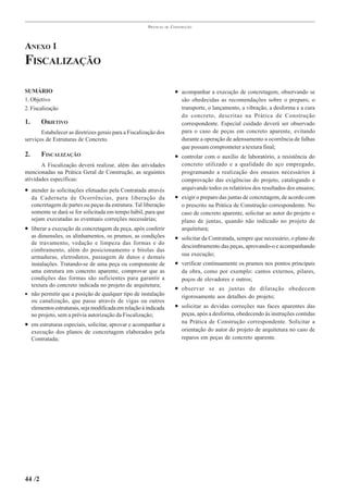 PRÁTICAS   DE   CONSTRUÇÃO




ANEXO 1
FISCALIZAÇÃO

SUMÁRIO                                                                  • acompanhar a execução de concretagem, observando se
1. Objetivo                                                                 são obedecidas as recomendações sobre o preparo, o
2. Fiscalização                                                             transporte, o lançamento, a vibração, a desforma e a cura
                                                                            do concreto, descritas na Prática de Construção
1.       OBJETIVO                                                           correspondente. Especial cuidado deverá ser observado
       Estabelecer as diretrizes gerais para a Fiscalização dos             para o caso de peças em concreto aparente, evitando
serviços de Estruturas de Concreto.                                         durante a operação de adensamento a ocorrência de falhas
                                                                            que possam comprometer a textura final;
2.       FISCALIZAÇÃO                                                    • controlar com o auxílio de laboratório, a resistência do
       A Fiscalização deverá realizar, além das atividades                  concreto utilizado e a qualidade do aço empregado,
mencionadas na Prática Geral de Construção, as seguintes                    programando a realização dos ensaios necessários à
atividades específicas:                                                     comprovação das exigências do projeto, catalogando e
• atender às solicitações efetuadas pela Contratada através                 arquivando todos os relatórios dos resultados dos ensaios;
     da Caderneta de Ocorrências, para liberação da                      • exigir o preparo das juntas de concretagem, de acordo com
     concretagem de partes ou peças da estrutura. Tal liberação             o prescrito na Prática de Construção correspondente. No
     somente se dará se for solicitada em tempo hábil, para que             caso de concreto aparente, solicitar ao autor do projeto o
     sejam executadas as eventuais correções necessárias;                   plano de juntas, quando não indicado no projeto de
• liberar a execução da concretagem da peça, após conferir                  arquitetura;
  as dimensões, os alinhamentos, os prumos, as condições                 • solicitar da Contratada, sempre que necessário, o plano de
  de travamento, vedação e limpeza das formas e do
                                                                            descimbramento das peças, aprovando-o e acompanhando
  cimbramento, além do posicionamento e bitolas das
                                                                            sua execução;
  armaduras, eletrodutos, passagem de dutos e demais
  instalações. Tratando-se de uma peça ou componente de                  • verificar continuamente os prumos nos pontos principais
  uma estrutura em concreto aparente, comprovar que as                      da obra, como por exemplo: cantos externos, pilares,
  condições das formas são suficientes para garantir a                      poços de elevadores e outros;
  textura do concreto indicada no projeto de arquitetura;
                                                                         • observar se as juntas de dilatação obedecem
• não permitir que a posição de qualquer tipo de instalação                 rigorosamente aos detalhes do projeto;
  ou canalização, que passe através de vigas ou outros
  elementos estruturais, seja modificada em relação à indicada           • solicitar as devidas correções nas faces aparentes das
  no projeto, sem a prévia autorização da Fiscalização;                     peças, após a desforma, obedecendo às instruções contidas
• em estruturas especiais, solicitar, aprovar e acompanhar a                na Prática de Construção correspondente. Solicitar a
     execução dos planos de concretagem elaborados pela                     orientação do autor do projeto de arquitetura no caso de
     Contratada;                                                            reparos em peças de concreto aparente.




44 /2
 