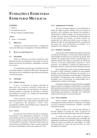 PRÁTICAS   DE   CONSTRUÇÃO




FUNDAÇÕES E ESTRUTURAS
ESTRUTURAS METÁLICAS
SUMÁRIO                                                               2.2.3 Aplainamento de Bordas
1. Objetivo                                                                  Não será necessário aplainar ou dar acabamento às
2. Execução dos Serviços                                              bordas de chapas ou perfis cortados com serra, tesoura ou
3. Normas e Práticas Complementares                                   maçarico, salvo indicação em contrário nos desenhos e
                                                                      especificações. Bordas cortadas com tesoura deverão ser
Anexos                                                                evitadas nas zonas sujeitas à formação de rótulas plásticas.
                                                                      Se não puderem ser evitadas, as bordas deverão ter
• Anexo 1 - Fiscalização                                              acabamento liso, obtido por esmeril, goiva ou plaina. As
1.     OBJETIVO                                                       rebarbas deverão ser removidas para permitir o ajustamento
                                                                      das partes que serão parafusadas ou soldadas, ou se
       Estabelecer as diretrizes gerais para a execução dos           originarem riscos durante a construção.
serviços de fabricação e montagem de Estruturas Metálicas.
                                                                      2.2.4 Produtos Laminados
2.     EXECUÇÃO DOS SERVIÇOS                                                 A não ser que sejam estabelecidas exigências especiais
                                                                      no Caderno de Encargos, os ensaios para a demonstração da
2.1    Introdução                                                     conformidade do material com os requisitos de projeto serão
       Todos os elementos de projeto produzidos pelo                  limitados aos exigidos pelas normas e especificações. Se o
fabricante deverão ser submetidos à aprovação do autor do             material recebido não atender às tolerâncias da ASTM A6
projeto, que deverá, de preferência, acompanhar a execução            relativas à curvatura, planicidade, geometria e outros
dos serviços.                                                         requisitos, será admitida a correção por aquecimento ou
                                                                      desempeno mecânico, dentro dos limites indicados na norma.
       As modificações de projeto que eventualmente forem
                                                                             Os procedimentos corretivos para recondicionamento
necessárias durante os estágios de fabricação e montagem da
                                                                      de chapas e perfis estruturais recebidos da usina poderão
estrutura deverão ser submetidas à aprovação da Fiscalização
                                                                      também ser utilizados pelo fabricante da estrutura se as
e do autor do projeto.                                                anomalias forem constatadas ou ocorrerem após o recebimento
                                                                      dos produtos. Procedimentos mais restritivos deverão ser
2.2    Fabricação                                                     acordados com a Fiscalização, de conformidade com o
                                                                      estabelecido no Caderno de Encargos.
2.2.1 Matéria Prima
                                                                             Os materiais retirados do estoque deverão ter qualidade
       O aço e os elementos de ligação utilizados na                  igual ou superior à exigida pelas especificações. Os relatórios
fabricação das estruturas metálicas obedecerão às                     elaborados pela usina poderão ser aceitos para a comprovação
prescrições estabelecidas nas especificações de materiais.            da qualidade. Os materiais de estoque adquiridos sem qualquer
Somente poderão ser utilizados na fabricação os materiais             especificação não poderão ser utilizados sem a aprovação
que atenderem aos limites de tolerância de fornecimento               expressa da Fiscalização e do autor do projeto.
estabelecidos no projeto.
                                                                      2.2.5 Perfis Soldados
       Serão admitidos ajustes corretivos através de
desempeno mecânico ou por aquecimento controlado, desde                      Todas as colunas, vigas principais ou secundárias e
que a temperatura não ultrapasse a 650°C. Estes                       outras peças da estrutura deverão ser compostas com chapas
procedimentos também serão admitidos para a obtenção de               ou perfis laminados inteiramente soldados, conforme
pré-deformações necessárias.                                          indicação do projeto.
                                                                            Todas as soldas a arco serão do tipo submerso e
2.2.2 Cortes                                                          deverão obedecer às normas da AWS. O processo de
       Os cortes por meios térmicos deverão ser realizados,           execução deverão ser submetido à aprovação da Fiscalização.
de preferência, com equipamentos automáticos. As bordas                      As soldas entre abas e almas serão de ângulo e
assim obtidas deverão ser isentas de entalhes e depressões.           contínuas ou de topo com penetração total, executadas por
Eventuais entalhes ou depressões de profundidade inferior a           equipamento inteiramente automático. Poderão ser utilizadas
4,5 mm poderão ser tolerados. Além desse limite deverão ser           chapas de encosto em função das necessidades. As soldas
removidos por esmerilhamento. Todos os cantos reentrantes             de enrijecedores às almas das peças deverão ser semi-
deverão ser arredondados com um raio mínimo de 13 mm.                 automáticas ou manuais.



                                                                                                                              45 /2
 