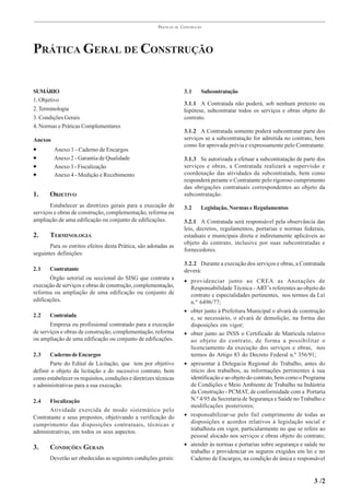 PRÁTICAS   DE   CONSTRUÇÃO




PRÁTICA GERAL DE CONSTRUÇÃO

SUMÁRIO                                                                 3.1     Subcontratação
1. Objetivo
                                                                        3.1.1 A Contratada não poderá, sob nenhum pretexto ou
2. Terminologia                                                         hipótese, subcontratar todos os serviços e obras objeto do
3. Condições Gerais                                                     contrato.
4. Normas e Práticas Complementares
                                                                        3.1.2 A Contratada somente poderá subcontratar parte dos
Anexos                                                                  serviços se a subcontratação for admitida no contrato, bem
                                                                        como for aprovada prévia e expressamente pelo Contratante.
•        Anexo 1 - Caderno de Encargos
•        Anexo 2 - Garantia de Qualidade                                3.1.3 Se autorizada a efetuar a subcontratação de parte dos
•        Anexo 3 - Fiscalização                                         serviços e obras, a Contratada realizará a supervisão e
•        Anexo 4 - Medição e Recebimento                                coordenação das atividades da subcontratada, bem como
                                                                        responderá perante o Contratante pelo rigoroso cumprimento
                                                                        das obrigações contratuais correspondentes ao objeto da
1.     OBJETIVO                                                         subcontratação.
       Estabelecer as diretrizes gerais para a execução de              3.2     Legislação, Normas e Regulamentos
serviços e obras de construção, complementação, reforma ou
ampliação de uma edificação ou conjunto de edificações.                 3.2.1 A Contratada será responsável pela observância das
                                                                        leis, decretos, regulamentos, portarias e normas federais,
2.     TERMINOLOGIA                                                     estaduais e municipais direta e indiretamente aplicáveis ao
                                                                        objeto do contrato, inclusive por suas subcontratadas e
       Para os estritos efeitos desta Prática, são adotadas as
                                                                        fornecedores.
seguintes definições:
                                                                        3.2.2 Durante a execução dos serviços e obras, a Contratada
2.1    Contratante                                                      deverá:
       Órgão setorial ou seccional do SISG que contrata a               • providenciar junto ao CREA as Anotações de
execução de serviços e obras de construção, complementação,               Responsabilidade Técnica - ART’s referentes ao objeto do
reforma ou ampliação de uma edificação ou conjunto de                     contrato e especialidades pertinentes, nos termos da Lei
edificações.                                                              n.º 6496/77;
                                                                        • obter junto à Prefeitura Municipal o alvará de construção
2.2    Contratada                                                         e, se necessário, o alvará de demolição, na forma das
       Empresa ou profissional contratado para a execução                 disposições em vigor;
de serviços e obras de construção, complementação, reforma              • obter junto ao INSS o Certificado de Matrícula relativo
ou ampliação de uma edificação ou conjunto de edificações.                ao objeto do contrato, de forma a possibilitar o
                                                                          licenciamento da execução dos serviços e obras, nos
2.3    Caderno de Encargos                                                termos do Artigo 83 do Decreto Federal n.º 356/91;
       Parte do Edital de Licitação, que tem por objetivo               • apresentar à Delegacia Regional do Trabalho, antes do
definir o objeto da licitação e do sucessivo contrato, bem                início dos trabalhos, as informações pertinentes à sua
como estabelecer os requisitos, condições e diretrizes técnicas           identificação e ao objeto do contrato, bem como o Programa
e administrativas para a sua execução.                                    de Condições e Meio Ambiente de Trabalho na Indústria
                                                                          da Construção - PCMAT, de conformidade com a Portaria
2.4   Fiscalização                                                        N.º 4/95 da Secretaria de Segurança e Saúde no Trabalho e
                                                                          modificações posteriores;
      Atividade exercida de modo sistemático pelo
Contratante e seus prepostos, objetivando a verificação do              • responsabilizar-se pelo fiel cumprimento de todas as
cumprimento das disposições contratuais, técnicas e                       disposições e acordos relativos à legislação social e
administrativas, em todos os seus aspectos.                               trabalhista em vigor, particularmente no que se refere ao
                                                                          pessoal alocado nos serviços e obras objeto do contrato;
                                                                        • atender às normas e portarias sobre segurança e saúde no
3.     CONDIÇÕES GERAIS
                                                                          trabalho e providenciar os seguros exigidos em lei e no
       Deverão ser obedecidas as seguintes condições gerais:              Caderno de Encargos, na condição de única e responsável


                                                                                                                               3 /2
 