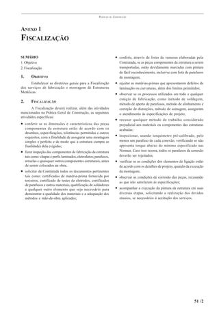 PRÁTICAS   DE   CONSTRUÇÃO




ANEXO 1
FISCALIZAÇÃO

SUMÁRIO                                                                    • conferir, através de listas de remessa elaboradas pela
1. Objetivo                                                                   Contratada, se as peças componentes da estrutura a serem
2. Fiscalização                                                               transportadas, estão devidamente marcadas com pintura
                                                                              de fácil reconhecimento, inclusive com lista de parafusos
1.       OBJETIVO                                                             de montagem;
      Estabelecer as diretrizes gerais para a Fiscalização                 • rejeitar as matérias-primas que apresentarem defeitos de
dos serviços de fabricação e montagem de Estruturas                           laminação ou curvaturas, além dos limites permitidos;
Metálicas.
                                                                           • observar se os processos utilizados em todo e qualquer
                                                                              estágio de fabricação, como método de soldagem,
2.       FISCALIZAÇÃO
                                                                              método de aperto de parafusos, método de alinhamento e
       A Fiscalização deverá realizar, além das atividades                    correção de distorções, método de usinagem, asseguram
mencionadas na Prática Geral de Construção, as seguintes                      o atendimento às especificações de projeto;
atividades específicas:
                                                                           • recusar qualquer método de trabalho considerado
• conferir se as dimensões e características das peças                        prejudicial aos materiais ou componentes das estruturas
     componentes da estrutura estão de acordo com os                          acabadas;
     desenhos, especificações, tolerâncias permitidas e outros
     requisitos, com a finalidade de assegurar uma montagem                • inspecionar, usando torquímetro pré-calibrado, pelo
     simples e perfeita e de modo que a estrutura cumpra as                   menos um parafuso de cada conexão, verificando se não
     finalidades dela exigidas;                                               apresenta torque abaixo do mínimo especificado nas
• fazer inspeção dos componentes de fabricação da estrutura                   Normas. Caso isso ocorra, todos os parafusos da conexão
     tais como: chapas e perfis laminados, eletrodutos; parafusos,            deverão ser rejeitados;
     arruelas e quaisquer outros componentes estruturais, antes            • verificar se as condições dos elementos de ligação estão
     de serem colocados na obra;                                              de acordo com os detalhes de projeto, quando da execução
• solicitar da Contratada todos os documentos pertinentes                     da montagem;
     tais como: certificados de matéria-prima fornecida por                • observar as condições de corrosão das peças, recusando
     terceiros, certificado de testes de eletrodos, certificados              as que não satisfazem às especificações;
     de parafusos e outros materiais, qualificação de soldadores
     e qualquer outro elemento que seja necessário para                    • acompanhar a execução da pintura da estrutura em suas
     demonstrar a qualidade dos materiais e a adequação dos                   diversas etapas, solicitando a realização dos devidos
     métodos e mão-de-obra aplicados;                                         ensaios, se necessários à aceitação dos serviços.




                                                                                                                                51 /2
 