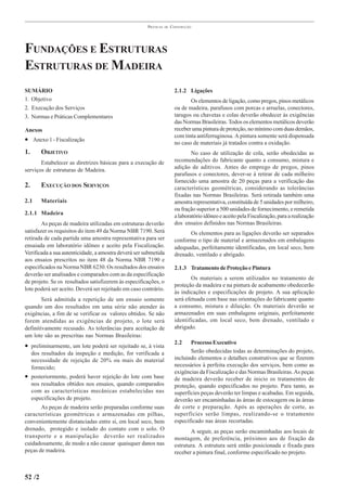 PRÁTICAS   DE   CONSTRUÇÃO




FUNDAÇÕES E ESTRUTURAS
ESTRUTURAS DE MADEIRA
SUMÁRIO                                                                  2.1.2 Ligações
1. Objetivo                                                                     Os elementos de ligação, como pregos, pinos metálicos
2. Execução dos Serviços                                                 ou de madeira, parafusos com porcas e arruelas, conectores,
3. Normas e Práticas Complementares                                      tarugos ou chavetas e colas deverão obedecer às exigências
                                                                         das Normas Brasileiras. Todos os elementos metálicos deverão
Anexos                                                                   receber uma pintura de proteção, no mínimo com duas demãos,
                                                                         com tinta antiferruginosa. A pintura somente será dispensada
• Anexo 1 - Fiscalização                                                 no caso de materiais já tratados contra a oxidação.
1.       OBJETIVO                                                                No caso de utilização de cola, serão obedecidas as
       Estabelecer as diretrizes básicas para a execução de              recomendações do fabricante quanto a consumo, mistura e
                                                                         adição de aditivos. Antes do emprego de pregos, pinos
serviços de estruturas de Madeira.
                                                                         parafusos e conectores, dever-se á retirar de cada milheiro
                                                                         fornecido uma amostra de 20 peças para a verificação das
2.       EXECUÇÃO DOS SERVIÇOS                                           características geométricas, considerando as tolerâncias
                                                                         fixadas nas Normas Brasileiras. Será retirada também uma
2.1      Materiais                                                       amostra representativa, constituída de 5 unidades por milheiro,
                                                                         ou fração superior a 500 unidades de fornecimento, e remetida
2.1.1 Madeira                                                            a laboratório idôneo e aceito pela Fiscalização, para a realização
        As peças de madeira utilizadas em estruturas deverão             dos ensaios definidos nas Normas Brasileiras.
satisfazer os requisitos do item 49 da Norma NBR 7190. Será                    Os elementos para as ligações deverão ser separados
retirada de cada partida uma amostra representativa para ser             conforme o tipo de material e armazenados em embalagens
ensaiada em laboratório idôneo e aceito pela Fiscalização.               adequadas, perfeitamente identificadas, em local seco, bem
Verificada a sua autenticidade, a amostra deverá ser submetida           drenado, ventilado e abrigado.
aos ensaios prescritos no item 48 da Norma NBR 7190 e
especificados na Norma NBR 6230. Os resultados dos ensaios               2.1.3 Tratamento de Proteção e Pintura
deverão ser analisados e comparados com as da especificação
                                                                                 Os materiais a serem utilizados no tratamento de
de projeto. Se os resultados satisfizerem às especificações, o
                                                                         proteção da madeira e na pintura de acabamento obedecerão
lote poderá ser aceito. Deverá ser rejeitado em caso contrário.
                                                                         às indicações e especificações de projeto. A sua aplicação
        Será admitida a repetição de um ensaio somente                   será efetuada com base nas orientações do fabricante quanto
quando um dos resultados em uma série não atender às                     a consumo, mistura e diluição. Os materiais deverão se
exigências, a fim de se verificar os valores obtidos. Se não             armazenados em suas embalagens originais, perfeitamente
forem atendidas as exigências de projeto, o lote será                    identificadas, em local seco, bem drenado, ventilado e
definitivamente recusado. As tolerâncias para aceitação de               abrigado.
um lote são as prescritas nas Normas Brasileiras:
                                                                         2.2    Processo Executivo
• preliminarmente, um lote poderá ser rejeitado se, à vista
     dos resultados da inspeção e medição, for verificada a                     Serão obedecidas todas as determinações do projeto,
     necessidade de rejeição de 20% ou mais do material                  incluindo elementos e detalhes construtivos que se fizerem
     fornecido;                                                          necessários à perfeita execução dos serviços, bem como as
                                                                         exigências da Fiscalização e das Normas Brasileiras. As peças
• posteriormente, poderá haver rejeição do lote com base                 de madeira deverão receber de inicio os tratamentos de
     nos resultados obtidos nos ensaios, quando comparados               proteção, quando especificados no projeto. Para tanto, as
     com as características mecânicas estabelecidas nas                  superfícies peças deverão ter limpas e acabadas. Em seguida,
     especificações de projeto.                                          deverão ser encaminhadas às áreas de estocagem ou às áreas
       As peças de madeira serão preparadas conforme suas                de corte e preparação. Após as operações de corte, as
características geométricas e armazenadas em pilhas,                     superfícies serão limpas, realizando-se o tratamento
convenientemente distanciadas entre si, em local seco, bem               especificado nas áreas recortadas.
drenado, protegido e isolado do contato com o solo. O                           A seguir, as peças serão encaminhadas aos locais de
transporte e a manipulação deverão ser realizados                        montagem, de preferência, próximos aos de fixação da
cuidadosamente, de modo a não causar quaisquer danos nas                 estrutura. A estrutura será então posicionada e fixada para
peças de madeira.                                                        receber a pintura final, conforme especificado no projeto.



52 /2
 