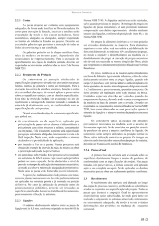 PRÁTICAS   DE   CONSTRUÇÃO



2.2.1 Cortes                                                           Norma NBR 7190. As ligações excêntricas serão rejeitadas,
       As pecas deverão ser cortadas com equipamento                   salvo quando previstas no projeto. O emprego de pregos em
adequados, de forma a não danificar as fibras da madeira. Os           ligações de peças importantes só será permitido mediante
cortes para execução de furação, encaixes e entalhes serão             comprovação com dados experimentais, obtidos mediante
executados de modo a não causar rachaduras, furos                      ensaios das ligações, conforme disposição do item 40, c da
assimétricos, alargados ou alongados, sempre respeitando               Norma NBR 7190.
os limites de tolerância fixados no projeto. Deverão ser                      Os pregos de diâmetros inferiores a 4,4 mm poderão
executados gabaritos que permitam a marcação de todas as               ser cravados diretamente na madeira. Para diâmetros
linhas de corte na peça a ser trabalhada.                              superiores a esse valor, será necessária a pré-fabricação do
       Os gabaritos poderão ser de chapas metálicas finas,             furo com diâmetro de, no máximo, 90% do diâmetro do prego,
talas de madeira ou mesmo papel, dependendo das                        no modo a impedir o fendilhamento da madeira ou o
necessidades de reaproveitamento. Para a execução do                   desalinhamento do prego. A cravação de pregos sucessivos
aparelhamento das peças de madeira serrada, deverão ser                não deverá ser executada na mesma direção das fibras, ainda
respeitadas as tolerâncias estabelecidas no item 2 da Norma            que respeitados os afastamentos mínimos fixados nas Normas
NBR 7203.                                                              Brasileiras.
                                                                               Os pinos, metálicos ou de madeira serão introduzidos
2.2.2 Tratamento de Proteção
                                                                       em furos de diâmetro ligeiramente inferiores, a fim de evitar
       Os tratamentos de proteção obedecerão às                        deslocamento relativo entre as peças ligadas, quando sob
especificações do projeto e deverão ser executados nas peças           carga. Os parafusos com porca e arruelas serão instalados em
limpas, isentas de gordura e antes da montagem. Para a                 furos ajustados, de modo a não ultrapassar a folga máxima de
execução dos cortes de entalhes, encaixes, furação e cortes            1 a 2 milímetros e, posteriormente, apertados com porca. Os
de extremidade das peças, dever-se-á aplicar o preservativo            furos deverão ser realizados com trado manual ou broca.
sobre as superfícies cortadas, com as demãos especificadas.            Cuidados especiais deverão ser tomados quando do
Este tipo de proteção poderá ser executado no ato do                   rosqueamento da porca, de modo a não ocorrer o esmagamento
recebimento e estocagem do material, tomando o cuidado de              da madeira na área de contato com a arruela. Deverão ser
estocá-lo já devidamente seco, de conformidade com as                  respeitados os espaçamentos mínimos fixados na Norma NBR
especificações de cada produto.                                        7190, bem como observadas as suas prescrições quanto à
      Deverá ser realizado o tipo de tratamento especificado,          simetria da ligação e o número mínimo de parafusos em uma
que poderá ser:                                                        ligação.
• de revestimento ou de superfície, aplicado por                               Os conectores serão colocados em entalhes
   pulverização de preservativos oleosos e hidrossolúveis e            previamente realizados na madeira, com o auxilio de
   pela pintura com óleos viscosos e salinos, concentrados             ferramentas especiais. Serão mantidos nas posições através
   ou em pastas. Este tratamento somente será especificado             de parafusos de porca e arruelas auxiliares da ligação. Os
   para peças estruturais abrigadas, inteiramente à vista e de         conectores serão sempre utilizados na posição normal às
   fácil inspeção. Neste caso, serão respeitados o número              fibras, salvo indicação contrária no projeto. Os tarugos ou
   de demãos e a periodicidade de aplicação;                           chavetas serão introduzidos em entalhes das peças de madeira,
• por imersão a frio ou a quente. Nestes processos será                devendo ser fixados com auxilio de parafusos.
   obedecido o tempo de imersão da peça, de modo a se obter
   a penetração adequada do preservativo;                              2.2.4 Pintura Final
• em autoclaves sob pressão. Este processo será executado                     A pintura final da estrutura será executada sobre as
   em estruturas de difícil acesso, cuja conservação periódica         superfícies devidamente limpas e isentas de gorduras, de
   poderá ser mais espaçada. Serão obedecidos o nível de               conformidade com as especificações de projeto. Nas peças
   pressão e o tempo de aplicação do tratamento necessários,           tratadas com preservativos, a pintura somente será aplicada
   de modo a se obter a penetração adequada do preservativo.           após a sua completa secagem. Serão aplicadas as demãos
   Neste caso, as peças serão fornecidas já com tratamento.            necessárias para se obter um acabamento perfeito e uniforme.
        As proteções realizadas através de pintura com tintas,
vernizes, óleos e outros materiais deverão preferencialmente           2.3     Recebimento
ser aplicadas na estrutura pronta e já montada na posição                      O recebimento dos serviços será efetuado ao longo
definitiva. No caso de aplicação da proteção antes do
                                                                       das etapas do processo executivo, verificando-se a obediência
posicionamento definitivo, deverão ser retocadas as
                                                                       a todos os requisitos nas especificações de projeto. Todas as
superfícies danificadas durante os trabalhos de levantamento,
                                                                       peças que durante a inspeção final se apresentarem
posicionamento e fixação da estrutura.
                                                                       insatisfatórias serão substituídas, devendo para tanto ser
                                                                       realizado o calçamento da estrutura através de cimbramento
2.2.3 Ligações
                                                                       ou escoramento adequado, de modo a serem evitadas
       O máximo deslocamento relativo entre as peças da                deformações não previstas ou mudança do esquema
ligação será de 1,5 mm, conforme estipulado no item 66-III da          estrutural.


                                                                                                                             53 /2
 