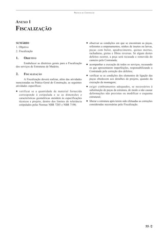 PRÁTICAS   DE   CONSTRUÇÃO




ANEXO 1
FISCALIZAÇÃO

SUMÁRIO                                                              • observar as condições em que se encontram as peças,
1. Objetivo                                                             referentes a empenamentos, ninhos de insetos ou larvas,
2. Fiscalização                                                         peças com bolor, apodrecimento, quinas mortas,
                                                                        rachaduras, gretas e fibras reversas. Se algum destes
                                                                        defeitos ocorrer, a peça será recusada e removida do
1.      OBJETIVO
                                                                        canteiro pela Contratada;
       Estabelecer as diretrizes gerais para a Fiscalização          • acompanhar a execução de todos os serviços, recusando
dos serviços de Estruturas de Madeira.                                  os que apresentarem imperfeições, responsabilizando a
                                                                        Contratada pela correção dos defeitos;
2.      FISCALIZAÇÃO                                                 • verificar se as condições dos elementos de ligação das
       A Fiscalização deverá realizar, além das atividades              peças obedecem aos detalhes de projeto, quando da
mencionadas na Prática Geral de Construção, as seguintes                execução da montagem;
atividades específicas:                                              • exigir cimbramentos adequados, se necessários à
• verificar se a quantidade de material fornecida                       substituição de peças da estrutura, de modo a não causar
                                                                        deformações não previstas ou modificar o esquema
     corresponde à estipulada e se as dimensões e
     características geométricas atendem às especificações              estrutural;
     técnicas e projeto, dentro dos limites de tolerância            • liberar a estrutura após terem sido efetuadas as correções
     estipulados pelas Normas NBR 7203 e NBR 7190;                      consideradas necessárias pela Fiscalização.




                                                                                                                          55 /2
 
