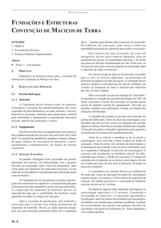 PRÁTICAS   DE   CONSTRUÇÃO




FUNDAÇÕES E ESTRUTURAS
CONTENÇÃO DE MACIÇOS DE TERRA
SUMÁRIO                                                                  até as paredes-guia durante todo o processo de escavação.
1. Objetivo                                                              Providenciar, por precaução, pelo menos o dobro da
                                                                         quantidade necessária de suspensão para encher a escavação.
2. Execução dos Serviços
3. Normas e Práticas Complementares                                             Para reaterro de uma escavação, em casos de
                                                                         emergência, deverá haver material adequado, areia de
Anexos                                                                   granulometria grossa, em quantidade suficiente e de forma
                                                                         que possa ser lançado imediatamente na vala. Neste caso, os
• Anexo 1 - Fiscalização                                                 serviços de escavação somente poderão ser reiniciados após
                                                                         a reposição de todos os materiais.
1.      OBJETIVO
                                                                                 No caso de escape de lama ou de materiais escavados
       Estabelecer as diretrizes gerais para a execução de
                                                                         para as ruas ou terrenos adjacentes, ou penetração de
sistemas de Contenção de Maciços de Terra.
                                                                         bentonita em galerias ou redes de esgoto, a Contratada deverá
                                                                         realizar a limpeza e a desobstrução da rede de utilidades. Os
2.      EXECUÇÃO     DOS   SERVIÇOS                                      veículos de transporte da lama e material para bota-fora
                                                                         deverão ser bem vedados.
2.1     Paredes Diafragma                                                       Para a escavação, no caso do emprego do “clam shell”,
2.1.1 Materiais                                                          recomenda-se a rotação da caçamba num ângulo de 180°, de
                                                                         modo a permitir o acerto da escavação na parede oposta
       A Contratada deverá fornecer todos ao materiais                   àquela de trabalho normal do equipamento. Deverão ser
necessários à execução das paredes-diafragma, tais como                  tomados cuidados com edificações vizinhas, em função das
suspensão de lama bentonítica, aço para armação, concreto,               vibrações introduzidas.
dispositivos de juntas, materiais para parede-guia, material
para enchimento e adensamento eventualmente necessário                           A armadura dos painéis escavados será colocada em
na parte superior das escavações e outros.                               gaiolas pré-fabricadas. Antes do início da concretagem, essa
                                                                         armadura não deverá ficar imersa na suspensão por período
2.1.2 Equipamentos                                                       superior a 2 horas. Deverão ser tomadas medidas para impedir
                                                                         a flutuação da gaiola e colocados espaçadores para garantir o
        Deverão ser previstos os equipamentos necessários à              recobrimento conveniente da armadura principal.
boa e rápida execução dos serviços, tais como torre com “clam
shell” ou caçamba de mandíbulas, guindaste, trépano, tanques                     Antes de se colocar a armadura ou de se iniciar a
de água, tanques de estocagem de bentonita e outros                      concretagem, será removida a lama residual do fundo da
equipamentos complementares, em função do método                         escavação. Antes do início dos serviços de concretagem, a
construtivo.                                                             Contratada deverá controlar o teor de areia, verificando assim
                                                                         se a suspensão é adequada ao processo de concretagem. O
2.1.3 Processo Executivo                                                 concreto será introduzido na trincheira através de tubo-
                                                                         tremonha que alcance o fundo da escavação. O contato do
       As paredes diafragma serão executadas em painéis                  concreto com a suspensão, ao se iniciar a concretagem, deverá
alternados de concreto, de conformidade com o projeto.                   ser evitado por meio de uma bola de borracha, de papel ou
Deverão ser executados valas e furos de prospecção, para                 processos similares.
evitar danos nas fundações de edificações próximas, ou nas
redes de serviço público eventualmente não cadastradas pelas                    A consistência do concreto deverá ser estabelecida
concessionárias.                                                         de modo que a boca de descarga dos tubos de concretagem
                                                                         termine sempre, no mínimo a 1,50 m abaixo da superfície de
        A Contratada deverá inicialmente executar a parede-              concreto. Na medida do possível, a velocidade de subida do
guia com acabamento na superfície e inclinação dirigida para             concreto deverá ser de 3 m/hora.
a trincheira, de modo a permitir o retorno da lama bentonítica.
A composição da suspensão de bentonita deverá ser                               Em hipótese alguma serão admitidas interrupções na
especificada para que a estabilidade da trincheira esteja                concretagem superiores a 15 minutos. Constatada a
garantida em todos os estágios de execução.                              necessidade de junta fria, a Contratada apresentará à
                                                                         Fiscalização, antes do reinicio dos trabalhos de concretagem,
       Após a execução da parede-guia, será realizada a                  as medidas a ser tomadas para contornar o problema. As juntas
escavação para a parede com adição permanente da                         nas extremidades dos painéis das paredes deverão ser
suspensão de bentonita. Deverá ser dada especial atenção                 executadas com peças de fechamento de forma adequada e
para que essa escavação permaneça cheia com a suspensão                  com vedação perfeita.


56 /2
 