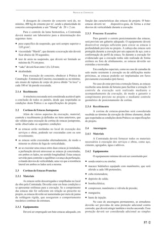 PRÁTICAS   DE   CONSTRUÇÃO



       A dosagem de cimento do concreto será de, no                    função das características das estacas de projeto. O bate-
mínimo, 400 kg de cimento por m3, sendo a plasticidade do              estacas deverá ter     dispositivo-guia, de forma a evitar
concreto correspondente a um “Slump” de 20 ± 2 cm.                     desvios de verticalidade durante a cravação.
       Para o controle da lama bentonítica, a Contratada
                                                                       2.3.3 Processo Executivo
deverá manter um laboratório para a determinação dos
seguintes itens:                                                              Para garantir o correto posicionamento das estacas,
                                                                       será previsto um gabarito adequado. O equipamento deverá
• peso específico da suspensão, que será sempre superior a             desenvolver energia suficiente para cravar as estacas à
  1,03 g/cm3;                                                          profundidade prevista no projeto. A cabeça das estacas será
• viscosidade “Marsh”, que durante a escavação não deverá              protegida durante a cravação por um capacete de aço, com a
  ficar abaixo de 30 segundos;                                         conformação do perfil da estaca. Se durante a cravação for
• teor de areia na suspensão, que deverá ser limitado ao               evidenciado que a cravação tenha sido realizada de forma
  máximo de 3% em peso;                                                errônea ou fora de alinhamento, as estacas deverão ser
                                                                       extraídas e recravadas.
• “cake” deverá ficar entre 1,0 e 2,0 mm;
                                                                             Em condições especiais, como no caso de camadas de
• alcalinidade.                                                        solo muito resistente à cravação ou de edificações muito
       Para execução do concreto, obedecer à Prática de                próximas, as estacas poderão ser implantadas em furos
Construção - Estrutura de Concreto, executando-se, no mínimo,          previamente executados (pré-furos).
um ensaio de ruptura de corpo de prova obtido “in loco” a
                                                                              No caso de estar prevista a remoção futura, as estacas
cada 100 m3 de parede executada.
                                                                       receberão uma demão de betume para facilitar a extração. O
2.1.4 Recebimento                                                      controle da execução será realizado mediante o
                                                                       acompanhamento da cravação, de modo a garantir o
      A trincheira executada será considerada aceitável após           comprimento previsto no projeto e mediante controle
a conclusão de todos os painéis, desde que respeitadas as              geométrico do posicionamento da cortina.
condições desta Prática e as especificações do projeto.
                                                                       2.3.4 Recebimento
2.2    Cortinas de Estacas Justapostas                                        A cortina de estacas-pranchas será considerada
       Além de vários aspectos da execução, material,                  recebida ao término da cravação do último elemento, desde
controle e recebimento já definidos no itens anteriores, que           que respeitadas as condições desta Prática e as especificações
são válidos para execução da cortina de estacas justapostas,           de projeto.
serão observadas as seguintes condições:
• as estacas serão moldadas no local de execução dos                   2.4     Ancoragens
  serviços e obras, podendo ser executadas com ou sem                  2.4.1 Materiais
  revestimento;
                                                                             A Contratada deverá fornecer todos os materiais
• as estacas serão executadas alternadamente, de modo a
                                                                       necessários à execução dos serviços e obras, como aço,
  minorar os efeitos de fuga de verticalidade;
                                                                       cimento, agregados, água e aditivos.
• ao se executar uma estaca entre duas estacas já instaladas,
  a perfuração deverá atravessar as estacas já concretadas,            2.4.2 Equipamentos
  em ambos os lados, no sentido longitudinal. Estas estacas
                                                                               O equipamento mínimo deverá ser constituído por:
  servirão para controlar e equilibrar o avanço da perfuração,
  evitando desvios de verticalidade, uma vez que a resistência         • sonda rotativa ou similar;
  lateral em ambos os lados será a mesma.
                                                                       • macaco hidráulico equipado com manômetro, que será
2.3    Cortinas de Estacas-Pranchas                                        aferido a cada 100 protensões;
                                                                       •   cuba misturadora;
2.3.1 Materiais
                                                                       •   depósito de calda;
       As estacas serão descarregadas e empilhadas no local
da obra pela Contratada. Deverão estar em boas condições e             •   bomba elétrica;
se apresentar retilíneas para a cravação. Se o comprimento             •   compressor, manômetro e válvula de pressão;
das estacas não for suficiente em relação ao prescrito no
projeto, as estacas deverão ser aumentadas por meio de juntas          •   mangueira;
de soldagem rígida, que assegurem o comportamento                      •   haste de injeção.
mecânico contínuo da estrutura.                                               No caso de ancoragens permanentes, as armaduras
                                                                       deverão ser providas de uma proteção adicional contra
2.3.2 Equipamentos                                                     corrosão, que deverá atingir também o trecho ancorado. Essa
       Deverá ser empregado um bate-estacas adequado, em               proteção deverá ser considerada adicional ao simples



                                                                                                                              57 /2
 