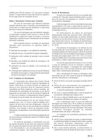 PRÁTICAS   DE   CONSTRUÇÃO



trabalho para 10% dos tirantes e 1,4 vezes para os demais              Ensaio de Recebimento
tirantes. A carga limite de ensaio não deverá ser superior a                 O ensaio de recebimento deverá ser executado após
0,9 da carga limite de escoamento do aço.                              o mínimo de 7 dias para cimento Portland comum, ou outro
                                                                       prazo de cura que seja adequado ao cimento e aditivos
Dados e Documentos Técnicos para Aceitação                             eventualmente empregados.
       No caso de ancoragens que admitem reinjeção                            Cada ancoragem deverá ser tensionada até uma carga
(injeções adicionais após a execução), será permitido novo             correspondente a 0,8 vezes a carga limite de ensaio (Flim ),
ensaio para os tirantes que não atenderem à carga limite               obedecendo ao esquema de carregamento já descrito e depois
prevista no ensaio de recebimento.                                     incorporada a 0,8 Ftrab.
       No caso de ancoragens que não admitem reinjeção,                       Os deslocamentos da cabeça da ancoragem
as ancoragens somente serão aceitas se mais de 90%                     (deslocamentos totais) que ocorrerem serão observados e
atenderem às respectivas cargas de ensaio e se houver                  medidos até uma ampla estabilização, no mínimo, durante
disposições construtivas para a incorporação de ancoragens             15 minutos no caso de terrenos coesivos e durante 5 minutos
adicionais à estrutura.                                                para terrenos não coesivos. As medições de deslocamentos
      Para avaliação técnica e aceitação de ancoragens                 serão realizadas a partir de uma carga inicial Fo, não maior
injetadas serão necessários os seguintes dados e                       0,1 σe.Sf.
documentos:                                                                    Nas primeiras 10 ancoragens e no mínimo em uma
• descrição da ancoragem e seu método de instalação;                   de cada grupo das 10 das demais ancoragens, deverão ser
                                                                       realizadas medições dos deslocamentos a partir de um ponto
• indicação do aço e do material de injeção empregado;                 de referência fixo nas extremidades da ancoragem, na direção
• indicações sobre medidas de proteção contra corrosão                 da tração, para cargas iguais a 0,4 - 0,8 - 1,0 e 1,2 vezes a
  do aço;                                                              carga de trabalho para as ancoragens tanto provisórias como
                                                                       permanentes, e ainda 1,4 para as permanentes.
• desenhos com medidas da cabeça de ancoragem e do
  macaco de protensão;                                                       No caso de carga máxima do ensaio (1,2 ou 1,4 vezes
                                                                       a carga de trabalho), deverá ser mantido o tempo de
• indicações da carga de trabalho e do coeficiente de                  observação. Em seguida, a ancoragem será descarregada
  segurança;                                                           em estágios até o valor da carga inicial (Fo), para se obter
• verificação das condições do terreno na zona de influência           dados sobre o deslocamento permanente.
  dos bulbos de ancoragem e comprovação da especificação                      Para a incorporação do tirante as ancoragens serão
  do tipo de ancoragem a ser utilizada.                                tensionadas até um valor acima da carga de incorporação
2.4.5 Condições de Recebimento                                         prevista, efetivando-se a incorporação:

       A constituição das cabeças dos tirantes deverá                  • através de alívio, no caso de ancoragens ensaiadas até 0,8
permitir o posterior controle de carga de reajustagem de                   Flim;
tensão. Além disso, os tirantes deverão ser capazes de                 •   através de novo tensionamento, nas ancoragens já
absorver com suficiente grau de segurança tensões                          ensaiadas e descarregadas até a carga inicial Fo.
secundárias por flexão imprevista, como as causadas por                          A carga de incorporação é tomada igual a:
deformação do escoramento da escavação ou por desvio
angular do eixo do tirante. No caso de um desvio angular de            • 0,8 vezes a carga de trabalho para o caso de paredes de
5°, dever-se-á verificar se a diminuição da carga de ruptura               escoramento calculadas para empuxo ativo;
do elemento de aço do tirante não será maior que 5%.                   • 0,9 vezes a carga de trabalho para o caso de paredes de
                                                                          escoramento calculadas para empuxo em repouso.
      O dimensionamento do aço do tirante deverá
assegurar que, com 1,75 vezes a carga de trabalho sob o                       Caso o afastamento entre os eixos dos bulbos de
empuxo de terra ativo, não seja ultrapassado o limite de               ancoragem seja menor que 1,30 m, poderá ser necessário
escoamento do aço. Para os aços sem limite de escoamento               um ensaio para um grupo de 3 ancoragens, a fim de verificar
definido, será tomado o ponto do diagrama tensão-                      a influência recíproca das diversas ancoragens. Para tanto,
deformação correspondente a uma deformação permanente                  as diversas ancoragens deverão ser mantidas
de 0,2%                                                                simultaneamente sob carga e observação.

       A calda ou argamassa de cimento para injeção deverá                     As condições de recebimento geralmente serão
ter uma resistência à compressão superior a 25 Mpa na idade            satisfeitas quando:
do tensionamento.                                                      • sob 0,8 vezes a carga limite de ensaio, os deslocamentos
       No trecho de ancoragem, o recobrimento com nata                     se estabilizarem dentro do tempo de observação e quando
de cimento das partes de aço terão uma espessura mínima                    não houver diferenças importantes entre os
de 2 cm; para meios agressivos este valor será de, no mínimo,              deslocamentos totais do ensaios de recebimento;
3 cm. Recomenda-se o uso de espaçadores para evitar                    •   sob a carga máxima aplicada, os deslocamentos se
recobrimento irregular, com valores insuficientes.                         estabilizarem dentro do tempo de observação e se através


                                                                                                                             59 /2
 