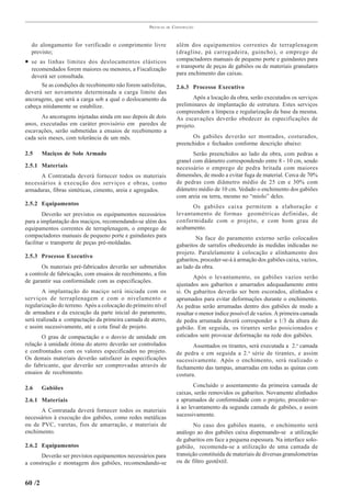 PRÁTICAS   DE   CONSTRUÇÃO



  do alongamento for verificado o comprimento livre                   além dos equipamentos correntes de terraplenagem
  previsto;                                                           (dragline, pá carregadeira, guincho), o emprego de
• se as linhas limites dos deslocamentos elásticos                    compactadores manuais de pequeno porte e guindastes para
  recomendados forem maiores ou menores, a Fiscalização               o transporte de peças de gabiões ou de materiais granulares
  deverá ser consultada.                                              para enchimento das caixas.
      Se as condições de recebimento não forem satisfeitas,           2.6.3 Processo Executivo
deverá ser novamente determinada a carga limite das
ancoragens, que será a carga sob a qual o deslocamento da                    Após a locação da obra, serão executados os serviços
cabeça nitidamente se estabilize.                                     preliminares de implantação de estrutura. Estes serviços
                                                                      compreendem a limpeza e regularização da base da mesma.
       As ancoragens injetadas ainda em uso depois de dois            As escavações deverão obedecer às especificações de
anos, executadas em caráter provisório em paredes de                  projeto.
escavações, serão submetidas a ensaios de recebimento a
cada seis meses, com tolerância de um mês.                                  Os gabiões deverão ser montados, costurados,
                                                                      preenchidos e fechados conforme descrição abaixo:
2.5     Maciços de Solo Armado                                               Serão preenchidos ao lado da obra, com pedras a
                                                                      granel com diâmetro correspondendo entre 8 - 10 cm, sendo
2.5.1 Materiais                                                       necessário o emprego de pedra britada com maiores
      A Contratada deverá fornecer todos os materiais                 dimensões, de modo a evitar fuga de material. Cerca de 70%
necessários à execução dos serviços e obras, como                     de pedras com diâmetro médio de 25 cm e 30% com
armaduras, fibras sintéticas, cimento, areia e agregados.             diâmetro médio de 10 cm. Vedado o enchimento dos gabiões
                                                                      com areia ou terra, mesmo no “miolo” deles.
2.5.2 Equipamentos
                                                                            Os gabiões caixa permitem a elaboração e
        Deverão ser previstos os equipamentos necessários             levantamento de formas geométricas definidas, de
para a implantação dos maciços, recomendando-se além dos              conformidade com o projeto, e com bom grau de
equipamentos correntes de terraplenagem, o emprego de                 acabamento.
compactadores manuais de pequeno porte e guindastes para                      Na face do paramento externo serão colocados
facilitar o transporte de peças pré-moldadas.                         gabaritos de sarrafos obedecendo às medidas indicadas no
                                                                      projeto. Paralelamente à colocação e alinhamento dos
2.5.3 Processo Executivo
                                                                      gabaritos, proceder-se-á à armação dos gabiões caixa, vazios,
       Os materiais pré-fabricados deverão ser submetidos             ao lado da obra.
a controle de fabricação, com ensaios de recebimento, a fim
                                                                              Após o levantamento, os gabiões vazios serão
de garantir sua conformidade com as especificações.
                                                                      ajustados aos gabaritos e amarrados adequadamente entre
       A implantação do maciço será iniciada com os                   si. Os gabaritos deverão ser bem escorados, alinhados e
serviços de terraplenagem e com o nivelamento e                       aprumados para evitar deformações durante o enchimento.
regularização do terreno. Após a colocação do primeiro nível          As pedras serão arrumadas dentro dos gabiões de modo a
de armadura e da execução da parte inicial do paramento,              resultar o menor índice possível de vazios. A primeira camada
será realizada a compactação da primeira camada de aterro,            de pedra arrumada deverá corresponder a 1/3 da altura do
e assim sucessivamente, até a cota final de projeto.                  gabião. Em seguida, os tirantes serão posicionados e
       O grau de compactação e o desvio de umidade em                 esticados sem provocar deformação na rede dos gabiões.
relação à umidade ótima do aterro deverão ser controlados                    Assentados os tirantes, será executada a 2.a camada
e confrontados com os valores especificados no projeto.               de pedra e em seguida a 2. a série de tirantes, e assim
Os demais materiais deverão satisfazer às especificações              sucessivamente. Após o enchimento, será realizado o
do fabricante, que deverão ser comprovadas através de                 fechamento das tampas, amarradas em todas as quinas com
ensaios de recebimento.                                               costura.

2.6     Gabiões                                                              Concluído o assentamento da primeira camada de
                                                                      caixas, serão removidos os gabaritos. Novamente alinhados
2.6.1 Materiais                                                       e aprumados de conformidade com o projeto, proceder-se-
                                                                      á ao levantamento da segunda camada de gabiões, e assim
      A Contratada deverá fornecer todos os materiais
                                                                      sucessivamente.
necessários à execução dos gabiões, como redes metálicas
ou de PVC, varetas, fios de amarração, e materiais de                        No caso dos gabiões manta, o enchimento será
enchimento.                                                           análogo ao dos gabiões caixa dispensando-se a utilização
                                                                      de gabaritos em face a pequena espessura. Na interface solo-
2.6.2 Equipamentos                                                    gabião, recomenda-se a utilização de uma camada de
      Deverão ser previstos equipamentos necessários para             transição constituída de materiais de diversas granulometrias
a construção e montagem dos gabiões, recomendando-se                  ou de filtro geotêxtil.


60 /2
 
