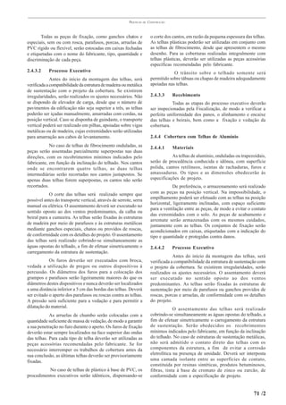PRÁTICAS   DE   CONSTRUÇÃO



       Todas as peças de fixação, como ganchos chatos e                  o corte dos cantos, em razão da pequena espessura das telhas.
especiais, sem ou com rosca, parafusos, porcas, arruelas de              As telhas plásticas poderão ser utilizadas em conjunto com
PVC rígido ou flexível, serão estocadas em caixas fechadas               as telhas de fibrocimento, desde que apresentem o mesmo
e etiquetadas com o nome do fabricante, tipo, quantidade e               desenho. Para as coberturas realizadas integralmente com
discriminação de cada peça.                                              telhas plásticas, deverão ser utilizadas as peças acessórias
                                                                         específicas recomendadas pelo fabricante.
2.4.3.2     Processo Executivo                                                       O trânsito sobre o telhado somente será
             Antes do início da montagem das telhas, será                permitido sobre tábuas ou chapas de madeira adequadamente
verificada a compatibilidade da estrutura de madeira ou metálica         apoiadas nas telhas.
de sustentação com o projeto da cobertura. Se existirem
irregularidades, serão realizados os ajustes necessários. Não            2.4.3.3     Recebimento
se dispondo de elevador de carga, desde que o número de                             Todas as etapas do processo executivo deverão
pavimentos da edificação não seja superior a três, as telhas             ser inspecionadas pela Fiscalização, de modo a verificar a
poderão ser içadas manualmente, amarradas com cordas, na                 perfeita uniformidade dos panos, o alinhamento e encaixe
posição vertical. Caso se disponha de guindaste, o transporte            das telhas e beirais, bem como a fixação e vedação da
vertical poderá ser realizado em pilhas, apoiadas sobre vigas            cobertura.
metálicas ou de madeira, cujas extremidades serão utilizadas
para amarração aos cabos de levantamento.                                2.4.4 Cobertura com Telhas de Alumínio
            No caso de telhas de fibrocimento onduladas, as              2.4.4.1     Materiais
peças serão assentadas parcialmente superpostas nas duas
direções, com os recobrimentos mínimos indicados pelo                               As telhas de alumínio, onduladas ou trapezoidais,
fabricante, em função da inclinação do telhado. Nos cantos               serão de procedência conhecida e idônea, com superfície
onde se encontrarem quatro telhas, as duas telhas                        polida, cantos retilíneos, isentas de rachaduras, furos e
intermediárias serão recortadas nos cantos justapostos. Se               amassaduras. Os tipos e as dimensões obedecerão às
apenas duas telhas forem superpostas, os cantos não serão                especificações de projeto.
recortados.                                                                          De preferência, o armazenamento será realizado
            O corte das telhas será realizado sempre que                 com as peças na posição vertical. Na impossibilidade, o
possível antes do transporte vertical, através de serrote, serra         empilhamento poderá ser efetuado com as telhas na posição
                                                                         horizontal, ligeiramente inclinadas, com espaço suficiente
manual ou elétrica. O assentamento deverá ser executado no
                                                                         para a ventilação entre as peças, de modo a evitar o contato
sentido oposto ao dos ventos predominantes, da calha ou
                                                                         das extremidades com o solo. As peças de acabamento e
beiral para a cumeeira. As telhas serão fixadas às estruturas
                                                                         arremate serão armazenadas com os mesmos cuidados,
de madeira por meio de parafusos e às estruturas metálicas
                                                                         juntamente com as telhas. Os conjuntos de fixação serão
mediante ganchos especiais, chatos ou providos de roscas,                acondicionados em caixas, etiquetadas com a indicação do
de conformidade com os detalhes do projeto. O assentamento               tipo e quantidade e protegidas contra danos.
das telhas será realizado cobrindo-se simultaneamente as
águas opostas do telhado, a fim de efetuar simetricamente o              2.4.4.2     Processo Executivo
carregamento da estrutura de sustentação.
                                                                                     Antes do início da montagem das telhas, será
            Os furos deverão ser executados com broca,                   verificada a compatibilidade da estrutura de sustentação com
vedada a utilização de pregos ou outros dispositivos à                   o projeto da cobertura. Se existirem irregularidades, serão
percussão. Os diâmetros dos furos para a colocação dos                   realizados os ajustes necessários. O assentamento deverá
grampos e parafusos serão ligeiramente maiores do que os                 ser executado no sentido oposto ao dos ventos
diâmetros destes dispositivos e nunca deverão ser localizados            predominantes. As telhas serão fixadas às estruturas de
a uma distância inferior a 5 cm das bordas das telhas. Deverá            sustentação por meio de parafusos ou ganchos providos de
ser evitado o aperto dos parafusos ou roscas contra as telhas.           roscas, porcas e arruelas, de conformidade com os detalhes
A pressão será suficiente para a vedação e para permitir a               do projeto.
dilatação do material.                                                                O assentamento das telhas será realizado
            As arruelas de chumbo serão colocadas com a                  cobrindo-se simultaneamente as águas opostas do telhado, a
quantidade suficiente de massa de vedação, de modo a garantir            fim de efetuar simetricamente o carregamento da estrutura
a sua penetração no furo durante o aperto. Os furos de fixação           de sustentação. Serão obedecidos os recobrimentos
deverão estar sempre localizados na face superior das ondas              mínimos indicados pelo fabricante, em função da inclinação
das telhas. Para cada tipo de telha deverão ser utilizadas as            do telhado. No caso de estruturas de sustentação metálicas,
peças acessórias recomendadas pelo fabricante. Se for                    não será admitido o contato direto das telhas com os
necessário interromper os trabalhos de cobertura antes da                componentes da estrutura, a fim de evitar a corrosão
sua conclusão, as últimas telhas deverão ser provisoriamente             eletrolítica na presença de umidade. Deverá ser interposta
fixadas.                                                                 uma camada isolante entre as superfícies de contato,
                                                                         constituída por resinas sintéticas, produtos betuminosos,
          No caso de telhas de plástico à base de PVC, os                fibras, tinta à base de cromato de zinco ou zarcão, de
procedimentos executivos serão idênticos, dispensando-se                 conformidade com a especificação de projeto.


                                                                                                                               71 /2
 