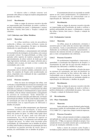 PRÁTICAS   DE   CONSTRUÇÃO



           O trânsito sobre o telhado somente será                                  O assentamento deverá ser executado no sentido
permitido sobre tábuas ou chapas de madeira adequadamente                oposto ao dos ventos predominantes. Os acabamentos e
apoiadas nas telhas.                                                     arremates serão executados de conformidade com as
                                                                         especificações do fabricante e detalhes do projeto.
2.4.4.3    Recebimento
                                                                         2.4.5.3       Recebimento
           Todas as etapas do processo executivo deverão
ser inspecionadas pela Fiscalização, de modo a verificar a                          Todas as etapas do processo executivo deverão
perfeita uniformidade dos panos, o alinhamento e encaixe                 ser inspecionadas pela Fiscalização, de modo a verificar a
das telhas e beirais, bem como a fixação e vedação da                    perfeita uniformidade dos panos, o alinhamento e encaixe
cobertura.                                                               das telhas e beirais, bem como a fixação e vedação da
                                                                         cobertura.
2.4.5 Cobertura com Telhas Metálicas
                                                                         2.4.6 Fechamentos Laterais
2.4.5.1    Materiais
                                                                         2.4.6.1       Materiais
           As telhas metálicas serão de procedência
conhecida e idônea, com cantos retilíneos, isentas de                               As telhas, peças de acabamento, arremates e
rachaduras, furos e amassaduras. Os tipos e as dimensões                 acessórios para os vedos serão dos mesmos tipos utilizados
obedecerão às especificações de projeto.                                 nas coberturas. Assim, os procedimentos e cuidados a serem
                                                                         obedecidos no recebimento, transporte, armazenamento e
            De preferência, o armazenamento será realizado
                                                                         manuseio dos materiais deverão ser análogos aos previstos
em local próximo da montagem, em área plana, com as peças
                                                                         para os itens correspondentes das coberturas.
na posição vertical. Na impossibilidade, as telhas serão
apoiadas sobre suportes de madeira espaçados de 3 m,                     2.4.6.2       Processo Executivo
aproximadamente, de altura variável, de modo que a pilha
fique ligeiramente inclinada, com espaço suficiente para a                          Os recobrimentos longitudinais e transversais, a
ventilação entre as peças, de modo a evitar o contato das                quantidade e a localização dos dispositivos de fixação e o
extremidades com o solo.                                                 assentamento de cada tipo de peça deverão obedecer às
                                                                         indicações dos fabricantes e detalhes do projeto.
            As peças de acabamento e arremate serão
armazenadas com os mesmos cuidados, juntamente com as                               No caso de telhas onduladas, a fixação das peças
telhas. Os conjuntos de fixação serão acondicionados em                  na estrutura de sustentação, por meio de parafusos ou
caixas, etiquetadas com a indicação do tipo e quantidade e               ganchos, será realizada na face inferior das ondas, de
protegidas contra danos.                                                 conformidade com os detalhes do projeto. As peças de
                                                                         acabamento e arremates deverão ser assentadas segundo as
2.4.5.2    Processo executivo                                            especificações do fabricantes e detalhes do projeto.

            Antes do início da montagem das telhas, será                 2.4.6.3       Recebimento
verificada a compatibilidade da estrutura de sustentação com
o projeto da cobertura. Se existirem irregularidades, serão                          Todas as etapas do processo executivo deverão
realizados os ajustes necessários. O assentamento das telhas             ser inspecionadas pela Fiscalização, de modo a verificar o
será realizado cobrindo-se simultaneamente as águas opostas              perfeito alinhamento e uniformidade dos panos, bem como
do telhado, a fim de efetuar simetricamente o carregamento               a fixação e vedação do fechamento lateral.
da estrutura de sustentação. Serão obedecidos os
recobrimentos mínimos indicados pelo fabricante, em função               2.5        Revestimentos
da inclinação do telhado. As telhas serão fixadas às estruturas
                                                                         2.5.1 Pisos Cimentados
de sustentação por meio de dispositivos adequados, de
conformidade com as especificações do fabricante e
                                                                         2.5.1.1       Materiais
detalhes do projeto.
                                                                                     Serão utilizados cimento Portland, pedra britada,
            No caso de telhas autoportantes, que dispensam
                                                                         areia grossa e média, de conformidade com as Normas NBR
estruturas auxiliares de sustentação, as peças serão
                                                                         5732 e NBR 7211, e água doce, limpa e isenta de impurezas.
transportadas sobre o piso da edificação, imediatamente
abaixo dos pontos de apoio. As telhas serão içadas desse                 2.5.1.2       Processo Executivo
nível até às cotas de apoio, onde será efetivado o
assentamento. Se o vão de cobertura for superior ao                                  Sobre o solo previamente nivelado e compactado,
comprimento das telhas, o levantamento será realizado após               será aplicado um lastro de concreto simples, com resistência
a ligação das peças. As telhas serão ancoradas pelas                     mínima fck = 9 Mpa, na espessura indicada no projeto. Essa
extremidades, de conformidade com os detalhes de projeto.                camada deverá ser executada somente após a conclusão dos
As telhas serão fixadas às estruturas de sustentação por meio            serviços de instalações embutidas no solo.
de parafusos ou ganchos providos de roscas, porcas e                                 Sobre o lastro de concreto serão fixadas e
arruelas, de conformidade com os detalhes do projeto.                    niveladas as juntas plásticas ou de madeira, de modo a formar


72 /2
 