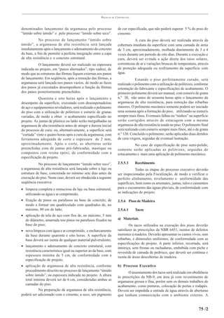 PRÁTICAS   DE   CONSTRUÇÃO



denominados lançamento da argamassa pelo processo                       de cor especificada, que não poderá superar 5 % do peso do
“úmido sobre úmido” e pelo processo “úmido sobre seco”.                 cimento.
            No processo de lançamento “úmido sobre                                 A cura do piso deverá ser realizada através da
úmido”, a argamassa de alta resistência será lançada                    cobertura imediata da superfície com uma camada de areia
imediatamente após o lançamento e adensamento do concreto               de 3 cm, aproximadamente, molhada diariamente de 3 a 4
da base, a fim de permitir a perfeita integração entre a capa           vezes durante um período de oito dias. Durante a execução e
de alta resistência e o concreto estrutural.                            cura, deverá ser evitada a ação direta dos raios solares,
           O lançamento deverá ser realizado na espessura               correntezas de ar e variações bruscas de temperatura, através
indicada no projeto, em “panos alternados”, tipo xadrez, de             de proteção adequada ou resfriamento da superfície com
modo que as estruturas das fôrmas fiquem externas aos panos             água.
de lançamento. Em seqüência, após a remoção das fôrmas, a                           Estando o piso perfeitamente curado, será
argamassa será lançada nos panos vazios, de modo as faces               realizado o polimento com a utilização de politrizes, conforme
dos panos já executados desempenhem a função de fôrmas                  orientação do fabricante e especificações de acabamento. O
dos panos posteriormente preenchidos.                                   primeiro polimento deverá ser manual, com esmeris de grana
            Quarenta e oito horas após o lançamento e                   n.º 30, não antes de sessenta horas após o lançamento da
desempeno da superfície, executado com desempenadeiras                  argamassa de alta resistência, para remoção das rebarbas
de aço e equipamentos niveladores, será realizado o polimento           maiores. O polimento mecânico somente poderá ser iniciado
do piso com a utilização de politrizes e esmeris de granas              uma semana após a formação do piso, utilizando-se esmeris
variadas, de modo a obter o acabamento especificado no                  sempre mais finos. Eventuais falhas ou “ninhos” na superfície
projeto. As juntas de plástico ou latão serão mergulhadas na            serão corrigidos através de estucagem com a mesma
argamassa de alta resistência antes de atingir a dureza inicial         argamassa de alta resistência usada no piso. O polimento final
do processo de cura; ou, alternativamente, a superfície será            será realizado com esmeris sempre mais finos, até o de grana
“cortada” vinte e quatro horas após a cura da argamassa, com            n.º 120. Concluído o polimento, serão aplicadas duas demãos
ferramenta adequada de corte e espessura de 2 mm,                       de cera virgem, seguidas de eventual lustração.
aproximadamente. Após o corte, as aberturas serão                                 No caso de especificação de piso semi-polido,
preenchidas com de juntas pré-fabricadas, mastique ou                   somente serão aplicadas as politrizes, seguidas de
compostos com resina epóxi, de conformidade com a                       estucamento e mais uma aplicação de polimento mecânico.
especificação de projeto.
            No processo de lançamento “úmido sobre seco”,               2.5.5.3     Recebimento
a argamassa de alta resistência será lançada sobre a laje ou                        Todas as etapas do processo executivo deverão
estrutura de base, concretada no mínimo sete dias antes da              ser inspecionadas pela Fiscalização, de modo a verificar o
execução do piso. Neste caso, deverá ser obedecida a seguinte           perfeito alinhamento, nivelamento e uniformidade das
seqüência executiva:                                                    superfícies, bem como os arremates, juntas, ralos e caimentos
• limpeza completa e minuciosa da laje ou base estrutural,              para o escoamento das águas pluviais, de conformidade com
  utilizando-se água e ar comprimido;                                   as indicações do projeto.

• fixação de pinos ou parafusos na base de concreto, de                 2.5.6 Pisos de Madeira
  modo a formar um quadriculado com quadrados de, no
  máximo, 80 cm de lado;                                                2.5.6.1     Tacos
• aplicação de tela de aço com fios de, no máximo, 5 mm
  de diâmetro, amarrada nos pinos ou parafusos fixados na               a) Materiais
  base do piso;                                                                 Os tacos utilizados na execução dos pisos deverão
• nova limpeza com água e ar comprimido, e encharcamento                satisfazer às prescrições da NBR 6451, isentos de defeitos
  da base durante quarenta e oito horas. A superfície da                inerentes à madeira. Deverão apresentar os cantos vivos, sem
  base deverá ser isenta de qualquer material pulverulento;             rebarbas, e dimensões uniformes, de conformidade com as
                                                                        especificações de projeto. A parte inferior, recortada, será
• lançamento e adensamento de concreto estrutural, com
                                                                        inteiriça, sem frestas ou rachaduras, embebida com piche e
  resistência característica igual ou superior ao da base, com          revestida de camada de pedrisco, que deverá ser contínua e
  espessura mínima de 5 cm, de conformidade com a                       isenta de áreas descobertas de madeira.
  especificação de projeto;
• aplicação de argamassa de alta resistência, conforme                  b) Processo Executivo
  procedimento descrito no processo de lançamento “úmido
                                                                               O assentamento dos tacos será realizado em obediência
  sobre úmido”, na espessura indicada no projeto. A altura
                                                                        às prescrições da NB-9, em área já com revestimento de
  total mínima deverá ser de 6 cm, consideradas ambas as
                                                                        argamassa grossa e fina, porém sem os demais trabalhos de
  camadas do piso.
                                                                        acabamento, como pinturas, colocação de portas e rodapés.
           Na preparação da argamassa de alta resistência,              Deverá ser impedida a entrada de água através de aberturas
poderá ser adicionado com o cimento, a seco, um pigmento                que tenham comunicação com o ambiente externo. A


                                                                                                                               75 /2
 
