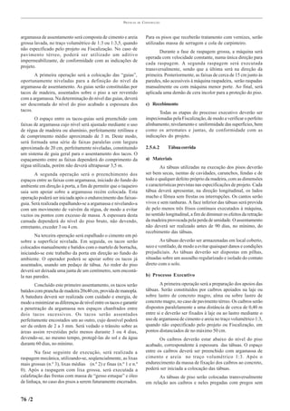 PRÁTICAS   DE   CONSTRUÇÃO



argamassa de assentamento será composta de cimento e areia                 Para os pisos que receberão tratamento com vernizes, serão
grossa lavada, no traço volumétrico de 1:3 ou 1:3,5, quando                utilizadas massa de serragem e cola de carpinteiro.
não especificado pelo projeto ou Fiscalização. No caso de
                                                                                  Durante a fase de raspagem grossa, a máquina será
pavimento térreo, poderá ser utilizado um aditivo
                                                                           operada com velocidade constante, numa única direção para
impermeabilizante, de conformidade com as indicações de
                                                                           cada raspagem. A segunda raspagem será executada
projeto.
                                                                           transversalmente, sendo que a última será na direção da
       A primeira operação será a colocação das “guias”,                   primeira. Posteriormente, as faixas de cerca de 15 cm junto às
oportunamente niveladas para a definição do nível da                       paredes, não acessíveis à máquina raspadeira, serão raspadas
argamassa de assentamento. As guias serão constituídas por                 manualmente ou com máquina menor porte. Ao final, será
tacos de madeira, assentados sobre o piso a ser revestido                  aplicada uma demão de cera incolor para a proteção do piso.
com a argamassa. Na determinação do nível das guias, deverá
ser descontada do nível do piso acabado a espessura dos                    c) Recebimento
tacos.
                                                                                  Todas as etapas do processo executivo deverão ser
       O espaço entre os tacos-guias será preenchido com                   inspecionadas pela Fiscalização, de modo a verificar o perfeito
faixas de argamassa cujo nível será ajustado mediante o uso                alinhamento, nivelamento e uniformidade das superfícies, bem
de régua de madeira ou alumínio, perfeitamente retilínea e                 como os arremates e juntas, de conformidade com as
de comprimento médio aproximado de 3 m. Deste modo,                        indicações do projeto.
será formada uma série de faixas paralelas com largura
aproximada de 20 cm, perfeitamente niveladas, constituindo                 2.5.6.2     Tábua corrida
um sistema de guia geral para o assentamento dos tacos. O
espaçamento entre as faixas dependerá do comprimento da                    a) Materiais
régua utilizada, porém não deverá ultrapassar 3,5 m.                               As tábuas utilizadas na execução dos pisos deverão
       A segunda operação será o preenchimento dos                         ser bem secas, isentas de cavidades, carunchos, fendas e de
espaços entre as faixas com argamassa, iniciado do fundo do                todo e qualquer defeito próprio da madeira, com as dimensões
ambiente em direção à porta, a fim de permitir que o taqueiro              e características previstas nas especificações de projeto. Cada
saia sem apoiar sobre a argamassa recém colocada. Esta                     tábua deverá apresentar, na direção longitudinal, os lados
operação poderá ser iniciada após o endurecimento das faixas-              macho e fêmea sem frestas ou interrupções. Os cantos serão
guia. Será realizada espalhando-se a argamassa e nivelando-a               vivos e sem ranhuras. A face inferior das tábuas será provida
com um movimento de vaivém da régua, de modo a evitar                      de pelo menos três frisos contínuos executados à máquina,
vazios ou pontos com excesso de massa. A espessura desta                   no sentido longitudinal, a fim de diminuir os efeitos da retração
camada dependerá do nível do piso bruto, não devendo,                      da madeira provocada pela perda de umidade. O assentamento
entretanto, exceder 3 ou 4 cm.                                             não deverá ser realizado antes de 90 dias, no mínimo, do
                                                                           recebimento das tábuas.
       Na terceira operação será espalhado o cimento em pó
sobre a superfície nivelada. Em seguida, os tacos serão                            As tábuas deverão ser armazenadas em local coberto,
colocados manualmente e batidos com o martelo de borracha,                 seco e ventilado, de modo a evitar quaisquer danos e condições
iniciando-se este trabalho da porta em direção ao fundo do                 prejudiciais. As tábuas deverão ser dispostas em pilhas,
ambiente. O operador poderá se apoiar sobre os tacos já                    situadas sobre um assoalho regularizado e isolado do contato
assentados, usando um pedaço de tábua. Ao redor do piso                    direto com o solo.
deverá ser deixada uma junta de um centímetro, sem encostá-
la nas paredes.                                                            b) Processo Executivo

       Concluído este primeiro assentamento, os tacos serão                        A primeira operação será a preparação dos apoios das
batidos com prancha de madeira 20x40 cm, provida de manopla.               tábuas. Serão constituídos por caibros apoiados na laje ou
A batedura deverá ser realizada com cuidado e energia, de                  sobre lastro de concreto magro, alma ou sobre lastro de
modo a minimizar as diferenças de nível entre os tacos e garantir          concreto magro, no caso de pavimento térreo. Os caibros serão
a penetração da argamassa nos espaços chanfrados entre                     dispostos paralelamente a uma distância de cerca de 0,40 m
dois tacos sucessivos. Os tacos serão assentados                           entre si e deverão ser fixados à laje ou ao lastro mediante o
perfeitamente encostados um ao outro, cujo desnível poderá                 uso de argamassa de cimento e areia no traço volumétrico 1:3,
ser da ordem de 2 a 3 mm. Será vedado o trânsito sobre as                  quando não especificado pelo projeto ou Fiscalização, em
áreas assim revestidas pelo menos durante 3 ou 4 dias,                     pontos distanciados de no máximo 50 cm.
devendo-se, ao mesmo tempo, protegê-las do sol e da água                          Os caibros deverão estar abaixo do nível do piso
durante 60 dias, no mínimo.                                                acabado, correspondente à espessura das tábuas. O espaço
       Na fase seguinte de execução, será realizada a                      entre os caibros deverá ser preenchido com argamassa de
raspagem mecânica, utilizando-se, seqüencialmente, as lixas                cimento e areia no traço volumétrico 1:3. Após o
mais grossas (n.º 3), lixas médias (n.º 2) e finas (n.º 1 e n.º            endurecimento da massa de fixação dos caibros ao concreto,
0). Após a raspagem com lixa grossa, será executada a                      poderá ser iniciada a colocação das tábuas.
calafetação das frestas com massa de “gesso estuque” e óleo                      As tábuas de piso serão colocadas transversalmente
de linhaça, no caso dos pisos a serem futuramente encerados.               em relação aos caibros e neles pregadas com pregos sem


76 /2
 