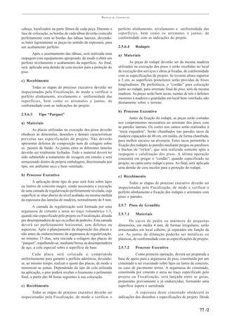PRÁTICAS   DE   CONSTRUÇÃO



cabeça, localizados na parte fêmea de cada peça. Durante a             perfeito alinhamento, nivelamento e uniformidade das
fase de colocação, as bordas de cada tábua deverão coincidir           superfícies, bem como os arremates e juntas, de
perfeitamente com as bordas das tábuas laterais, devendo-              conformidade com as indicações do projeto.
se bater ligeiramente as peças no sentido da espessura, para
um acabamento perfeito.                                                2.5.6.4     Rodapés
       Após o assentamento das tábuas, será realizada uma              a) Materiais
raspagem com equipamento apropriado, de modo a obter um
perfeito nivelamento e acabamento da superfície. Ao final,                     As peças de rodapé deverão ser da mesma madeira
será aplicada uma demão de cera incolor para a proteção do             utilizadas na execução dos pisos e serão recebidas no local
piso.                                                                  de execução dos serviços e obras já lixadas, de conformidade
                                                                       com as especificações de projeto. Se tiverem altura superior
c) Recebimento                                                         a 5 cm, as superfícies posteriores serão providas de frisos
                                                                       longitudinais. De preferência, o “cordão” para colocação
       Todas as etapas do processo executivo deverão ser               junto ao rodapé, para arremate final do piso, será da mesma
inspecionadas pela Fiscalização, de modo a verificar o                 madeira. As peças serão bem secas, isentas de nós e defeitos
perfeito alinhamento, nivelamento e uniformidade das                   inerentes à madeira e guardadas em local bem ventilado, não
superfícies, bem como os arremates e juntas, de                        diretamente sobre o terreno.
conformidade com as indicações do projeto.
                                                                       b) Processo Executivo
2.5.6.3    Tipo “Parquet”
                                                                              Antes da fixação do rodapé, as peças serão cortadas
a) Materiais                                                           nos comprimentos necessários ao arremate dos pisos com
                                                                       as paredes laterais. Os cortes nos cantos serão realizados à
       As placas utilizadas na execução dos pisos deverão              “meia esquadria”. Serão chumbados nas paredes tacos de
obedecer às dimensões, desenhos e demais características               madeira espaçados de 40 cm, em média, de forma chanfrada,
previstas nas especificações de projeto. Não deverão                   para melhor encaixe na alvenaria. Estes tacos permitirão a
apresentar defeitos de composição nem de colagem sobre                 fixação dos rodapés às paredes mediante pregos ou parafusos
os painéis de fundo. As juntas entre as diferentes lamelas             e buchas de “nylon”, que será realizada somente após a
deverão ser totalmente fechadas. Todo o material deverá ter            raspagem e calafetação dos pisos. A última operação
sido submetido a tratamento de secagem em estufas e será               consistirá em pregar o “cordão”, quando especificado no
armazenado dentro da própria embalagem, discriminado por               projeto, no canto entre rodapé e pisos. Ao final, será aplicada
tipo, em ambiente seco e bem ventilado.                                uma demão de cera incolor para a proteção do rodapé.
b) Processo Executivo                                                  c) Recebimento
       A aplicação deste tipo de piso será feita sobre lajes                  Todas as etapas do processo executivo deverão ser
ou lastros de concreto magro, sendo necessária a execução              inspecionadas pela Fiscalização, de modo a verificar o
de uma camada de regularização perfeitamente nivelada, cuja            perfeito alinhamento e fixação dos rodapés e arremates com
superfície se situe abaixo do nível acabado, na mesma medida           pisos e paredes.
da espessura das lamelas de madeira, normalmente de 8 mm.
       A camada de regularização será formada por uma                  2.5.7 Pisos de Granilite
argamassa de cimento e areia no traço volumétrico 1:3,
quando não especificado pelo projeto ou Fiscalização, alisada          2.5.7.1     Materiais
por desempenadeira de aço ou colher de pedreiro. Esta camada                   Os cacos de pedra ou mármore de pequenas
deverá ser perfeitamente horizontal, sem defeitos ou                   dimensões, em média 4 mm, de formas irregulares, serão
asperezas. Após o planejamento da disposição das placas e              armazenados em local coberto, já separados em função da
não antes do endurecimento da argamassa de regularização,              cor. As juntas de dilatação poderão ser metálicas ou
no mínimo 15 dias, será iniciada a colagem das placas do               plásticas, de conformidade com as especificações de projeto.
“parquet”, espalhando-se, mediante broxa ou desempenadeira
de aço, a cola especial sobre a superfície da base.                    2.5.7.2     Processo Executivo
        Cada placa será colocada e comprimida                                      Como primeira operação, deverá ser preparada a
uniformemente para garantir a perfeita aderência, devendo-             base de apoio para a argamassa do piso, constituída por um
se, ao mesmo tempo, realizar o ajuste das placas, de modo a            cimentado a ser executado sobre lajes ou lastro de concreto,
minimizar as juntas. Dependendo do tipo de cola utilizada              no caso de pavimento térreo. A argamassa do cimentado,
na aplicação, o piso poderá receber o lixamento e polimento            constituída por cimento e areia no traço especificado pelo
final, a partir das 48 horas seguintes à sua colocação.                projeto ou Fiscalização, será lançada entre as guias,
                                                                       preparadas previamente e já endurecidas, formando uma
c) Recebimento                                                         superfície áspera e sarrafeada.
      Todas as etapas do processo executivo deverão ser                           A espessura deste cimentado obedecerá às
inspecionadas pela Fiscalização, de modo a verificar o                 indicações dos desenhos e especificações de projeto. Desde


                                                                                                                               77 /2
 