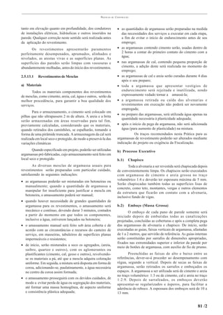 PRÁTICAS   DE   CONSTRUÇÃO



tanto em elevação quanto em profundidade, dos condutores               • as quantidades de argamassa serão preparadas na medida
de instalações elétricas, hidráulicas e outros inseridos na               das necessidades dos serviços a executar em cada etapa,
parede. Qualquer correção neste sentido será realizada antes              a fim de evitar o início de endurecimento antes de seu
da aplicação do revestimento.                                             emprego;
       Os revestimentos apresentarão paramentos                        • as argamassas contendo cimento serão, usadas dentro de
perfeitamente desempenados, aprumados, alinhados e                        2 horas a contar do primeiro contato do cimento com a
                                                                          água;
nivelados, as arestas vivas e as superfícies planas. As
superfícies das paredes serão limpas com vassouras e                   • nas argamassas de cal, contendo pequena proporção de
abundantemente molhadas, antes do início dos revestimentos.               cimento, a adição deste será realizada no momento do
                                                                          emprego;
2.5.13.1   Revestimentos de Mesclas                                    • as argamassas de cal e areia serão curadas durante 4 dias
                                                                          após o seu preparo;
a) Materiais                                                           • toda a argamassa que apresentar vestígios de
       Todos os materiais componentes dos revestimentos                   endurecimento será rejeitada e inutilizada, sendo
de mesclas, como cimento, areia, cal, água e outros, serão da             expressamente vedado tornar a amassá-la;
melhor procedência, para garantir a boa qualidade dos                  • a argamassa retirada ou caída das alvenarias e
serviços.                                                                 revestimentos em execução não poderá ser novamente
                                                                          empregada;
       Para o armazenamento, o cimento será colocado em
                                                                       • no preparo das argamassas, será utilizada água apenas na
pilhas que não ultrapassem 2 m de altura. A areia e a brita
                                                                          quantidade necessária à plasticidade adequada;
serão armazenadas em áreas reservadas para tal fim,
previamente calculadas, considerando que os materiais,                 • após o início da pega da argamassa, não será adicionada
quando retirados dos caminhões, se espalharão, tomando a                  água (para aumento de plasticidade) na mistura.
forma de uma pirâmide truncada. A armazenagem da cal será                         Os traços recomendados nesta Prática para as
realizada em local seco e protegido, de modo a preservá-la das         argamassas de revestimento poderão ser alterados mediante
variações climáticas                                                   indicação do projeto ou exigência da Fiscalização.
        Quando especificado em projeto, poderão ser utilizadas         b) Processo Executivo
argamassas pré-fabricadas, cujo armazenamento será feito em
local seco e protegido.                                                b.1)    Chapisco
        As diversas mesclas de argamassa usuais para                          Toda a alvenaria a ser revestida será chapiscada depois
revestimentos serão preparadas com particular cuidado,                 de convenientemente limpa. Os chapiscos serão executados
satisfazendo às seguintes indicações:                                  com argamassa de cimento e areia grossa no traço
• as argamassas poderão ser misturadas em betoneiras ou                volumétrico 1:4 e deverão ter espessura máxima de 5 mm.
                                                                       Serão chapiscadas também todas as superfícies lisas de
  manualmente; quando a quantidade de argamassa a
                                                                       concreto, como teto, montantes, vergas e outros elementos
  manipular for insuficiente para justificar a mescla em
                                                                       da estrutura que ficarão em contato com a alvenaria,
  betoneira, o amassamento poderá ser manual;
                                                                       inclusive fundo de vigas.
• quando houver necessidade de grandes quantidades de
  argamassa para os revestimentos, o amassamento será                  b.2)    Emboço (Massa Grossa)
  mecânico e contínuo, devendo durar 3 minutos, contados                       O emboço de cada pano de parede somente será
  a partir do momento em que todos os componentes,                     iniciado depois de embutidas todas as canalizações
  inclusive a água, estiverem lançados na betoneira;                   projetadas, concluídas as coberturas e após a completa pega
• o amassamento manual será feito sob área coberta e de                das argamassas de alvenaria e chapisco. De início, serão
  acordo com as circunstâncias e recursos do canteiro de               executadas as guias, faixas verticais de argamassa, afastadas
  serviço, em masseiras, tabuleiros de superfícies planas              de 1 a 2 metros, que servirão de referência. As guias internas
  impermeáveis e resistentes;                                          serão constituídas por sarrafos de dimensões apropriadas,
                                                                       fixados nas extremidades superior e inferior da parede por
• de início, serão misturados a seco os agregados, (areia,
                                                                       meio de botões de argamassa, com auxílio de fio de prumo.
  saibro, quartzo e outros), com os aglomerantes ou
  plastificantes (cimento, cal, gesso e outros), revolvendo-                  Preenchidas as faixas de alto e baixo entre as
  se os materiais a pá, até que a mescla adquira coloração             referências, dever-se-á proceder ao desempenamento com
  uniforme. Em seguida, a mistura será disposta em forma de            régua, segundo a vertical. Depois de secas as faixas de
  coroa, adicionando-se, paulatinamente, a água necessária             argamassa, serão retirados os sarrafos e emboçados os
  no centro da coroa assim formada;                                    espaços. A argamassa a ser utilizada será de cimento e areia
                                                                       no traço volumétrico 1:3 ou de cimento, cal e areia no traço
• o amassamento prosseguirá com os devidos cuidados, de                1:2:9. Depois de sarrafeados, os emboços deverão
  modo a evitar perda de água ou segregação dos materiais,             apresentar-se regularizados e ásperos, para facilitar a
  até formar uma massa homogênea, de aspecto uniforme                  aderência do reboco. A espessura dos emboços será de 10 a
  e consistência plástica adequada;                                    13 mm.


                                                                                                                              81 /2
 