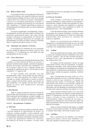PRÁTICAS   DE   CONSTRUÇÃO



b.3)    Reboco (Massa Fina)                                             armazenadas em local seco e protegido, em suas embalagens
                                                                        originais de fábrica
        A execução do reboco será iniciada após 48 horas do
lançamento do emboço, com a superfície limpa com vassoura
                                                                        b) Processo Executivo
e suficientemente molhada com broxa. Antes de ser iniciado
o reboco, dever-se-á verificar se os marcos, contra-batentes                   Serão testadas e verificadas as tubulações das
e peitoris já se encontram perfeitamente colocados. A                   intalações hidráulicas e elétricas quanto às suas posições e
argamassa a ser utilizada será de pasta de cal e areia fina no          funcionamento. Quando cortados para passagem de canos,
traço volumétrico 1:2. Quando especificada no projeto ou                torneiras e outros elementos das instalações, os materiais
recomendada pela Fiscalização, poder-se-á utilizar argamassa            cerâmicos não deverão conter rachaduras, de modo a se
pré-fabricada.                                                          apresentarem lisos e sem irregularidades.
       Os rebocos regularizados e desempenados, à régua e                      Cortes de material cerâmico, para constituir aberturas
desempenadeira, deverão apresentar aspecto uniforme, com                de passagem dos terminais hidráulicos ou elétricos, terão
paramentos perfeitamente planos, não sendo tolerada                     dimensões que não ultrapassem os limites de recobrimento
qualquer ondulação ou desigualdade de alimento da                       proporcionado pelos acessórios de colocação dos
superfície. O acabamento final deverá ser executado com                 respectivos aparelhos.
desempenadeira revestida com feltro, camurça ou borracha
                                                                               Quanto ao seccionamento das cerâmicas, será
macia. A espessura do reboco será de 5 a 7 mm.
                                                                        indispensável o esmerilhamento da linha de cortes, de modo
                                                                        a se obter peças corretamente recortadas, com arestas vivas
b.4)    Cimentado Liso (Interno e Externo)
                                                                        e perfeitas, sem irregularidades perceptíveis.
      O revestimento de cimentado liso será constituído
por uma camada de argamassa de cimento e areia no traço                 b.1)   Azulejos
volumétrico 1:3. O acabamento liso será obtido com uma
                                                                               Antes do assentamento dos azulejos, serão verificados
desempenadeira de aço ou colher.
                                                                        os pontos das instalações elétricas e hidráulicas, bem como
                                                                        os níveis e prumos, a fim de obter arremates perfeitos e
b.5)    Gesso (Interiores)
                                                                        uniformes de piso e teto, especialmente na concordância
       A argamassa de gesso será aplicada diretamente sobre             dos azulejos com o teto.
o emboço, ou sobre alvenaria de blocos de concreto. A
                                                                               Os azulejos deverão permanecer imersos em água
aplicação será feita em duas camadas: a primeira de argamassa
                                                                        limpa durante 24 horas, antes do assentamento. As paredes,
de gesso, cal em pasta e areia fina, traço volumétrico 1:1:4,
                                                                        devidamente emboçadas, serão suficientemente molhadas
de cor branca e água de cola; a segunda camada será
                                                                        com mangueira, no momento do assentamento dos azulejos.
constituída de argamassa de gesso e cal em pasta no traço
                                                                        Será insuficiente o umedecimento produzido por sucessivos
volumétrico 1:1 e água de cola.
                                                                        jatos de água, contida em pequenos recipientes, conforme
       As duas camadas serão aplicadas com uma                          prática usual.
desempenadeira, sendo a última alisada com uma colher de
                                                                                Para o assentamento das peças, tendo em vista a
modo a se obter uma superfície lisa. Poderá ser dada
                                                                        plasticidade adequada, deverá ser utilizada argamassa de
coloração ao estuque, adicionando-se corante na mistura.
                                                                        cimento e areia no traço volumétrico 1:4, quando não
Após a secagem total da última camada, será passado um
                                                                        especificado pelo projeto ou Fiscalização. Desde que
pano umedecido e, em seguida, com uma broxa, dar uma
                                                                        especificados pelo projeto ou Fiscalização, poderão ser
aguada de gesso, para desaparecerem quaisquer
                                                                        utilizadas argamassas pré-fabricadas, ou cimentos
irregularidades.
                                                                        adicionados com cola adequada ao assentamento de azulejos.
                                                                        As juntas terão espessura constante, não superior a 1,5 mm.
c) Recebimento
                                                                                Onde as paredes formarem cantos vivos, estes serão
        Todas as etapas do processo executivo deverão ser
                                                                        protegidos por cantoneiras de alumínio, quando indicado em
inspecionadas pela Fiscalização, de modo que a superfície
                                                                        projeto. O rejuntamento será feito com pasta de cimento
final se apresente bem homogênea, nivelada e acabada, e as
                                                                        branco e alvaiade no traço volumétrico 3:1, sendo
arestas regulares, não se admitindo ondulações ou falhas, de
                                                                        terminantemente vedado o acréscimo de cal à pasta. A
conformidade com as indicações de projeto.
                                                                        argamassa de rejuntamento será forçada para dentro das
2.5.13.2   Revestimentos Cerâmicos                                      juntas, manualmente. Será removido o excesso de argamassa,
                                                                        antes da sua secagem.
a) Materiais                                                                   Todas as sobras de material serão limpas, na medida
       Os materiais serão de procedência conhecida e idônea             em que os serviços sejam executados. Ao final dos trabalhos,
e deverão obedecer às especificações de projeto. As                     os azulejos serão limpos com auxílio de panos secos.
cerâmicas, azulejos, pastilhas e outros materiais serão
cuidadosamente classificados no canteiro de serviço quanto              b.2)       Ladrilhos
à sua qualidade, calibragem e desempeno, rejeitando-se todas                  Para o assentamento dos ladrilhos, será utilizada
as peças que apresentarem defeitos de superfície,                       argamassa de cimento e areia no traço volumétrico 1:5, e
discrepâncias de bitolas ou empeno. As peças serão                      mais uma camada de cimento branco e areia no traço 1:3,


82 /2
 