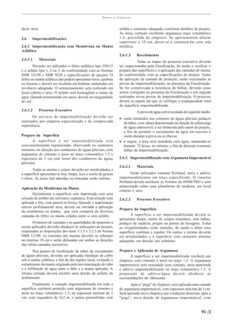 PRÁTICAS   DE   CONSTRUÇÃO



deste item.                                                             asfalto e caimento adequado, conforme detalhes do projeto.
                                                                        As áreas verticais receberão argamassa traço volumétrico
2.6    Impermeabilizações                                               1:4, precedida de chapisco. Se apresentarem alturas
                                                                        superiores a 10 cm, dever-se-á estruturá-las com tela
2.6.1 Impermeabilização com Membrana ou Manta                           metálica.
Asfáltica
                                                                        2.6.1.3     Recebimento
2.6.1.1       Materiais
                                                                                   Todas as etapas do processo executivo deverão
        Deverão ser utilizados o feltro asfáltico tipo 250/15           ser inspecionadas pela Fiscalização, de modo a verificar o
e o asfalto tipo 1, 2 ou 3, de conformidade com as Normas               preparo das superfícies e a aplicação das camadas de manta,
NBR 12190 e NBR 9228 e especificações de projeto. O                     de conformidade com as especificações de projeto. Antes
feltro ou manta asfáltica não poderá apresentar furos, quebras          da aplicação da camada de proteção, serão executadas as
ou fissuras e deverá ser recebido em bobinas embaladas em               provas de impermeabilização, na presença da Fiscalização.
invólucro adequado. O armazenamento será realizado em                   Se for comprovada a existência de falhas, deverão estas
local coberto e seco. O asfalto será homogêneo e isento de              serem corrigidas na presença da Fiscalização e em seguida
água. Quando armazenado em sacos, deverá ser resguardado                realizadas novas provas de impermeabilização. O processo
do sol.                                                                 deverá se repetir até que se verifique a estanqueidade total
                                                                        da superfície impermeabilizada.
2.6.1.2       Processo Executivo                                                    A prova de água será executada do seguinte modo:
       Os serviços de impermeabilização deverão ser                     • serão instalados nos coletores de águas pluviais pedaços
realizados por empresa especializada e de comprovada                      de tubos, com altura determinada em função da sobrecarga
experiência.                                                              de água admissível, a ser fornecida pelo autor do projeto,
                                                                          a fim de permitir o escoamento da água em excesso a
Preparo da Superfície                                                     vazão durante a prova ou as chuvas;
       A superfície a ser impermeabilizada será                         • a seguir, a área será inundada com água, mantendo-se
convenientemente regularizada, observando os caimentos                    durante 72 horas, no mínimo, a fim de detectar eventuais
mínimos em direção aos condutores de águas pluviais, com                  falhas da impermeabilização.
argamassa de cimento e areia no traço volumétrico 1:3 e
espessura de 2 cm (em torno dos condutores de águas                     2.6.2 Impermeabilização com Argamassa Impermeável
pluviais).
                                                                        2.6.2.1     Materiais
       Todas as arestas e cantos deverão ser arredondados e
a superfície apresentar-se lisa, limpa, seca e isenta de graxas                Serão utilizados cimento Portland, areia e aditivo
e óleos. As áreas mal aderidas ou trincadas serão refeitas.             impermeabilizante em traço especificado. O cimento
                                                                        Portland deverá satisfazer às Normas do INMETRO e será
                                                                        armazenado sobre uma plataforma de madeira, em local
Aplicação da Membrana ou Manta
                                                                        coberto e seco.
       Inicialmente a superfície será imprimada com uma
solução de asfalto em solventes orgânicos. Esta solução será            2.6.2.2     Processo Executivo
aplicada a frio, com pincel ou broxa. Quando a imprimação
estiver perfeitamente seca, deverá ser iniciada a aplicação
                                                                        Preparo da Superfície
da membrana ou manta, que será comporá de diversas
camadas de feltro ou manta colados entre si com asfalto.                       A superfície a ser impermeabilizada deverá se
                                                                        apresentar limpa, isenta de corpos estranhos, sem falhas,
       O número de camadas e as quantidades de materiais a              pedaços de madeira, pregos ou pontas de ferragens. Todas
serem aplicados deverão obedecer às indicações de projeto,              as irregularidades serão tratadas, de modo a obter uma
respeitadas as disposições dos itens 5.1.3 e 5.2.3 da Norma             superfície contínua e regular. Os cantos e arestas deverão
NBR 12190. As emendas das mantas deverão se sobrepor                    ser arredondados e a superfície com caimento mínimo
no mínimo 10 cm e serão defasadas em ambas as direções                  adequado, em direção aos coletores.
das várias camadas sucessivas.
        Nos pontos de localização de tubos de escoamento                Preparo e Aplicação de Argamassa
de águas pluviais, deverão ser aplicadas bandejas de cobre                     A superfície a ser impermeabilizada receberá um
sob a manta asfáltica, a fim de dar rigidez local, evitando o           chapisco com cimento e areia no traço 1:2. A argamassa
rompimento da manta originado pela movimentação do tubo                 impermeável será executada com cimento, areia peneirada
e a infiltração de água entre o tubo e a manta aplicada. A              e aditivo impermeabilizante no traço volumétrico 1:3. A
última camada deverá receber uma demão de asfalto de                    proporção de aditivo/água deverá obedecer às
acabamento.                                                             recomendações do fabricante.
       Finalmente, a camada impermeabilizada em toda a                         Após a “pega” do chapisco, será aplicada uma camada
superfície receberá proteção com argamassa de cimento e                 de argamassa impermeável, com espessura máxima de 1 cm.
areia no traço volumétrico 1:3, na espessura mínima de 2                Será aplicado novo chapisco nas condições descritas, após a
cm, com requadros de 2x2 m, e juntas preenchidas com                    “pega”, nova demão de argamassa impermeável, com


                                                                                                                             91 /2
 