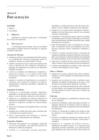 PRÁTICAS   DE   CONSTRUÇÃO




ANEXO 1
FISCALIZAÇÃO

SUMÁRIO                                                                   quantidades e sentido de abertura, estão de acordo com o
1. Objetivo                                                               projeto e com os detalhes construtivos nele indicados;
2. Fiscalização                                                       •   comprovar se as peças foram devidamente lixadas e
                                                                          tratadas com tinta anticorrosiva, antes de sua colocação
1.      OBJETIVO                                                          conforme especificação;
                                                                      •   acompanhar a colocação das peças e observar o perfeito
       Estabelecer as diretrizes gerais para a Fiscalização               nivelamento, prumo e fixação, verificando se as alavancas
dos serviços de Arquitetura.                                              ficam suficientemente afastadas das paredes para a ampla
                                                                          liberdade dos movimentos;
2.      FISCALIZAÇÃO                                                  •   testar individualmente, após a conclusão dos serviços,
       A Fiscalização deverá realizar, além das atividades                todos os elementos móveis das esquadrias, tais como:
mencionadas na Prática Geral de Construção, as seguintes                  alavancas, básculas, trincos, rolamentos, fechaduras e
atividades específicas:                                                   outros;
                                                                      •   solicitar os ensaios necessários para a verificação da
Alvenaria de Elevação                                                     camada de anodização em peças de alumínio, observando,
• comprovar, inclusive com realização dos devidos ensaios,                após a sua colocação, se foram protegidas com a aplicação
  se a qualidade dos materiais empregados atende às                       de vaselina industrial, verniz ou outros meios de proteção;
  exigências contidas nas especificações técnicas;                    •   exigir que os caixilhos de ferro, antes da colocação dos
• conferir a locação dos eixos (ou faces) das paredes, bem                vidros, recebam a primeira demão de tinta de acabamento;
  como as aberturas de vãos, saliências, reentrâncias e               •   verificar a estanqueidade dos caixilhos e vidros, aplicando
  passagens de canalizações, de acordo com as dimensões                   os testes com mangueiras e jatos d’água.
  indicadas no projeto;
• verificar as condições de alinhamento, nivelamento e                Vidros e Plásticos
  prumo das paredes, e se os painéis estão sendo                      • comprovar se os tipos e espessuras dos vidros e plásticos
  devidamente cunhados ou ligados aos elementos                         entregues na obra satisfazem às especificações técnicas
  estruturais;                                                          e ao projeto;
• impedir a correção de imperfeições de execução de                   • assegurar que as placas de vidro ou plástico sejam
  alvenarias com camadas de chapisco ou emboço,                         aplicadas sem defeitos de fabricação ou de cortes, e que
  ultrapassando as espessuras permitidas e indicadas nas                as folgas na colocação sejam adequadas a cada tipo;
  especificações.                                                     • verificar se o assentamento das placas de vidro é realizado
                                                                        em leito elástico, com emprego de canaletas próprias ou
Esquadrias de Madeira                                                   com duas demãos de massa, mesmo que a fixação seja
• verificar se a localização, posição, dimensões,                       por baguetes.
  quantidades e sentido de abertura, estão de acordo com o
  projeto e com os detalhes construtivos nele indicados;              Cobertura
• comprovar se a qualidade dos materiais utilizados na                • verificar a procedência e a qualidade dos materiais, antes
  fabricação das esquadrias de madeira, inclusive ferragens,            de sua colocação;
  satisfaz às exigências contidas nas especificações                  • solicitar da Contratada, sempre que julgar necessário, os
  técnicas;                                                             catálogos indicativos da maneira correta de aplicar os
• observar se as ferragens são protegidas durante a execução            materiais, observando o cumprimento das recomendações
  da pintura;                                                           dos fabricantes;
• assegurar que as folhas das portas sejam colocadas após             • conferir se a inclinação do telhado com relação ao tipo
  a conclusão da execução dos pisos;                                    de cobertura a ser empregado está de acordo com o
• testar o funcionamento das ferragens e o perfeito                     projeto;
  assentamento e funcionamento das esquadrias.                        • verificar as condições de proteção da estrutura antes da
                                                                        execução da cobertura do telhado (imunização e
Esquadrias Metálicas                                                    oxidação);
• inspecionar todo material a ser empregado, verificando              • comprovar as condições de perfeito encaixe e
  se é de boa qualidade e não apresenta defeitos de                     alinhamento das telhas de barro, se as cumeeiras estão
  fabricação ou falhas de laminação;                                    emboçadas, niveladas e alinhadas, e se as fiadas do beiral
• verificar se a localização, posição, dimensões,                       estão amarradas com arame de cobre. Para as telhas de


94 /2
 