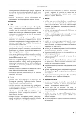 PRÁTICAS   DE   CONSTRUÇÃO



  cimento-amianto, de alumínio ou de plástico, comprovar               • acompanhar o assentamento dos materiais procurando
  as condições de recobrimento e fixação, de acordo como                 garantir a qualidade da execução do serviço, além de
  descrito nas especificações técnicas e os detalhes do                  observar o alinhamento das eventuais juntas e a não
  projeto;                                                               utilização de peças defeituosas.
• verificar a inclinação e o perfeito funcionamento das
                                                                       c) Forros
  calhas e locais de descida dos tubos de águas pluviais.
Revestimentos                                                          • verificar se as características dos forros executados estão
                                                                         de acordo com o especificado em projeto e nas
a) Pisos                                                                 especificações técnicas, no que se refere ao tipo,
• verificar se todas as caixas de passagem e de inspeção,                qualidade, dimensões, cores, alinhamento, nivelamento e
  ralos e canalizações foram corretamente executados e                   demais condições;
  testados, antes da execução dos lastros de concreto;                 • solicitar instruções complementares do fabricante, no
• garantir que a execução do acabamento do piso seja iniciada            caso de forros especiais;
  somente após a conclusão dos serviços de revestimento                • verificar a localização e prumo da estrutura de suporte e/
  dos tetos e das paredes;                                               ou pendurais para a perfeita aplicação do forro.
• verificar, como auxílio de ensaios específicos, quando               d) Pinturas
  necessário, se a qualidade e a uniformidade das peças a
  serem aplicadas satisfazem às especificações técnicas e se           • conferir se as tintas entregues na obra estão em sua
  durante a aplicação são também observadas as                           embalagem original e intactas e se correspondem à
  recomendações do fabricante;                                           descrição contida nas especificações técnicas, liberando-
• acompanhar a execução dos trabalhos, observando                        as para uso, em caso positivo;
  principalmente os aspectos relacionados com o nivelamento            • verificar se os locais de aplicação estão perfeitamente
  do piso e o seu caimento na direção das captações de                   secos e limpos antes de receber a pintura;
  água, como grelhas, ralos e outras;                                  • impedir a aplicação de pintura em locais com defeitos ou
• observar os cuidados recomendados para a limpeza final,                falhas de qualquer natureza;
  e se é respeitado o período mínimo, durante o qual não é             • exigir a apresentação de amostras de cores, antes de ser
  permitida a utilização do local;                                       iniciada a pintura;
• verificar se as superfícies preparadas para receber os pisos         • observar a correta aplicação das demãos de tinta, o sentido
  estão perfeitamente limpas. Antes da aplicação da                      de aplicação e o número de demãos, de acordo com o
  argamassa de assentamento, observar se foi espalhada uma               exposto nas especificações técnicas;
  camada de nata de cimento, para formar uma superfície                • solicitar a devida proteção de todas as peças que não devem
  áspera e aderente;
                                                                         ser pintadas;
• observar se o traço e a espessura do contrapiso executado            • verificar se a mão-de-obra e os equipamentos empregados
  estão de acordo com a indicação do projeto;                            são adequados ao tipo de serviço, exigindo a mudança em
• verificar a existência de juntas de dilatação em número e              caso negativo;
  quantidade suficientes.                                              • exigir o emassamento das portas e caixilhos de madeira,
b) Paredes                                                               inclusive nos bordos superiores e inferiores.

• garantir que o traço empregado na preparação das                     e) Impermeabilização
  argamassas (chapisco, emboço e reboco) obedeça                       • garantir que a execução dos trabalhos seja realizada de
  integralmente às especificações técnicas;                              acordo com o indicado no projeto, especificações
• verificar o prumo e as espessuras das camadas de                       técnicas e recomendações dos fabricantes;
  revestimento, e para a primeira camada aplicada, se houve            • cuidar para que, no decorrer das obras, as
  a devida aderência à alvenaria;                                        impermeabilizações já executadas ou em execução não
• observar se a qualidade obtida para a última camada                    sejam danificadas;
  (acabamento) satisfaz às exigências do projeto e das                 • verificar se a área a ser impermeabilizada está limpa e
  especificações técnicas;                                               impedir o trânsito de veículos e pessoas, isolando a área
• comprovar, com a realização de ensaios específicos,                    de modo adequado;
  quando necessários se a qualidade dos materiais utilizados           • exigir e acompanhar os testes de estanqueidade antes dos
  está de acordo com as especificações técnicas;                         revestimentos.




                                                                                                                             95 /2
 