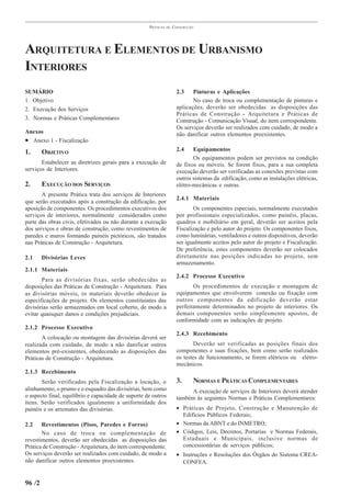 PRÁTICAS   DE   CONSTRUÇÃO




ARQUITETURA E ELEMENTOS DE URBANISMO
INTERIORES
SUMÁRIO                                                                2.3    Pinturas e Aplicações
1. Objetivo                                                                   No caso de troca ou complementação de pinturas e
2. Execução dos Serviços                                               aplicações, deverão ser obedecidas as disposições das
                                                                       Práticas de Construção - Arquitetura e Práticas de
3. Normas e Práticas Complementares                                    Construção - Comunicação Visual, do item correspondente.
                                                                       Os serviços deverão ser realizados com cuidado, de modo a
Anexos                                                                 não danificar outros elementos preexistentes.
• Anexo 1 - Fiscalização
                                                                       2.4    Equipamentos
1.      OBJETIVO
                                                                              Os equipamentos podem ser previstos na condição
       Estabelecer as diretrizes gerais para a execução de             de fixos ou móveis. Se forem fixos, para a sua completa
serviços de Interiores.                                                execução deverão ser verificadas as conexões previstas com
                                                                       outros sistemas da edificação, como as instalações elétricas,
2.      EXECUÇÃO DOS SERVIÇOS                                          elétro-mecânicas e outras.
       A presente Prática trata dos serviços de Interiores
                                                                       2.4.1 Materiais
que serão executados após a construção da edificação, por
aposição de componentes. Os procedimentos executivos dos                      Os componentes especiais, normalmente executados
serviços de interiores, normalmente considerados como                  por profissionais especializados, como painéis, placas,
parte das obras civis, efetivados ou não durante a execução            quadros e mobiliário em geral, deverão ser aceitos pela
dos serviços e obras de construção, como revestimentos de              Fiscalização e pelo autor do projeto. Os componentes fixos,
paredes e muros formando painéis pictóricos, são tratados              como luminárias, ventiladores e outros dispositivos, deverão
nas Práticas de Construção - Arquitetura.                              ser igualmente aceitos pelo autor do projeto e Fiscalização.
                                                                       De preferência, estes componentes deverão ser colocados
2.1     Divisórias Leves                                               diretamente nas posições indicadas no projeto, sem
                                                                       armazenamento.
2.1.1 Materiais
                                                                       2.4.2 Processo Executivo
       Para as divisórias fixas, serão obedecidas as
disposições das Práticas de Construção - Arquitetura. Para                    Os procedimentos de execução e montagem de
as divisórias móveis, os materiais deverão obedecer às                 equipamentos que envolverem conexão ou fixação com
especificações de projeto. Os elementos constituintes das              outros componentes da edificação deverão estar
divisórias serão armazenados em local coberto, de modo a               perfeitamente determinados no projeto de interiores. Os
evitar quaisquer danos e condições prejudiciais.                       demais componentes serão simplesmente apostos, de
                                                                       conformidade com as indicações de projeto.
2.1.2 Processo Executivo
                                                                       2.4.3 Recebimento
       A colocação ou montagem das divisórias deverá ser
realizada com cuidado, de modo a não danificar outros                          Deverão ser verificadas as posições finais dos
elementos pré-existentes, obedecendo as disposições das                componentes e suas fixações, bem como serão realizados
Práticas de Construção - Arquitetura.                                  os testes de funcionamento, se forem elétricos ou elétro-
                                                                       mecânicos.
2.1.3 Recebimento
       Serão verificados pela Fiscalização a locação, o                3.     NORMAS E PRÁTICAS COMPLEMENTARES
alinhamento, o prumo e o esquadro das divisórias, bem como                   A execução de serviços de Interiores deverá atender
o aspecto final, equilíbrio e capacidade de suporte de outros          também às seguintes Normas e Práticas Complementares:
itens. Serão verificados igualmente a uniformidade dos
painéis e os arremates das divisórias.                                 • Práticas de Projeto, Construção e Manutenção de
                                                                         Edifícios Públicos Federais;
2.2    Revestimentos (Pisos, Paredes e Forros)                         • Normas da ABNT e do INMETRO;
       No caso de troca ou complementação de                           • Códigos, Leis, Decretos, Portarias e Normas Federais,
revestimentos, deverão ser obedecidas as disposições das                 Estaduais e Municipais, inclusive normas de
Prática de Construção - Arquitetura, do item correspondente.             concessionárias de serviços públicos;
Os serviços deverão ser realizados com cuidado, de modo a              • Instruções e Resoluções dos Órgãos do Sistema CREA-
não danificar outros elementos preexistentes.                            CONFEA.


96 /2
 
