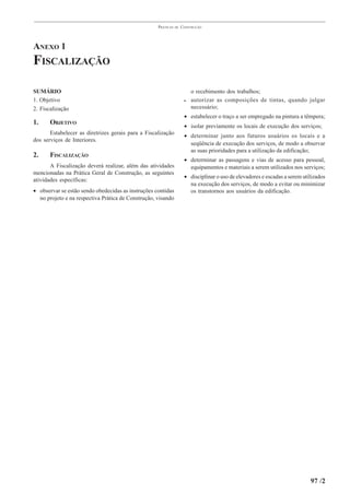 PRÁTICAS   DE   CONSTRUÇÃO




ANEXO 1
FISCALIZAÇÃO

SUMÁRIO                                                                  o recebimento dos trabalhos;
1. Objetivo                                                          •   autorizar as composições de tintas, quando julgar
2. Fiscalização                                                          necessário;
                                                                     • estabelecer o traço a ser empregado na pintura a têmpera;
1.     OBJETIVO                                                      • isolar previamente os locais de execução dos serviços;
       Estabelecer as diretrizes gerais para a Fiscalização          • determinar junto aos futuros usuários os locais e a
dos serviços de Interiores.
                                                                       seqüência de execução dos serviços, de modo a observar
                                                                       as suas prioridades para a utilização da edificação;
2.     FISCALIZAÇÃO
                                                                     • determinar as passagens e vias de acesso para pessoal,
       A Fiscalização deverá realizar, além das atividades             equipamentos e materiais a serem utilizados nos serviços;
mencionadas na Prática Geral de Construção, as seguintes
                                                                     • disciplinar o uso de elevadores e escadas a serem utilizados
atividades específicas:
                                                                       na execução dos serviços, de modo a evitar ou minimizar
• observar se estão sendo obedecidas as instruções contidas            os transtornos aos usuários da edificação.
  no projeto e na respectiva Prática de Construção, visando




                                                                                                                            97 /2
 