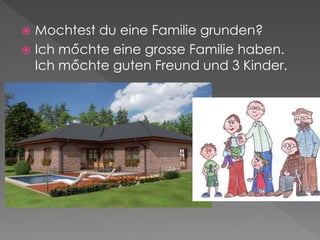  Mochtest du eine Familie grunden?
 Ich mőchte eine grosse Familie haben.
Ich mőchte guten Freund und 3 Kinder.
 