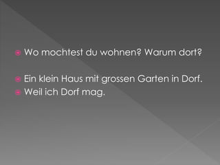  Wo mochtest du wohnen? Warum dort?
 Ein klein Haus mit grossen Garten in Dorf.
 Weil ich Dorf mag.
 