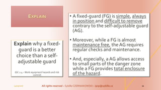 • A fixed-guard (FG) is simple, always
in position and difficult to remove
contrary to the self-adjustable guard
(AG).
• Moreover, while a FG is almost
maintenance free, the AG requires
regular checks and maintenance.
• And, especially, a AG allows access
to small parts of the danger zone
while a FG provides total enclosure
of the hazard.
Explain why a fixed-
guard is a better
choice than a self-
adjustable guard
(GC 2.4 – Work equipment hazards and risk
control)
04/03/2016 All rights reserved – Sybille CZERNIAKOWSKI – iprp@sybille.cz 11
 